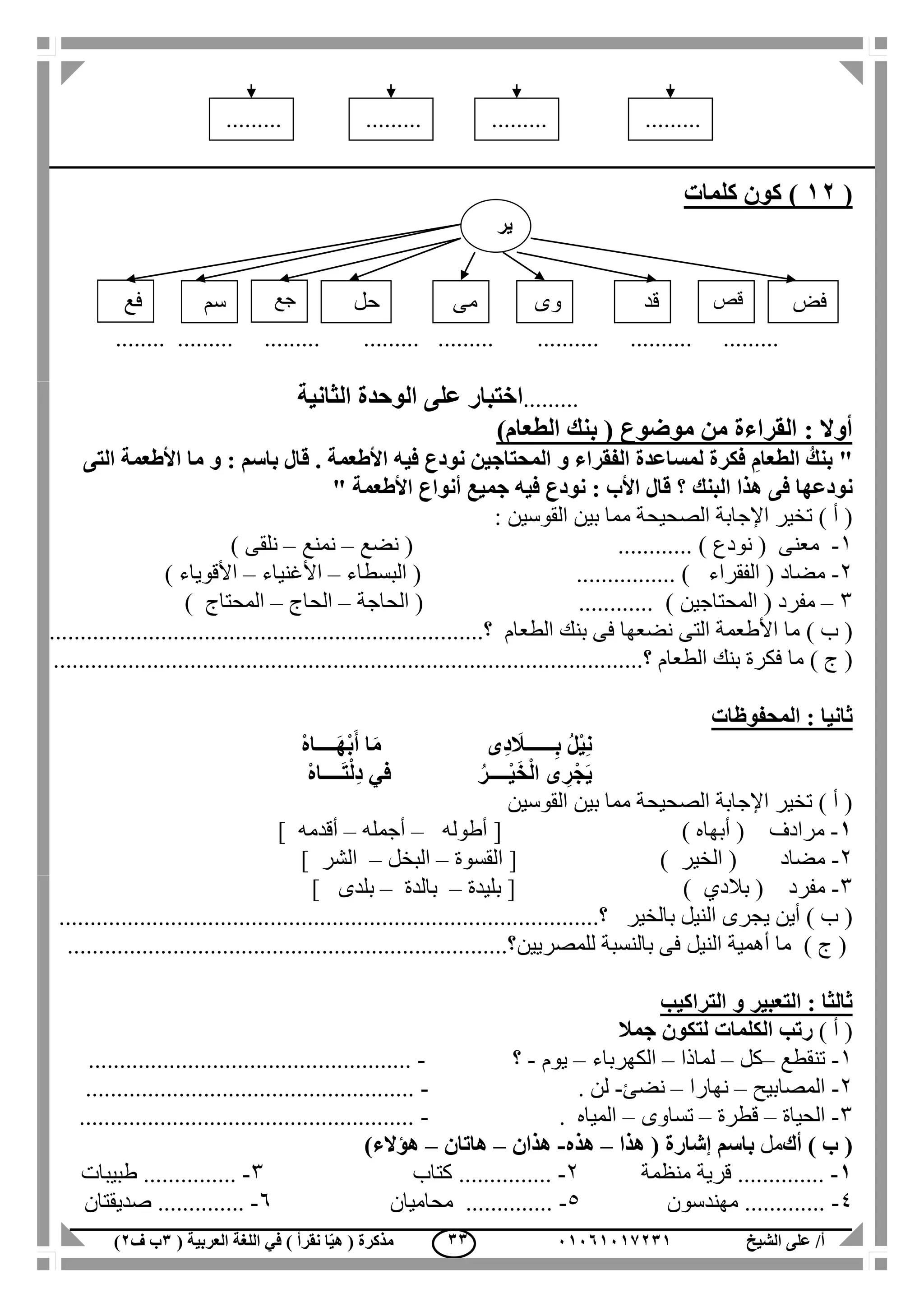 ‫الشيخ‬ ‫على‬ /‫أ‬00070006010( ‫العربية‬ ‫اللغة‬ ‫في‬ ) ‫نقرأ‬ ‫ا‬ّ‫ي‬‫ه‬ ( ‫مذكرة‬1‫ب‬‫ف‬0) 11
(00)‫كلمات‬ ‫كون‬
........ ......... ......... ......... ......... .......... .......... .........
.........‫ا‬‫الثانية‬ ‫الوحدة‬ ‫على‬ ‫ختبار‬
‫القراءة‬ : ‫أوال‬)‫الطعام‬ ‫بنك‬ ( ‫موضوع‬ ‫من‬
"‫التى‬ ‫األطعمة‬ ‫ما‬ ‫و‬ : ‫باسم‬ ‫قال‬ . ‫األطعمة‬ ‫فيه‬ ‫نودع‬ ‫المحتاجين‬ ‫و‬ ‫الفقراء‬ ‫لمساعدة‬ ‫فكرة‬ ِ‫الطعام‬ ُ‫بنك‬
‫البن‬ ‫هذا‬ ‫فى‬ ‫نودعها‬‫ك‬‫األطعمة‬ ‫أنواع‬ ‫جميع‬ ‫فيه‬ ‫نودع‬ : ‫األب‬ ‫قال‬ ‫؟‬"
‫الصحيح‬ ‫اإلجابة‬ ‫تخير‬ ) ‫أ‬ (‫ة‬‫بين‬ ‫مما‬: ‫القوسين‬
1-( ‫معنى‬‫نودع‬............ )(‫نضع‬–‫نمنع‬–‫نلقى‬)
2-( ‫مضاد‬‫الفقراء‬( ................ )‫البسطاء‬–‫األغنياء‬–‫األقوياء‬)
3–( ‫مفرد‬‫المحتاجين‬....... ).....(‫الحاجة‬–‫الحاج‬–‫المحتاج‬)
) ‫ب‬ (‫الطعام‬ ‫بنك‬ ‫فى‬ ‫نضعها‬ ‫التى‬ ‫األطعمة‬ ‫ما‬.......‫؟‬................................................................
) ‫ج‬ (‫الطعام‬ ‫بنك‬ ‫فكرة‬ ‫ما‬...................‫؟‬............................................................................
‫المحفوظات‬ : ‫ثانيا‬
ْ‫ه‬‫ــــا‬َ‫ه‬ْ‫ب‬َ‫أ‬ ‫ا‬َ‫م‬ ‫ِى‬‫د‬ َ‫ــــــال‬ِ‫ب‬ ُ‫ل‬ْ‫ي‬ِ‫ن‬
ْ‫ه‬‫ــــا‬َ‫ت‬ْ‫ل‬ِ‫د‬ ‫في‬ ُ‫ــــر‬ْ‫ي‬َ‫خ‬ْ‫ل‬‫ا‬ ‫ى‬ ِ‫ر‬ْ‫َج‬‫ي‬
‫بي‬ ‫مما‬ ‫الصحيحة‬ ‫اإلجابة‬ ‫تخير‬ ) ‫أ‬ (‫القوسين‬ ‫ن‬
0-‫مرادف‬) ‫أبهاه‬ ([‫أطوله‬–‫أجمله‬–‫أقدمه‬]
2-‫مضاد‬‫الخير‬ ()[‫القسوة‬–‫البخل‬–‫الشر‬]
3-‫مفرد‬(‫بالدي‬)[‫بليدة‬–‫بالدة‬–‫بلدى‬]
) ‫ب‬ (‫يجرى‬ ‫أين‬‫بالخير‬ ‫النيل‬...........‫؟‬............................................................................
) ‫ج‬ (‫للمصريين‬ ‫بالنسبة‬ ‫فى‬ ‫النيل‬ ‫أهمية‬ ‫ما‬.......................................................................‫؟‬
‫التراكيب‬ ‫و‬ ‫التعبير‬ : ‫ثالثا‬
) ‫أ‬ (‫ر‬‫تب‬‫الكلمات‬‫جمال‬ ‫لتكون‬
1-‫تنقطع‬–‫كل‬–‫لماذا‬–‫الكهرباء‬–‫يوم‬-‫؟‬-....................................................
2-‫المصابيح‬–‫نهارا‬–‫نضئ‬-‫لن‬.-.....................................................
3-‫الحياة‬–‫ق‬‫طرة‬–‫تساوى‬–. ‫المياه‬-......................................................
) ‫ب‬ (‫أك‬‫مل‬‫ب‬‫اسم‬‫إشارة‬‫هذا‬ (–‫هذه‬-‫هذان‬–‫هاتان‬–)‫هؤالء‬
0-..............‫منظمة‬ ‫قرية‬2-...............‫كتاب‬3-..........‫طبيبات‬ .....
4-‫مهندسون‬ .............5-‫محاميان‬ ..............6-‫صديقتان‬ ..............
.........
.........
.....
.........
.........
.....
.........
.........
.....
.........
.........
.....
‫ير‬
‫فض‬‫سم‬ ‫حل‬ ‫مى‬ ‫وى‬ ‫قص‬‫قد‬‫فع‬ ‫جع‬
 