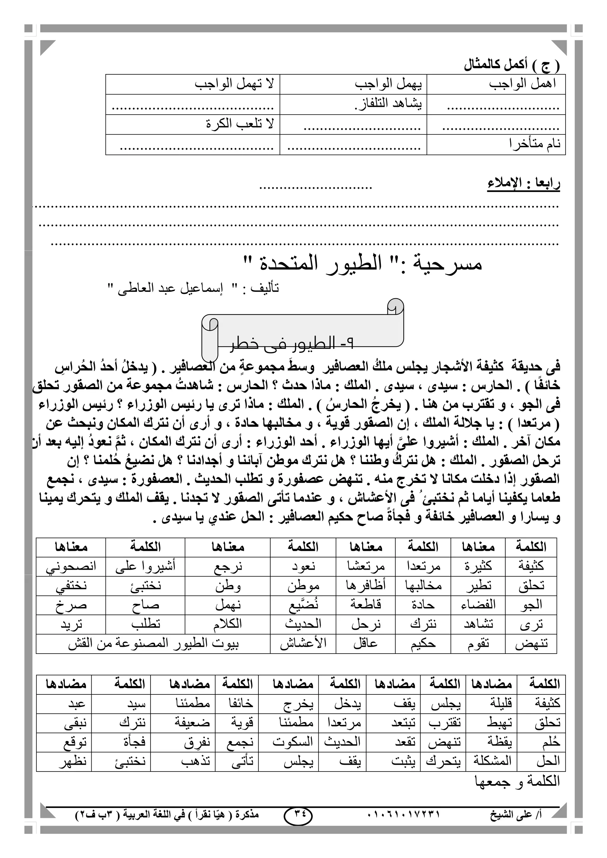 ‫الشيخ‬ ‫على‬ /‫أ‬00070006010( ‫العربية‬ ‫اللغة‬ ‫في‬ ) ‫نقرأ‬ ‫ا‬ّ‫ي‬‫ه‬ ( ‫مذكرة‬1‫ب‬‫ف‬0) 14
) ‫ج‬ (‫كالمثال‬ ‫أكمل‬
‫الواجب‬ ‫اهمل‬‫الواجب‬ ‫يهمل‬‫الواجب‬ ‫تهمل‬ ‫ال‬
............................‫التلفاز‬ ‫يشاهد‬.........................................
..........................................................‫الكرة‬ ‫تلعب‬ ‫ال‬
‫متأخرا‬ ‫نام‬.......................................................................
‫اإلمالء‬ : ‫رابعا‬............................
..................................................................................................................................
................................................................................................................................
.............................................................................................................................
" ‫المتحدة‬ ‫الطيور‬ ": ‫مسرحية‬
" ‫العاطى‬ ‫عبد‬ ‫إسماعيل‬ " : ‫تأليف‬
9-‫خطر‬ ‫فى‬ ‫الطيور‬
‫حديقة‬ ‫فى‬‫كث‬‫العصافير‬ ُ‫ملك‬ ‫يجلس‬ ‫األشجار‬ ‫يفة‬‫و‬. ‫العصافير‬ ‫من‬ ٍ‫ة‬‫مجموع‬ َ‫ط‬‫س‬ِ‫راس‬ُ‫ح‬‫ال‬ ُ‫د‬‫أح‬ ُ‫ل‬‫يدخ‬ (
‫تحلق‬ ‫الصقور‬ ‫من‬ ‫مجموعة‬ ُ‫شاهدت‬ : ‫الحارس‬ ‫؟‬ ‫حدث‬ ‫ماذا‬ : ‫الملك‬ . ‫سيدى‬ ، ‫سيدى‬ : ‫الحارس‬ . ) ‫ا‬ً‫ف‬‫خائ‬
‫تقترب‬ ‫و‬ ، ‫الجو‬ ‫فى‬‫الوزراء‬ ‫رئيس‬ ‫؟‬ ‫الوزراء‬ ‫رئيس‬ ‫يا‬ ‫ترى‬ ‫ماذا‬ : ‫الملك‬ . ) ُ‫الحارس‬ ُ‫ج‬‫يخر‬ ( . ‫هنا‬ ‫من‬
‫عن‬ ‫ونبحث‬ ‫المكان‬ ‫نترك‬ ‫أن‬ ‫أرى‬ ‫و‬ ، ‫حادة‬ ‫مخالبها‬ ‫و‬ ، ‫قوية‬ ‫الصقور‬ ‫إن‬ ، ‫الملك‬ ‫جاللة‬ ‫يا‬ : ) ‫مرتعدا‬ (
‫ث‬ ، ‫المكان‬ ‫نترك‬ ‫أن‬ ‫أرى‬ : ‫الوزراء‬ ‫أحد‬ . ‫الوزراء‬ ‫أيها‬ َّ‫على‬ ‫أشيروا‬ : ‫الملك‬ . ‫آخر‬ ‫مكان‬ُ‫د‬‫نعو‬ َّ‫م‬‫إليه‬‫أن‬ ‫بعد‬
. ‫الصقور‬ ‫ترحل‬‫إن‬ ‫؟‬ ‫لمنا‬ُ‫ح‬ ُ‫ع‬‫نضي‬ ‫هل‬ ‫؟‬ ‫أجدادنا‬ ‫و‬ ‫آبائنا‬ ‫موطن‬ ‫نترك‬ ‫هل‬ ‫؟‬ ‫وطننا‬ ُ‫نترك‬ ‫هل‬ : ‫الملك‬
‫نجمع‬ ، ‫سيدى‬ : ‫العصفورة‬ . ‫الحديث‬ ‫تطلب‬ ‫و‬ ‫عصفورة‬ ‫تنهض‬ . ‫منه‬ ‫تخرج‬ ‫ال‬ ‫مكانا‬ ‫دخلت‬ ‫إذا‬ ‫الصقور‬
، ‫األعشاش‬ ‫فى‬ ُ ‫نختبئ‬ ‫ثم‬ ‫أياما‬ ‫يكفينا‬ ‫طعاما‬‫تأتى‬ ‫عندما‬ ‫و‬‫يمينا‬ ‫يتحرك‬ ‫و‬ ‫الملك‬ ‫يقف‬ . ‫تجدنا‬ ‫ال‬ ‫الصقور‬
‫صاح‬ ً‫ة‬‫فجأ‬ ‫و‬ ‫خائفة‬ ‫العصافير‬ ‫و‬ ‫يسارا‬ ‫و‬‫الحل‬ : ‫العصافير‬ ‫حكيم‬‫عندي‬. ‫سيدى‬ ‫يا‬
‫الكلمة‬‫مضادها‬‫الكلمة‬‫مضادها‬‫الكلمة‬‫مضادها‬‫الكلمة‬‫مضادها‬‫الكلمة‬‫مضادها‬
‫كثيفة‬‫قليلة‬‫يج‬‫لس‬‫يقف‬‫يدخل‬‫يخرج‬‫خائفا‬‫مطمئنا‬‫سيد‬‫عبد‬
‫تحلق‬‫تهبط‬‫تقترب‬‫تبتعد‬‫مرتعدا‬‫مطمئنا‬‫قوية‬‫ضعيفة‬‫نترك‬‫نبقى‬
‫لم‬ُ‫ح‬‫يقظة‬‫تنهض‬‫تقعد‬‫الحديث‬‫السكوت‬‫نجمع‬‫ق‬ ِ‫نفر‬‫فجأة‬‫توقع‬
‫الحل‬‫المشكلة‬‫يتحرك‬‫يثبت‬‫يقف‬‫يجلس‬‫تأتى‬‫تذهب‬‫نختبئ‬‫نظهر‬
‫جمعها‬ ‫و‬ ‫الكلمة‬
‫الكلمة‬‫معناها‬‫الكلمة‬‫معناها‬‫الكلمة‬‫معناها‬‫الكلمة‬‫معناها‬
‫كثيفة‬‫كثيرة‬‫مرتعدا‬‫مرتعشا‬‫نعود‬‫نرجع‬‫على‬ ‫أشيروا‬‫انصحوني‬
‫تحلق‬‫تطير‬‫مخالبها‬‫أظافرها‬‫موطن‬‫وطن‬‫نختبئ‬‫نختفي‬
‫الجو‬‫الفضاء‬‫حادة‬‫قاطعة‬‫َّيع‬‫ض‬ُ‫ن‬‫نهمل‬‫صاح‬‫صرخ‬
‫ترى‬‫تشاهد‬‫نترك‬‫نرحل‬‫الحديث‬‫الكالم‬‫تطلب‬‫تريد‬
‫تنهض‬‫تقوم‬‫حكيم‬‫عاقل‬‫األعشاش‬‫القش‬ ‫من‬ ‫المصنوعة‬ ‫الطيور‬ ‫بيوت‬
 
