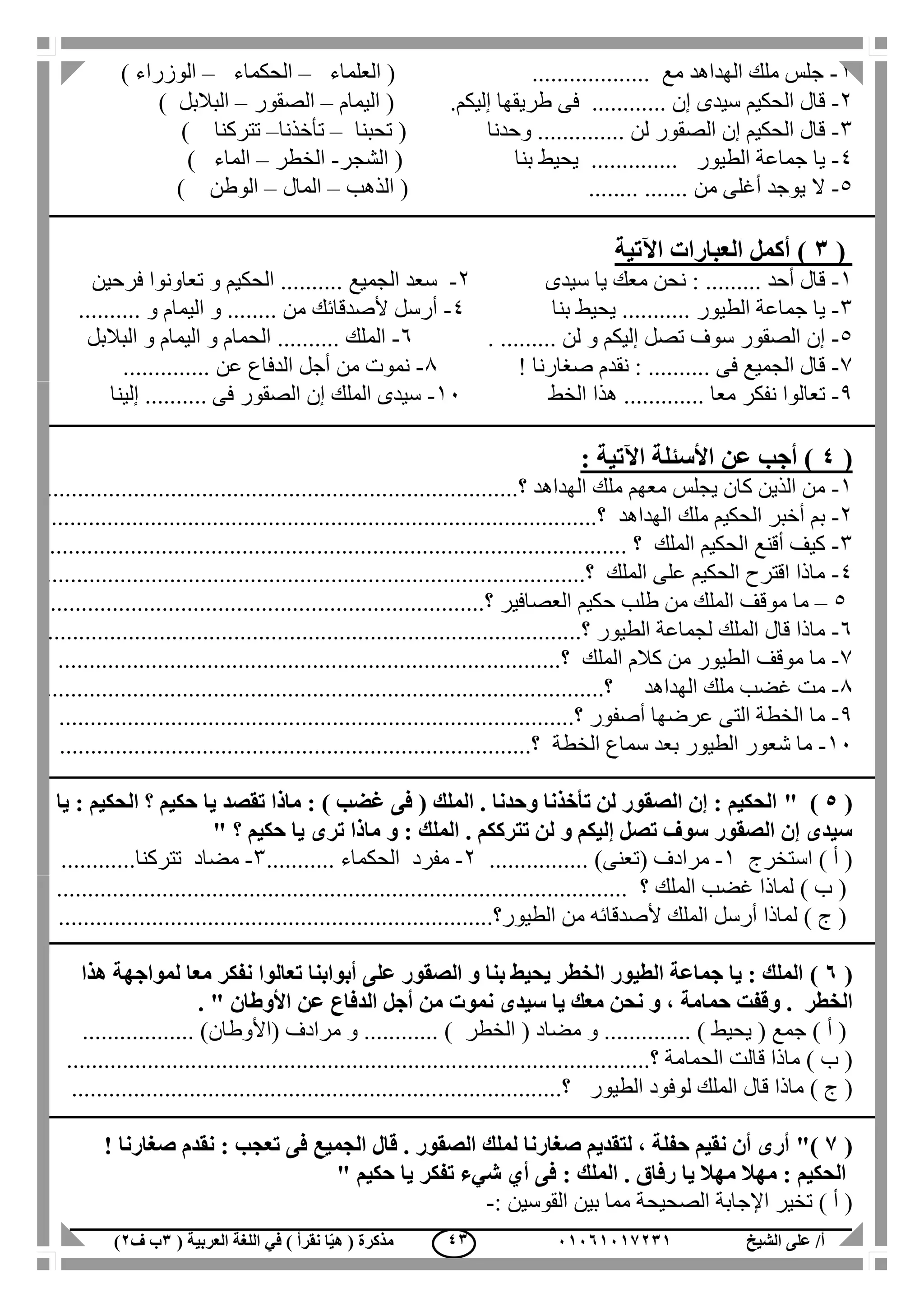 ‫الشيخ‬ ‫على‬ /‫أ‬00070006010( ‫العربية‬ ‫اللغة‬ ‫في‬ ) ‫نقرأ‬ ‫ا‬ّ‫ي‬‫ه‬ ( ‫مذكرة‬1‫ب‬‫ف‬0) 41
1-‫مع‬ ‫الهداهد‬ ‫ملك‬ ‫جلس‬...................(‫ال‬‫علماء‬–‫الحكماء‬–‫الوزراء‬)
2-... ‫إن‬ ‫سيدى‬ ‫الحكيم‬ ‫قال‬..........‫إليكم‬ ‫طريقها‬ ‫فى‬(‫اليمام‬–‫الصقور‬–‫البالبل‬)
3-.. ‫لن‬ ‫الصقور‬ ‫إن‬ ‫الحكيم‬ ‫قال‬.....‫وحدنا‬ .......(‫تحبنا‬–‫تأخذنا‬–‫تتركنا‬)
4-‫الطيور‬ ‫جماعة‬ ‫يا‬..............‫يحي‬‫بنا‬ ‫ط‬(‫الشجر‬-‫الخطر‬–‫الماء‬)
5-‫من‬ ‫أغلى‬ ‫يوجد‬ ‫ال‬...............(‫الذهب‬–‫المال‬–‫الوطن‬)
(1‫اآلتي‬ ‫العبارات‬ ‫أكمل‬ )‫ة‬
1-‫أحد‬ ‫قال‬.........‫سيدى‬ ‫يا‬ ‫معك‬ ‫نحن‬ :2-‫الجميع‬ ‫سعد‬..........‫الحك‬‫فرحين‬ ‫تعاونوا‬ ‫و‬ ‫يم‬
3-‫الطيور‬ ‫جماعة‬ ‫يا‬...........‫بنا‬ ‫يحيط‬4-‫ألصدقائ‬ ‫أرسل‬‫ك‬‫من‬........‫و‬ ‫اليمام‬ ‫و‬..........
5-‫لن‬ ‫و‬ ‫إليكم‬ ‫تصل‬ ‫سوف‬ ‫الصقور‬ ‫إن‬..........6-‫الملك‬..........‫البالبل‬ ‫و‬ ‫اليمام‬ ‫و‬ ‫الحمام‬
7-‫فى‬ ‫الجميع‬ ‫قال‬..........‫نق‬ :! ‫صغارنا‬ ‫دم‬1-‫عن‬ ‫الدفاع‬ ‫أجل‬ ‫من‬ ‫نموت‬..............
1-‫تعا‬‫الخط‬ ‫هذا‬ ............. ‫معا‬ ‫نفكر‬ ‫لوا‬11-‫فى‬ ‫الصقور‬ ‫إن‬ ‫الملك‬ ‫سيدى‬..........‫إلينا‬
(4: ‫اآلتية‬ ‫األسئلة‬ ‫عن‬ ‫أجب‬ )
1-‫الهداهد‬ ‫ملك‬ ‫معهم‬ ‫يجلس‬ ‫كان‬ ‫الذين‬ ‫من‬....‫؟‬........................................................................
2-‫الهداهد‬ ‫ملك‬ ‫الحكيم‬ ‫أخبر‬ ‫بم‬...............................................‫؟‬..........................................
3-‫الملك‬ ‫الحكيم‬ ‫أقنع‬ ‫كيف‬. ‫؟‬............................................................................................
4-...................‫؟‬ ‫الملك‬ ‫على‬ ‫الحكيم‬ ‫اقترح‬ ‫ماذا‬....................................................................
5–‫العصافير‬ ‫حكيم‬ ‫طلب‬ ‫من‬ ‫الملك‬ ‫موقف‬ ‫ما‬.................‫؟‬......................................................
6-‫الطيور‬ ‫لجماعة‬ ‫الملك‬ ‫قال‬ ‫ماذا‬..‫؟‬....................................................................................
7-‫الملك‬ ‫كالم‬ ‫من‬ ‫الطيور‬ ‫موقف‬ ‫ما‬.........‫؟‬........................................................................
1-‫الهداهد‬ ‫ملك‬ ‫غضب‬ ‫مت‬.........................‫؟‬.................................................................
1-‫أصفور‬ ‫عرضها‬ ‫التى‬ ‫الخطة‬ ‫ما‬...............‫؟‬....................................................................
11-‫بع‬ ‫الطيور‬ ‫شعور‬ ‫ما‬‫الخطة‬ ‫سماع‬ ‫د‬.....................‫؟‬.......................................................
(5" )‫يا‬ : ‫الحكيم‬ ‫؟‬ ‫حكيم‬ ‫يا‬ ‫تقصد‬ ‫ماذا‬ : ) ‫غضب‬ ‫فى‬ ( ‫الملك‬ . ‫وحدنا‬ ‫تأخذنا‬ ‫لن‬ ‫الصقور‬ ‫إن‬ : ‫الحكيم‬
‫ح‬ ‫يا‬ ‫ترى‬ ‫ماذا‬ ‫و‬ : ‫الملك‬ . ‫تترككم‬ ‫لن‬ ‫و‬ ‫إليكم‬ ‫تصل‬ ‫سوف‬ ‫الصقور‬ ‫إن‬ ‫سيدى‬‫؟‬ ‫كيم‬"
‫استخرج‬ ) ‫أ‬ (1-( ‫مرادف‬‫تعنى‬................ )2-‫مفرد‬‫الحكماء‬...........3-‫مضاد‬‫تتركنا‬............
) ‫ب‬ (‫الملك‬ ‫غضب‬ ‫لماذا‬................................ ‫؟‬............................................................
) ‫ج‬ (‫أل‬ ‫الملك‬ ‫أرسل‬ ‫لماذا‬‫الطيور‬ ‫من‬ ‫صدقائه‬....‫؟‬..................................................................
(7)‫هذا‬ ‫لمواجهة‬ ‫معا‬ ‫نفكر‬ ‫تعالوا‬ ‫أبوابنا‬ ‫على‬ ‫الصقور‬ ‫و‬ ‫بنا‬ ‫يحيط‬ ‫الخطر‬ ‫الطيور‬ ‫جماعة‬ ‫يا‬ : ‫الملك‬
. ‫الخطر‬‫و‬‫األوطان‬ ‫عن‬ ‫الدفاع‬ ‫أجل‬ ‫من‬ ‫نموت‬ ‫سيدى‬ ‫يا‬ ‫معك‬ ‫نحن‬ ‫و‬ ، ‫حمامة‬ ‫قفت‬".
( ‫جمع‬ ) ‫أ‬ (‫يحيط‬( ‫مضاد‬ ‫و‬ .............. )‫الخطر‬‫مرادف‬ ‫و‬ ............ )(‫األوطان‬.................. )
) ‫ب‬ (‫الحمامة‬ ‫قالت‬ ‫ماذا‬.......‫؟‬.......................................................................................
) ‫ج‬ (‫الط‬ ‫لوفود‬ ‫الملك‬ ‫قال‬ ‫ماذا‬‫يور‬....................‫؟‬...........................................................
(6)"! ‫صغارنا‬ ‫نقدم‬ : ‫تعجب‬ ‫فى‬ ‫الجميع‬ ‫قال‬ . ‫الصقور‬ ‫لملك‬ ‫صغارنا‬ ‫لتقديم‬ ، ‫حفلة‬ ‫نقيم‬ ‫أن‬ ‫أرى‬
‫حكيم‬ ‫يا‬ ‫تفكر‬ ‫شيء‬ ‫أي‬ ‫فى‬ : ‫الملك‬ . ‫رفاق‬ ‫يا‬ ‫مهال‬ ‫مهال‬ : ‫الحكيم‬"
‫اإل‬ ‫تخير‬ ) ‫أ‬ (‫القوسين‬ ‫بين‬ ‫مما‬ ‫الصحيحة‬ ‫جابة‬:-
 