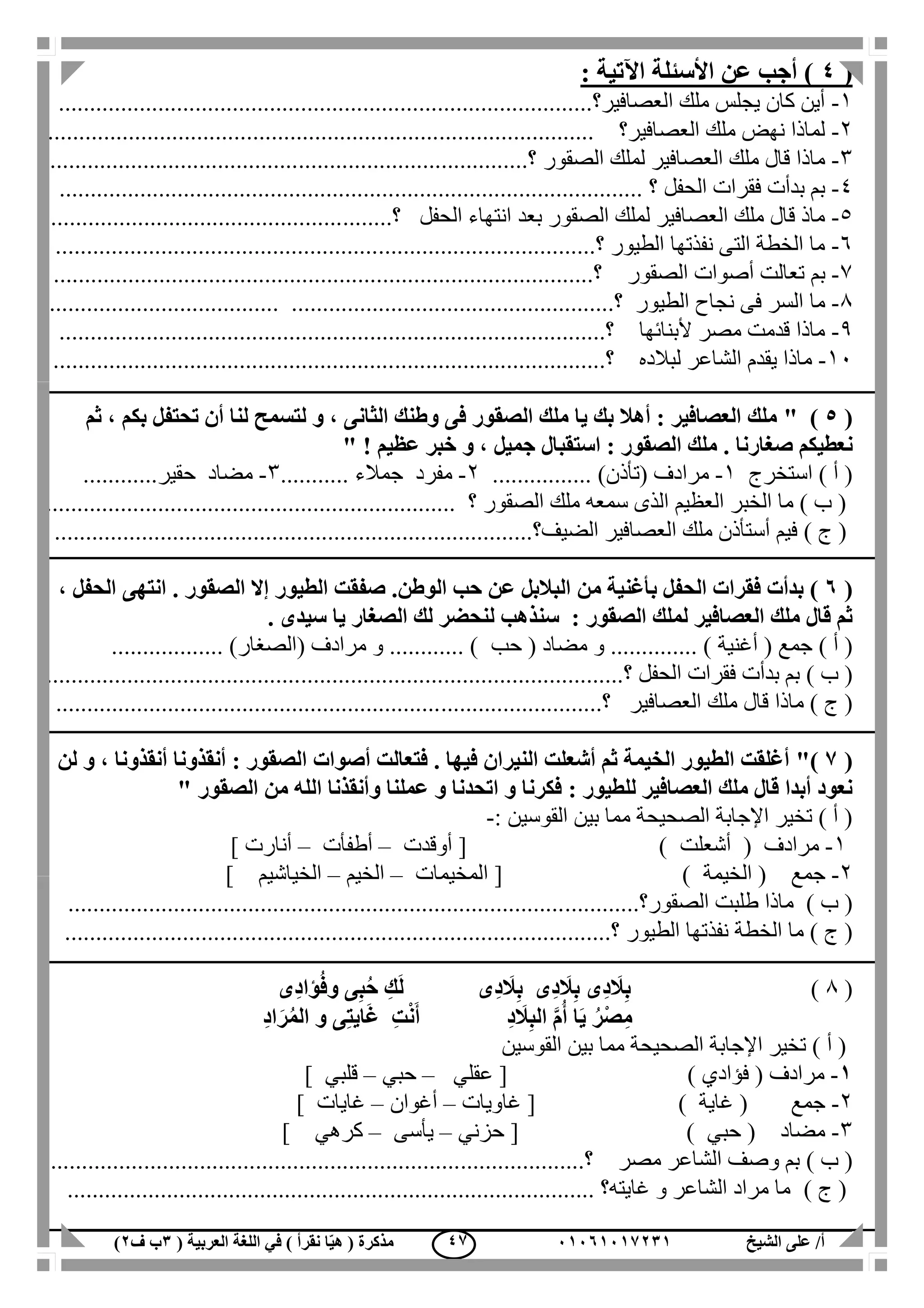 ‫الشيخ‬ ‫على‬ /‫أ‬00070006010( ‫العربية‬ ‫اللغة‬ ‫في‬ ) ‫نقرأ‬ ‫ا‬ّ‫ي‬‫ه‬ ( ‫مذكرة‬1‫ب‬‫ف‬0) 46
(4‫اآلتية‬ ‫األسئلة‬ ‫عن‬ ‫أجب‬ ):
1-‫العصافير‬ ‫ملك‬ ‫يجلس‬ ‫كان‬ ‫أين‬.....‫؟‬.................................................................................
2-‫العصافير؟‬ ‫ملك‬ ‫نهض‬ ‫لماذا‬........................................................................................
3-‫الع‬ ‫ملك‬ ‫قال‬ ‫ماذا‬‫الصقور‬ ‫لملك‬ ‫صافير‬........................‫؟‬.....................................................
4-‫الحفل‬ ‫فقرات‬ ‫بدأت‬ ‫بم‬............................ ‫؟‬..................................................................
5-‫بعد‬ ‫الصقور‬ ‫لملك‬ ‫العصافير‬ ‫ملك‬ ‫قال‬ ‫ماذ‬........‫؟‬ ‫الحفل‬ ‫انتهاء‬...............................................
6-‫الطيور‬ ‫نفذتها‬ ‫التى‬ ‫الخطة‬ ‫ما‬..‫؟‬.....................................................................................
7-‫بم‬‫الصقور‬ ‫أصوات‬ ‫تعالت‬.............................‫؟‬..........................................................
1-‫ما‬‫الطيور‬ ‫نجاح‬ ‫فى‬ ‫السر‬...........................‫؟‬...............................................................
1-‫ألبنائها‬ ‫مصر‬ ‫قدمت‬ ‫ماذا‬.................‫؟‬.......................................................................
11-‫لبالده‬ ‫الشاعر‬ ‫يقدم‬ ‫ماذا‬.............................‫؟‬............................................................
(5" )‫ثم‬ ، ‫بكم‬ ‫تحتفل‬ ‫أن‬ ‫لنا‬ ‫لتسمح‬ ‫و‬ ، ‫الثانى‬ ‫وطنك‬ ‫فى‬ ‫الصقور‬ ‫ملك‬ ‫يا‬ ‫بك‬ ‫أهال‬ : ‫العصافير‬ ‫ملك‬
‫ن‬" ! ‫عظيم‬ ‫خبر‬ ‫و‬ ، ‫جميل‬ ‫استقبال‬ : ‫الصقور‬ ‫ملك‬ . ‫صغارنا‬ ‫عطيكم‬
‫استخرج‬ ) ‫أ‬ (1-( ‫مرادف‬‫تأذن‬................ )2-‫مفرد‬‫جمالء‬...........3-‫مضاد‬‫حقير‬............
‫الصقور‬ ‫ملك‬ ‫سمعه‬ ‫الذى‬ ‫العظيم‬ ‫الخبر‬ ‫ما‬ ) ‫ب‬ (‫؟‬..................................................................
) ‫ج‬ (‫الضيف‬ ‫العصافير‬ ‫ملك‬ ‫أستأذن‬ ‫فيم‬....‫؟‬.........................................................................
(7)‫م‬ ‫بأغنية‬ ‫الحفل‬ ‫فقرات‬ ‫بدأت‬‫ن‬، ‫الحفل‬ ‫انتهى‬ . ‫الصقور‬ ‫إال‬ ‫الطيور‬ ‫صفقت‬ .‫الوطن‬ ‫حب‬ ‫عن‬ ‫البالبل‬
‫الصقو‬ ‫لملك‬ ‫العصافير‬ ‫ملك‬ ‫قال‬ ‫ثم‬‫سن‬ : ‫ر‬‫ذ‬. ‫سيدى‬ ‫يا‬ ‫الصغار‬ ‫لك‬ ‫لنحضر‬ ‫هب‬
( ‫جمع‬ ) ‫أ‬ (‫أغنية‬( ‫مضاد‬ ‫و‬ .............. )‫حب‬( ‫مرادف‬ ‫و‬ ............ )‫الصغار‬.................. )
) ‫ب‬ (‫الحفل‬ ‫فقرات‬ ‫بدأت‬ ‫بم‬.............................‫؟‬................................................................
‫ملك‬ ‫قال‬ ‫ماذا‬ ) ‫ج‬ (‫العصافير‬.................‫؟‬.......................................................................
(6)"‫لن‬ ‫و‬ ، ‫أنقذونا‬ ‫أنقذونا‬ : ‫الصقور‬ ‫أصوات‬ ‫فتعالت‬ . ‫فيها‬ ‫النيران‬ ‫أشعلت‬ ‫ثم‬ ‫الخيمة‬ ‫الطيور‬ ‫أغلقت‬
: ‫للطيور‬ ‫العصافير‬ ‫ملك‬ ‫قال‬ ‫أبدا‬ ‫نعود‬‫الصقور‬ ‫من‬ ‫الله‬ ‫وأنقذنا‬ ‫عملنا‬ ‫و‬ ‫اتحدنا‬ ‫و‬ ‫فكرنا‬"
‫القوسين‬ ‫بين‬ ‫مما‬ ‫الصحيحة‬ ‫اإلجابة‬ ‫تخير‬ ) ‫أ‬ (:-
1-( ‫مرادف‬‫أشعلت‬[ )‫أوقدت‬–‫أطفأت‬–‫أنارت‬]
2-‫جمع‬(‫الخيمة‬[ )‫المخيمات‬–‫الخيم‬–‫الخياشي‬‫م‬]
) ‫ب‬ (‫الصقور‬ ‫طلبت‬ ‫ماذا‬.......‫؟‬.....................................................................................
‫الخطة‬ ‫ما‬ ) ‫ج‬ (‫الطيور‬ ‫نفذتها‬..........................‫؟‬..............................................................
(1)‫ِى‬‫د‬‫ؤا‬ُ‫ف‬‫و‬ ‫ى‬ِ‫ب‬ُ‫ح‬ ِ‫ك‬َ‫ل‬ ‫ِى‬‫د‬ َ‫ال‬ِ‫ب‬ ‫ِى‬‫د‬ َ‫ال‬ِ‫ب‬ ‫ِى‬‫د‬ َ‫ال‬ِ‫ب‬
ِ‫د‬‫ا‬َ‫ر‬ُ‫م‬‫ال‬ ‫و‬ ‫ى‬ِ‫ت‬‫اي‬َ‫غ‬ ِ‫ت‬ْ‫ن‬َ‫أ‬ ِ‫د‬ َ‫ال‬ِ‫ب‬‫ال‬ َّ‫م‬ُ‫أ‬ ‫ا‬َ‫ي‬ ُ‫ْر‬‫ص‬ِ‫م‬
‫القوسين‬ ‫بين‬ ‫مما‬ ‫الصحيحة‬ ‫اإلجابة‬ ‫تخير‬ ) ‫أ‬ (
0-‫مرادف‬(‫فؤادي‬)[‫عقلي‬–‫حبي‬–‫قلبي‬]
2-‫جمع‬(‫غاية‬)[‫غاويات‬–‫أغوان‬–‫غايات‬]
3-‫مضاد‬(‫حبي‬)[‫حزني‬–‫يأسى‬–‫كرهي‬]
) ‫ب‬ (‫مصر‬ ‫الشاعر‬ ‫وصف‬ ‫بم‬...........‫؟‬............................................................................
) ‫ج‬ (..................................................................................... ‫غايته؟‬ ‫و‬ ‫الشاعر‬ ‫مراد‬ ‫ما‬
 