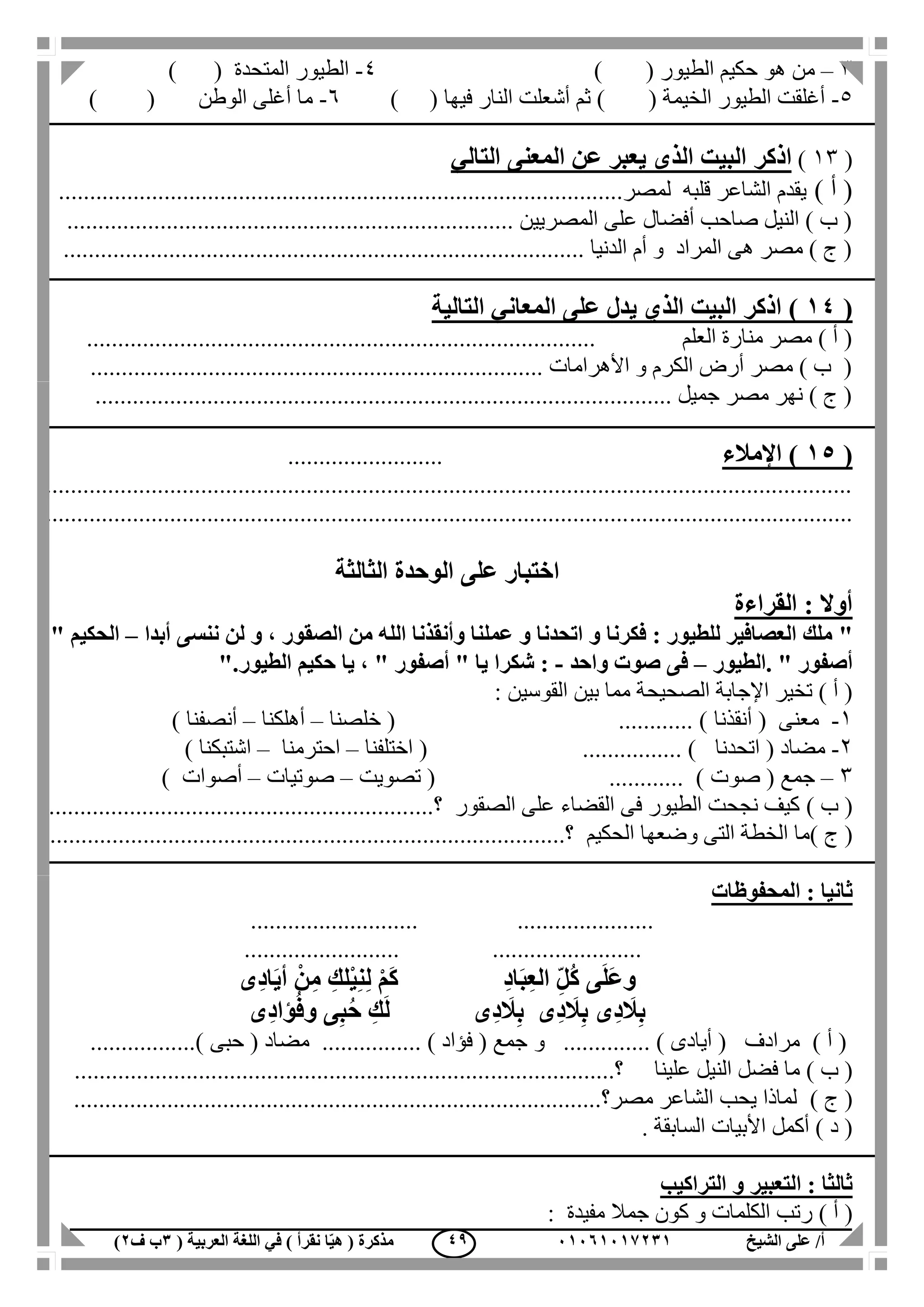 ‫الشيخ‬ ‫على‬ /‫أ‬00070006010( ‫العربية‬ ‫اللغة‬ ‫في‬ ) ‫نقرأ‬ ‫ا‬ّ‫ي‬‫ه‬ ( ‫مذكرة‬1‫ب‬‫ف‬0) 49
3–‫الطيور‬ ‫حكيم‬ ‫هو‬ ‫من‬) (4-‫المتحدة‬ ‫الطيور‬) (
5-‫الخيمة‬ ‫الطيور‬ ‫أغلقت‬) (‫فيها‬ ‫النار‬ ‫أشعلت‬ ‫ثم‬) (6-) ( ‫الوطن‬ ‫أغلى‬ ‫ما‬
(13)‫اذكر‬‫التالي‬ ‫المعنى‬ ‫عن‬ ‫يعبر‬ ‫الذى‬ ‫البيت‬
) ‫أ‬ (...........................................................................................‫لمصر‬ ‫قلبه‬ ‫الشاعر‬ ‫يقدم‬
.................................................................. ‫المصريين‬ ‫على‬ ‫أفضال‬ ‫صاحب‬ ‫النيل‬ ) ‫ب‬ (......
.................................................................................... ‫الدنيا‬ ‫أم‬ ‫و‬ ‫المراد‬ ‫هى‬ ‫مصر‬ ) ‫ج‬ (
(40)‫التالية‬ ‫المعاني‬ ‫على‬ ‫يدل‬ ‫الذي‬ ‫البيت‬ ‫اذكر‬
............................................ ‫العلم‬ ‫منارة‬ ‫مصر‬ ) ‫أ‬ (......................................
......................................................................... ‫األهرامات‬ ‫و‬ ‫الكرم‬ ‫أرض‬ ‫مصر‬ ) ‫ب‬ (
........................................................................................... ‫جميل‬ ‫مصر‬ ‫نهر‬ ) ‫ج‬ (..
(50)‫اإلمالء‬.........................
..................................................................................................................................
..................................................................................................................................
‫الوحدة‬ ‫على‬ ‫اختبار‬‫الثالثة‬
‫القراءة‬ : ‫أوال‬
"‫أبدا‬ ‫ننسى‬ ‫لن‬ ‫و‬ ، ‫الصقور‬ ‫من‬ ‫الله‬ ‫وأنقذنا‬ ‫عملنا‬ ‫و‬ ‫اتحدنا‬ ‫و‬ ‫فكرنا‬ : ‫للطيور‬ ‫العصافير‬ ‫ملك‬–" ‫الحكيم‬
‫.الطيور‬ " ‫أصفور‬–‫فى‬‫واحد‬ ‫صوت‬-‫الطيور‬ ‫حكيم‬ ‫يا‬ ، " ‫أصفور‬ " ‫يا‬ ‫شكرا‬ :."
‫الصحيح‬ ‫اإلجابة‬ ‫تخير‬ ) ‫أ‬ (‫ة‬: ‫القوسين‬ ‫بين‬ ‫مما‬
1-( ‫معنى‬‫أنقذنا‬( ............ )‫خلصنا‬–‫أهلكنا‬–‫أنصفنا‬)
2-( ‫مضاد‬‫اتحدنا‬( ................ )‫اختلفنا‬–‫احترمنا‬–‫اشتبكنا‬)
3–‫جمع‬(‫صوت‬( ............ )‫تصويت‬–‫صوتيات‬–‫أصوات‬)
) ‫ب‬ (‫الصقور‬ ‫على‬ ‫القضاء‬ ‫فى‬ ‫الطيور‬ ‫نجحت‬ ‫كيف‬....‫؟‬...........................................................
) ‫ج‬ (‫الحكي‬ ‫وضعها‬ ‫التى‬ ‫الخطة‬ ‫ما‬‫م‬..............................‫؟‬.....................................................
‫المحفوظات‬ : ‫ثانيا‬
........................... ......................
........................................ .........
‫ِى‬‫د‬‫ا‬َ‫ي‬‫أ‬ ْ‫ن‬ِ‫م‬ ِ‫لك‬ْ‫ي‬ِ‫ن‬ِ‫ل‬ ْ‫م‬َ‫ك‬ ِ‫د‬‫ا‬َ‫ب‬ِ‫ع‬‫ال‬ ِّ‫ل‬ُ‫ك‬ ‫ى‬َ‫ل‬َ‫ع‬‫و‬
‫ِى‬‫د‬‫ؤا‬ُ‫ف‬‫و‬ ‫ى‬ِ‫ب‬ُ‫ح‬ ِ‫ك‬َ‫ل‬ ‫ِى‬‫د‬ َ‫ال‬ِ‫ب‬ ‫ِى‬‫د‬ َ‫ال‬ِ‫ب‬ ‫ِى‬‫د‬ َ‫ال‬ِ‫ب‬
) ‫أ‬ (‫و‬ .............. ) ‫أيادى‬ ( ‫مرادف‬( ‫مضاد‬ ................ ) ‫فؤاد‬ ( ‫جمع‬‫حبى‬.................)
) ‫ب‬ (‫علينا‬ ‫النيل‬ ‫فضل‬ ‫ما‬...........‫؟‬............................................................................
) ‫ج‬ (...............................................‫مصر؟‬ ‫الشاعر‬ ‫يحب‬ ‫لماذا‬......................................
‫األبيات‬ ‫أكمل‬ ) ‫د‬ (. ‫السابقة‬
‫التراكيب‬ ‫و‬ ‫التعبير‬ : ‫ثالثا‬
) ‫أ‬ (‫مفيدة‬ ‫جمال‬ ‫كون‬ ‫و‬ ‫الكلمات‬ ‫رتب‬:
 