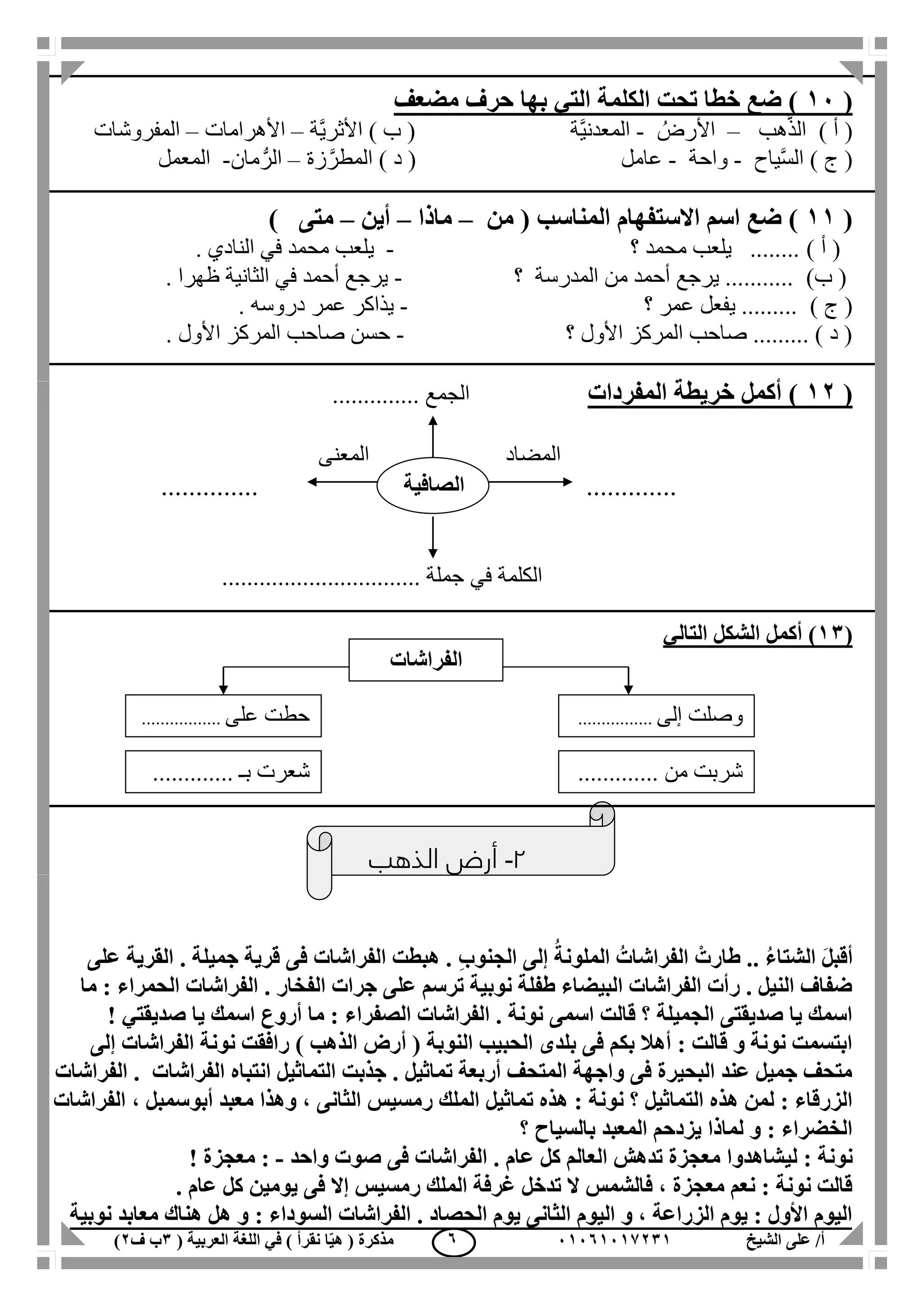 ‫الشيخ‬ ‫على‬ /‫أ‬00070006010( ‫العربية‬ ‫اللغة‬ ‫في‬ ) ‫نقرأ‬ ‫ا‬ّ‫ي‬‫ه‬ ( ‫مذكرة‬1‫ب‬‫ف‬0) 7
(00‫الكلمة‬ ‫تحت‬ ‫خطا‬ ‫ضع‬ )‫التي‬‫مضعف‬ ‫حرف‬ ‫بها‬
) ‫أ‬ (‫هب‬َّ‫ذ‬‫ال‬–ُ‫األرض‬-‫َّة‬‫ي‬‫المعدن‬) ‫ب‬ (‫َّة‬‫ي‬‫األثر‬–‫األهرامات‬–‫المفروشات‬
) ‫ج‬ (‫ياح‬َّ‫س‬‫ال‬-‫واحة‬-‫عامل‬) ‫د‬ (‫زة‬َّ‫المطر‬–‫مان‬ُّ‫الر‬-‫ال‬‫معمل‬
(00)‫ضع‬‫االستفهام‬ ‫اسم‬( ‫المناسب‬‫من‬–‫ماذا‬–‫أين‬–‫متى‬)
) ‫أ‬ (‫؟‬ ‫محمد‬ ‫يلعب‬ ........-. ‫النادي‬ ‫في‬ ‫محمد‬ ‫يلعب‬
)‫ب‬ (‫؟‬ ‫المدرسة‬ ‫من‬ ‫أحمد‬ ‫يرجع‬ ...........-. ‫ظهرا‬ ‫الثانية‬ ‫في‬ ‫أحمد‬ ‫يرجع‬
) ‫ج‬ (‫؟‬ ‫عمر‬ ‫يفعل‬ .........-. ‫دروسه‬ ‫عمر‬ ‫يذاكر‬
‫؟‬ ‫األول‬ ‫المركز‬ ‫صاحب‬ ......... ) ‫د‬ (-‫األول‬ ‫المركز‬ ‫صاحب‬ ‫حسن‬.
(00‫المفردات‬ ‫خريطة‬ ‫أكمل‬ ).............. ‫الجمع‬
‫المضاد‬‫المعنى‬
............. ..............
‫الكلمة‬‫في‬................................ ‫جملة‬
(01‫التالي‬ ‫الشكل‬ ‫أكمل‬ )
2-‫الذهب‬ ‫أرض‬
َ‫ل‬‫أقب‬‫الشتا‬ُ‫ء‬ْ‫طارت‬ ..ُ‫الفراشات‬ُ‫الملونة‬ِ‫ب‬‫الجنو‬ ‫إلى‬‫ع‬ ‫القرية‬ . ‫جميلة‬ ‫قرية‬ ‫فى‬ ‫الفراشات‬ ‫هبطت‬ .‫لى‬
‫ما‬ : ‫الحمراء‬ ‫الفراشات‬ . ‫الفخار‬ ‫جرات‬ ‫على‬ ‫ترسم‬ ‫نوبية‬ ‫طفلة‬ ‫البيضاء‬ ‫الفراشات‬ ‫رأت‬ . ‫النيل‬ ‫ضفاف‬
‫يا‬ ‫اسمك‬ ‫أروع‬ ‫ما‬ : ‫الصفراء‬ ‫الفراشات‬ . ‫نونة‬ ‫اسمى‬ ‫قالت‬ ‫؟‬ ‫الجميلة‬ ‫صديقتى‬ ‫يا‬ ‫اسمك‬‫صديقتي‬!
‫نونة‬ ‫رافقت‬ ) ‫الذهب‬ ‫أرض‬ ( ‫النوبة‬ ‫الحبيب‬ ‫بلدى‬ ‫فى‬ ‫بكم‬ ‫أهال‬ : ‫قالت‬ ‫و‬ ‫نونة‬ ‫ابتسمت‬‫إلى‬ ‫الفراشات‬
‫الفراشات‬ . ‫الفراشات‬ ‫انتباه‬ ‫التماثيل‬ ‫جذبت‬ . ‫تماثيل‬ ‫أربعة‬ ‫المتحف‬ ‫واجهة‬ ‫فى‬ ‫البحيرة‬ ‫عند‬ ‫جميل‬ ‫متحف‬
‫الملك‬ ‫تماثيل‬ ‫هذه‬ : ‫نونة‬ ‫؟‬ ‫التماثيل‬ ‫هذه‬ ‫لمن‬ : ‫الزرقاء‬‫رمسيس‬‫وه‬ ، ‫الثانى‬‫أبو‬ ‫معبد‬ ‫ذا‬‫الفراشات‬ ، ‫سمبل‬
‫؟‬ ‫بالسياح‬ ‫المعبد‬ ‫يزدحم‬ ‫لماذا‬ ‫و‬ : ‫الخضراء‬
‫لي‬ : ‫نونة‬‫واحد‬ ‫صوت‬ ‫فى‬ ‫الفراشات‬ . ‫عام‬ ‫كل‬ ‫العالم‬ ‫تدهش‬ ‫معجزة‬ ‫شاهدوا‬-! ‫معجزة‬ :
. ‫عام‬ ‫كل‬ ‫يومين‬ ‫فى‬ ‫إال‬ ‫رمسيس‬ ‫الملك‬ ‫غرفة‬ ‫تدخل‬ ‫ال‬ ‫فالشمس‬ ، ‫معجزة‬ ‫نعم‬ : ‫نونة‬ ‫قالت‬
‫نوبية‬ ‫معابد‬ ‫هناك‬ ‫هل‬ ‫و‬ : ‫السوداء‬ ‫الفراشات‬ . ‫الحصاد‬ ‫يوم‬ ‫الثانى‬ ‫اليوم‬ ‫و‬ ، ‫الزراعة‬ ‫يوم‬ : ‫األول‬ ‫اليوم‬
‫الصافية‬
‫الفراشات‬
‫إلى‬ ‫وصلت‬................
............. ‫من‬ ‫شربت‬‫بـ‬ ‫شعرت‬.............
‫على‬ ‫حطت‬.................
 