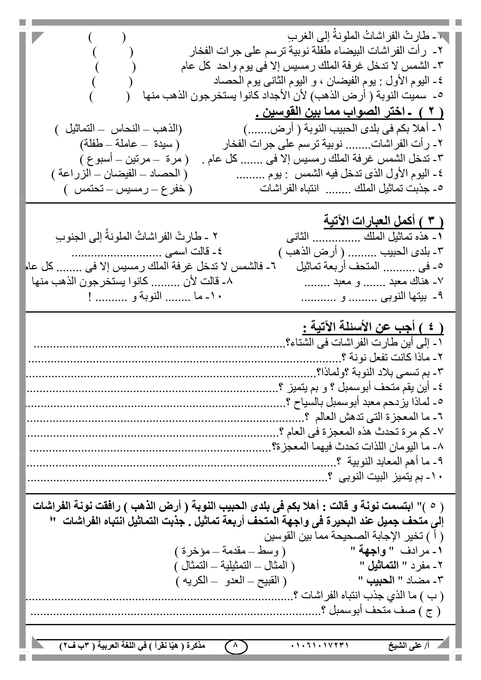 ‫الشيخ‬ ‫على‬ /‫أ‬00070006010( ‫العربية‬ ‫اللغة‬ ‫في‬ ) ‫نقرأ‬ ‫ا‬ّ‫ي‬‫ه‬ ( ‫مذكرة‬1‫ب‬‫ف‬0) 8
0-‫ال‬ ُ‫الفراشات‬ ْ‫طارت‬ِ‫ب‬‫الغر‬ ‫إلى‬ ُ‫ة‬‫ملون‬()
2-‫الفخار‬ ‫جرات‬ ‫على‬ ‫ترسم‬ ‫نوبية‬ ‫طفلة‬ ‫البيضاء‬ ‫الفراشات‬ ‫رأت‬) (
3-‫عام‬ ‫كل‬ ‫واحد‬ ‫يوم‬ ‫فى‬ ‫إال‬ ‫رمسيس‬ ‫الملك‬ ‫غرفة‬ ‫تدخل‬ ‫ال‬ ‫الشمس‬) (
4-‫اليو‬‫الحصاد‬ ‫يوم‬ ‫الثانى‬ ‫اليوم‬ ‫و‬ ، ‫الفيضان‬ ‫يوم‬ : ‫األول‬ ‫م‬) (
5-‫منها‬ ‫الذهب‬ ‫يستخرجون‬ ‫كانوا‬ ‫األجداد‬ ‫ألن‬ )‫الذهب‬ ‫أرض‬ ( ‫النوبة‬ ‫سميت‬()
(0). ‫القوسين‬ ‫بين‬ ‫مما‬ ‫الصواب‬ ‫اختر‬ ‫ـ‬
1-).......‫أرض‬ ( ‫النوبة‬ ‫الحبيب‬ ‫بلدى‬ ‫فى‬ ‫بكم‬ ‫أهال‬(‫الذهب‬–‫النحاس‬–‫التماثيل‬)
2-‫الفخار‬ ‫جرات‬ ‫على‬ ‫ترسم‬ ‫نوبية‬ ........‫الفراشات‬ ‫رأت‬(‫سيدة‬–‫عاملة‬–‫طفلة‬)
3-. ‫عام‬ ‫كل‬ ....... ‫فى‬ ‫إال‬ ‫رمسيس‬ ‫الملك‬ ‫غرفة‬ ‫الشمس‬ ‫تدخل‬(‫مرة‬–‫مرتين‬–‫أسبوع‬)
4-‫الذ‬ ‫األول‬ ‫اليوم‬‫ى‬‫الشمس‬ ‫فيه‬ ‫تدخل‬......... ‫يوم‬ :(‫الحصاد‬–‫الفيضان‬–‫الزراعة‬)
5-‫المل‬ ‫تماثيل‬ ‫جذبت‬‫ك‬‫الفراشات‬ ‫انتباه‬ ........(‫خفرع‬–‫رمسيس‬–‫تحتمس‬)
(1‫اآلتي‬ ‫العبارات‬ ‫أكمل‬ )‫ة‬
0-‫الملك‬ ‫تماثيل‬ ‫هذه‬...............‫الثانى‬2-‫طا‬ِ‫ب‬‫الجنو‬ ‫إلى‬ ُ‫ة‬‫الملون‬ ُ‫الفراشات‬ ْ‫رت‬
3-‫الحبيب‬ ‫بلدى‬.........) ‫الذهب‬ ‫أرض‬ (4-‫اسمى‬ ‫قالت‬............................
5-‫فى‬..........‫تماثيل‬ ‫أربعة‬ ‫المتحف‬6-‫فى‬ ‫إال‬ ‫رمسيس‬ ‫الملك‬ ‫غرفة‬ ‫تدخل‬ ‫ال‬ ‫فالشمس‬........‫عام‬ ‫كل‬
7-‫معبد‬ ‫هناك‬.......‫م‬ ‫و‬‫عبد‬........1-‫ألن‬ ‫قالت‬.........‫منها‬ ‫الذهب‬ ‫يستخرجون‬ ‫كانوا‬
1-‫النوبى‬ ‫بيتها‬.........‫و‬...........11-‫ما‬........‫و‬ ‫النوبة‬..........!
(4: ‫اآلتية‬ ‫األسئلة‬ ‫عن‬ ‫أجب‬ )
1-‫الشتاء؟‬ ‫فى‬ ‫الفراشات‬ ‫طارت‬ ‫أين‬ ‫إلى‬..............................................................................
2-‫؟‬ ‫نونة‬ ‫تفعل‬ ‫كانت‬ ‫ماذا‬.................................................................................................
3-‫؟ولماذا؟‬ ‫النوبة‬ ‫بالد‬ ‫تسمى‬ ‫بم‬..........................................................................................
4-‫؟‬ ‫يتميز‬ ‫بم‬ ‫و‬ ‫؟‬ ‫أبوسمبل‬ ‫متحف‬ ‫يقم‬ ‫أين‬...............................................................................
5-.......................................‫؟‬ ‫بالسياح‬ ‫أبوسمبل‬ ‫معبد‬ ‫يزدحم‬ ‫لماذا‬..........................................
6-‫العالم‬ ‫تدهش‬ ‫التى‬ ‫المعجزة‬ ‫ما‬..‫؟‬.....................................................................................
7-‫العام‬ ‫فى‬ ‫المعجزة‬ ‫هذه‬ ‫تحدث‬ ‫مرة‬ ‫كم‬......................‫؟‬.........................................................
1-‫المعجزة‬ ‫فيهما‬ ‫تحدث‬ ‫اللذات‬ ‫اليومان‬ ‫ما‬‫؟‬...........................................................................
1-‫النوبية‬ ‫المعابد‬ ‫أهم‬ ‫ما‬.........‫؟‬........................................................................................
11-‫النوبى‬ ‫البيت‬ ‫يتميز‬ ‫بم‬..........‫؟‬...................................................................................
(5")‫الفراشات‬ ‫نونة‬ ‫رافقت‬ ) ‫الذهب‬ ‫أرض‬ ( ‫النوبة‬ ‫الحبيب‬ ‫بلدى‬ ‫فى‬ ‫بكم‬ ‫أهال‬ : ‫قالت‬ ‫و‬ ‫نونة‬ ‫ابتسمت‬
‫فى‬ ‫البحيرة‬ ‫عند‬ ‫جميل‬ ‫متحف‬ ‫إلى‬‫الفراشات‬ ‫انتباه‬ ‫التماثيل‬ ‫جذبت‬ . ‫تماثيل‬ ‫أربعة‬ ‫المتحف‬ ‫واجهة‬َ"
‫القوسين‬ ‫بين‬ ‫مما‬ ‫الصحيحة‬ ‫اإلجابة‬ ‫تخير‬ ) ‫أ‬ (
0-" ‫مرادف‬‫واجهة‬( "‫وسط‬–‫مقدمة‬–‫مؤخرة‬)
2-" ‫مفرد‬‫التماثيل‬( "‫المثال‬–‫التمثيلية‬–‫التمثال‬)
3-‫مضاد‬"‫ال‬‫حبيب‬"(‫القبيح‬–‫العدو‬–‫الكريه‬)
) ‫ب‬ (‫الفراشات‬ ‫انتباه‬ ‫جذب‬ ‫الذي‬ ‫ما‬........................‫؟‬...........................................................
) ‫ج‬ (‫أبوسمبل‬ ‫متحف‬ ‫صف‬.........‫؟‬.................................................................................
 