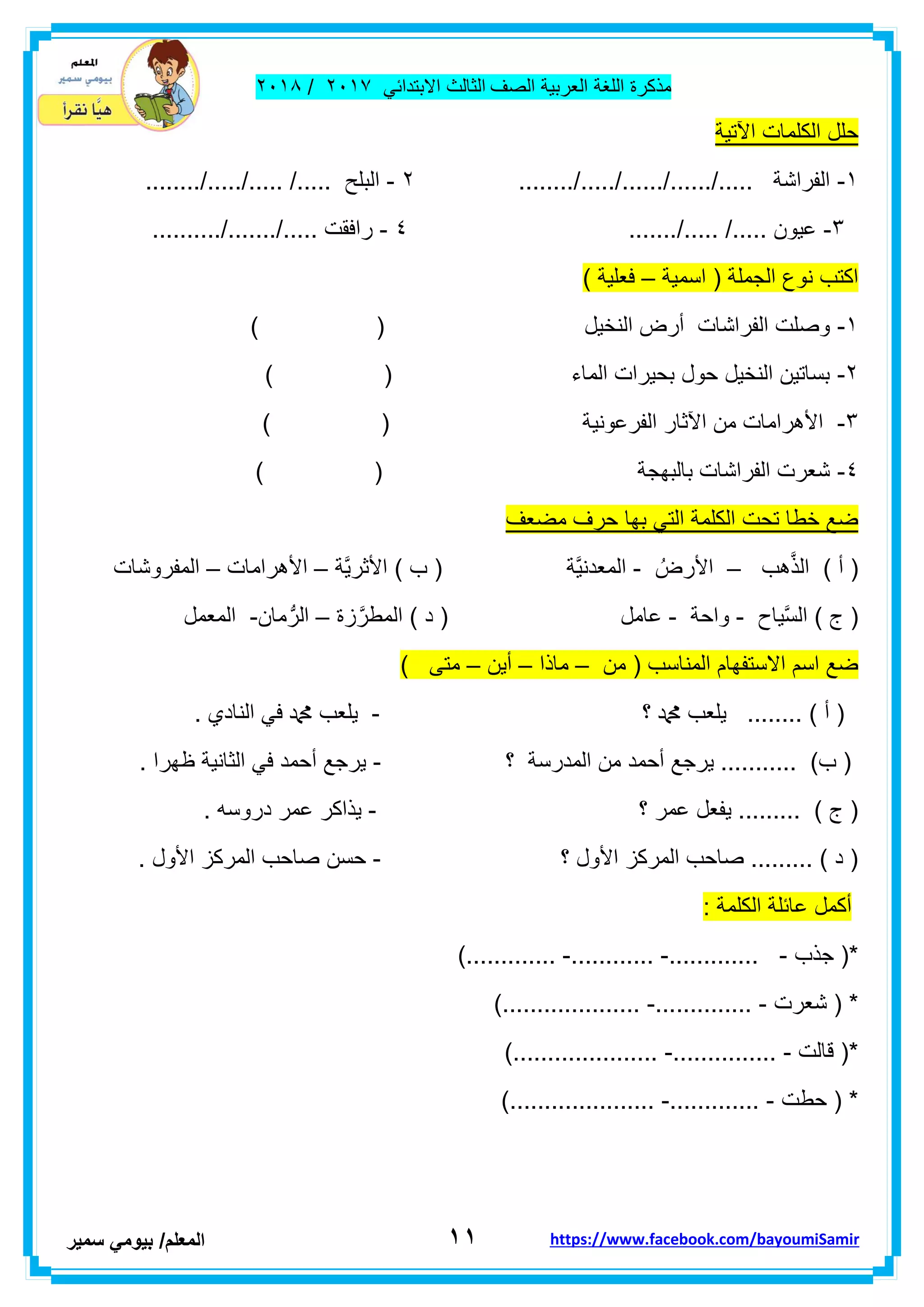 ‫مذكر‬‫ة‬‫اللغة‬‫العربٌة‬‫الصف‬‫الثالث‬ً‫االبتداب‬ٕٓٔ2/ٕٓٔ2
ٔٔ‫ا‬‫لمعلم‬/ً‫بٌوم‬‫سمٌر‬ https://www.facebook.com/bayoumiSamir
‫اآلتٌة‬ ‫الكلمات‬ ‫حلل‬
ٔ-......../...../....../....../..... ‫الفراشة‬ٕ-......../...../..... /..... ‫البلح‬
ٖ-......./..... /..... ‫عٌون‬ٗ-..../..... ‫رافمت‬........../...
‫اسمٌة‬ ( ‫الجملة‬ ‫نوع‬ ‫اكتب‬–) ‫فعلٌة‬
ٔ-) ( ‫النخٌل‬ ‫أرض‬ ‫الفراشات‬ ‫وصلت‬
ٕ-) ( ‫الماء‬ ‫بحٌرات‬ ‫حول‬ ‫النخٌل‬ ‫بساتٌن‬
ٖ-‫الفرعونٌة‬ ‫اآلثار‬ ‫من‬ ‫األهرامات‬) (
ٗ-) ( ‫بالبهجة‬ ‫الفراشات‬ ‫شعرت‬
‫مضعف‬ ‫حرف‬ ‫بها‬ ً‫الت‬ ‫الكلمة‬ ‫تحت‬ ‫خطا‬ ‫ضع‬
‫هب‬َّ‫ذ‬‫ال‬ ) ‫أ‬ (–ُ‫األرض‬-‫َّة‬ٌ‫األثر‬ ) ‫ب‬ ( ‫َّة‬ٌ‫المعدن‬–‫األهرامات‬–‫المفرو‬‫شات‬
‫ٌاح‬َّ‫س‬‫ال‬ ) ‫ج‬ (-‫واحة‬-‫زة‬َّ‫المطر‬ ) ‫د‬ ( ‫عامل‬–‫مان‬ُّ‫الر‬-‫المعمل‬
‫من‬ ( ‫المناسب‬ ‫االستفهام‬ ‫اسم‬ ‫ضع‬–‫ماذا‬–‫أٌن‬–) ‫متى‬
‫؟‬ ‫دمحم‬ ‫ٌلعب‬ ........ ) ‫أ‬ (-. ‫النادي‬ ً‫ف‬ ‫دمحم‬ ‫ٌلعب‬
‫؟‬ ‫المدرسة‬ ‫من‬ ‫أحمد‬ ‫ٌرجع‬ ........... )‫ب‬ (-. ‫ظهرا‬ ‫الثانٌة‬ ً‫ف‬ ‫أحمد‬ ‫ٌرجع‬
‫؟‬ ‫عمر‬ ‫ٌفعل‬ ......... ) ‫ج‬ (-. ‫دروسه‬ ‫عمر‬ ‫ٌذاكر‬
‫؟‬ ‫األول‬ ‫المركز‬ ‫صاحب‬ ......... ) ‫د‬ (-‫المركز‬ ‫صاحب‬ ‫حسن‬. ‫األول‬
: ‫الكلمة‬ ‫عابلة‬ ‫أكمل‬
‫جذب‬ (*-.............-............-).............
‫شعرت‬ ( *-..............-)....................
‫لالت‬ (*-...............-).....................
‫حطت‬ ( *-.............-).....................
 