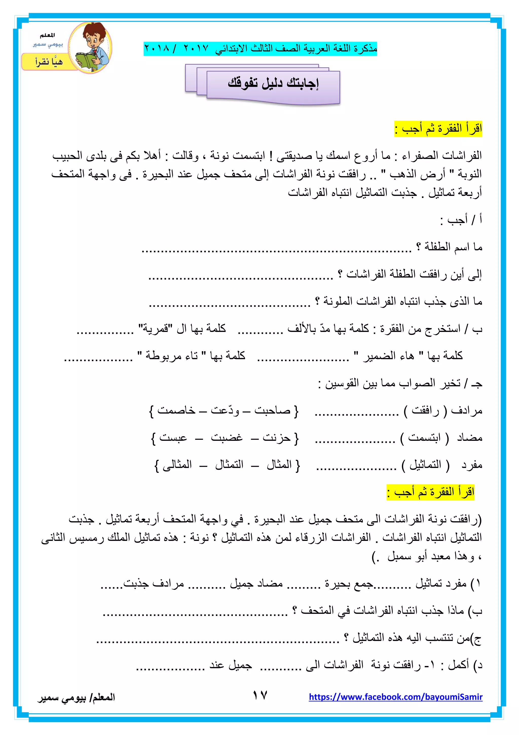 ‫مذكر‬‫ة‬‫اللغة‬‫العربٌة‬‫الصف‬‫الثالث‬ً‫االبتداب‬ٕٓٔ2/ٕٓٔ2
ٔ7‫ا‬‫لمعلم‬/ً‫بٌوم‬‫سمٌر‬ https://www.facebook.com/bayoumiSamir
‫الرأ‬‫الفمرة‬‫ثم‬‫أجب‬:
‫ابتسمت‬ ! ‫صدٌمتى‬ ‫ٌا‬ ‫اسمن‬ ‫أروع‬ ‫ما‬ : ‫الصفراء‬ ‫الفراشات‬‫الحبٌب‬ ‫بلدى‬ ‫فى‬ ‫بكم‬ ‫أهال‬ : ‫ولالت‬ ، ‫نونة‬
‫المتحف‬ ‫واجهة‬ ‫فى‬ . ‫البحٌرة‬ ‫عند‬ ‫جمٌل‬ ‫متحف‬ ‫إلى‬ ‫الفراشات‬ ‫نونة‬ ‫رافمت‬ .. " ‫الذهب‬ ‫أرض‬ " ‫النوبة‬
‫الفراشات‬ ‫انتباه‬ ‫التماثٌل‬ ‫جذبت‬ . ‫تماثٌل‬ ‫أربعة‬
: ‫أجب‬ / ‫أ‬
........................................................ ‫؟‬ ‫الطفلة‬ ‫اسم‬ ‫ما‬..............
................................................ ‫؟‬ ‫الفراشات‬ ‫الطفلة‬ ‫رافمت‬ ‫أٌن‬ ‫إلى‬
.......................................... ‫؟‬ ‫الملونة‬ ‫الفراشات‬ ‫انتباه‬ ‫جذب‬ ‫الذى‬ ‫ما‬
. "‫"لمرٌة‬ ‫ال‬ ‫بها‬ ‫كلمة‬ ............ ‫باأللف‬ ّ‫د‬‫م‬ ‫بها‬ ‫كلمة‬ : ‫الفمرة‬ ‫من‬ ‫استخرج‬ / ‫ب‬..............
.................. " ‫مربوطة‬ ‫تاء‬ " ‫بها‬ ‫كلمة‬ ........................ " ‫الضمٌر‬ ‫هاء‬ " ‫بها‬ ‫كلمة‬
‫جـ‬: ‫الموسٌن‬ ‫بٌن‬ ‫مما‬ ‫الصواب‬ ‫تخٌر‬ /
‫صاحبت‬ { ...................... ) ‫رافمت‬ ( ‫مرادف‬–‫ّعت‬‫د‬‫و‬–} ‫خاصمت‬
................... ) ‫ابتسمت‬ ( ‫مضاد‬‫حزنت‬ { ..–‫غضبت‬–} ‫عبست‬
‫المثال‬ { ..................... ) ‫التماثٌل‬ ( ‫مفرد‬–‫التمثال‬–} ‫المثالى‬
‫الرأ‬‫الفمرة‬‫ثم‬‫أجب‬:
‫جذبت‬ . ‫تماثٌل‬ ‫أربعة‬ ‫المتحف‬ ‫واجهة‬ ً‫ف‬ . ‫البحٌرة‬ ‫عند‬ ‫جمٌل‬ ‫متحف‬ ‫الى‬ ‫الفراشات‬ ‫نونة‬ ‫(رافمت‬
‫الفراشات‬ . ‫الفراشات‬ ‫انتباه‬ ‫التماثٌل‬‫الثانى‬ ‫رمسٌس‬ ‫الملن‬ ‫تماثٌل‬ ‫هذه‬ : ‫نونة‬ ‫؟‬ ‫التماثٌل‬ ‫هذه‬ ‫لمن‬ ‫الزرلاء‬
). ‫سمبل‬ ‫أبو‬ ‫معبد‬ ‫وهذا‬ ،
ٔ......‫جذبت‬ ‫مرادف‬ .......... ‫جمٌل‬ ‫مضاد‬ ......... ‫بحٌرة‬ ‫..........جمع‬ ‫تماثٌل‬ ‫مفرد‬ )
.......................................... ‫؟‬ ‫المتحف‬ ً‫ف‬ ‫الفراشات‬ ‫انتباه‬ ‫جذب‬ ‫ماذا‬ )‫ب‬......
............................................................... ‫؟‬ ‫التماثٌل‬ ‫هذه‬ ‫الٌه‬ ‫تنتسب‬ ‫ج)من‬
: ‫أكمل‬ )‫د‬ٔ-.................. ‫عند‬ ‫جمٌل‬ ........... ‫الى‬ ‫الفراشات‬ ‫نونة‬ ‫رافمت‬
‫إجابتك‬‫دلٌل‬‫تفوقك‬
 