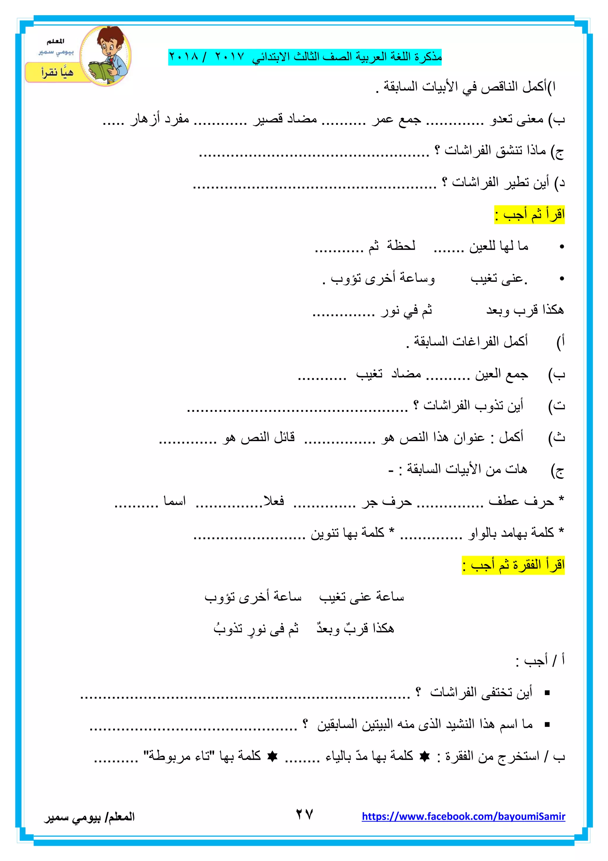 ‫مذكر‬‫ة‬‫اللغة‬‫العربٌة‬‫الصف‬‫الثالث‬ً‫االبتداب‬ٕٓٔ2/ٕٓٔ2
ٕ7‫ا‬‫لمعلم‬/ً‫بٌوم‬‫سمٌر‬ https://www.facebook.com/bayoumiSamir
. ‫السابمة‬ ‫األبٌات‬ ً‫ف‬ ‫النالص‬ ‫ا)أكمل‬
‫ل‬ ‫مضاد‬ .......... ‫عمر‬ ‫جمع‬ ............. ‫تعدو‬ ‫معنى‬ )‫ب‬..... ‫أزهار‬ ‫مفرد‬ ............ ‫صٌر‬
................................................... ‫؟‬ ‫الفراشات‬ ‫تنشك‬ ‫ماذا‬ )‫ج‬
...................................................... ‫؟‬ ‫الفراشات‬ ‫تطٌر‬ ‫أٌن‬ )‫د‬
: ‫أجب‬ ‫ثم‬ ‫الرأ‬
•........... ‫ثم‬ ‫لحظة‬ ....... ‫للعٌن‬ ‫لها‬ ‫ما‬
•‫.عنى‬. ‫تؤوب‬ ‫أخرى‬ ‫وساعة‬ ‫تغٌب‬
.............. ‫نور‬ ً‫ف‬ ‫ثم‬ ‫وبعد‬ ‫لرب‬ ‫هكذا‬
‫أ‬). ‫السابمة‬ ‫الفراغات‬ ‫أكمل‬
‫ب‬)........... ‫تغٌب‬ ‫مضاد‬ .......... ‫العٌن‬ ‫جمع‬
‫ت‬)................................................. ‫؟‬ ‫الفراشات‬ ‫تذوب‬ ‫أٌن‬
‫ث‬)‫هذ‬ ‫عنوان‬ : ‫أكمل‬............. ‫هو‬ ‫النص‬ ‫لابل‬ ................ ‫هو‬ ‫النص‬ ‫ا‬
‫ج‬): ‫السابمة‬ ‫األبٌات‬ ‫من‬ ‫هات‬-
.......... ‫اسما‬ ...............‫فعال‬ .............. ‫جر‬ ‫حرف‬ ............... ‫عطف‬ ‫حرف‬ *
......................... ‫تنوٌن‬ ‫بها‬ ‫كلمة‬ * .............. ‫بالواو‬ ‫بهامد‬ ‫كلمة‬ *
‫الرأ‬‫ا‬‫لفمرة‬‫ثم‬‫أجب‬:
‫تؤوب‬ ‫أخرى‬ ‫ساعة‬ ‫تغٌب‬ ‫عنى‬ ‫ساعة‬
ُ‫تذوب‬ ٍ‫نور‬ ‫فى‬ ‫ثم‬ ٌ‫د‬‫وبع‬ ٌ‫لرب‬ ‫هكذا‬
: ‫أجب‬ / ‫أ‬
......................................................................... ‫؟‬ ‫الفراشات‬ ‫تختفى‬ ‫أٌن‬
................... ‫؟‬ ‫السابمٌن‬ ‫البٌتٌن‬ ‫منه‬ ‫الذى‬ ‫النشٌد‬ ‫هذا‬ ‫اسم‬ ‫ما‬...........................
: ‫الفمرة‬ ‫من‬ ‫استخرج‬ / ‫ب‬........ ‫بالٌاء‬ ّ‫د‬‫م‬ ‫بها‬ ‫كلمة‬.......... "‫مربوطة‬ ‫"تاء‬ ‫بها‬ ‫كلمة‬
 