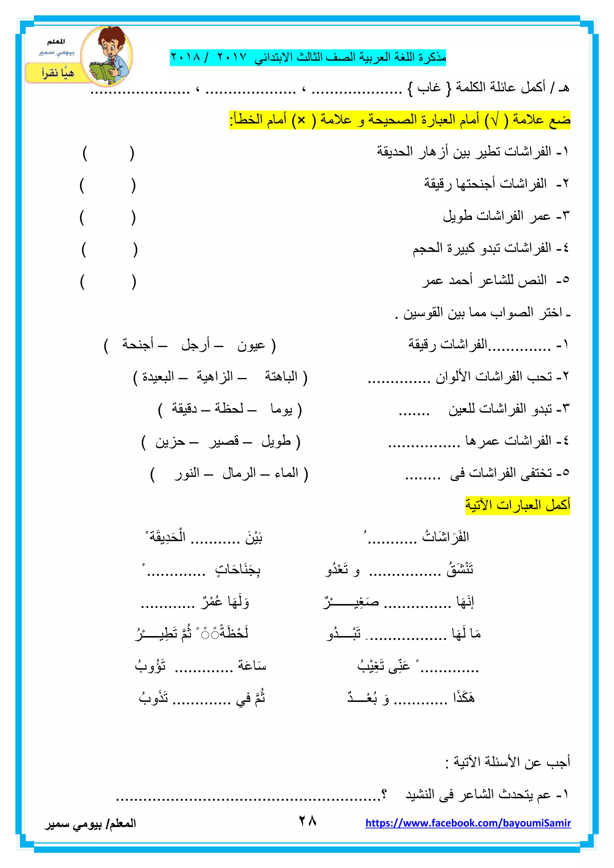 ‫مذكر‬‫ة‬‫اللغة‬‫العربٌة‬‫الصف‬‫الثالث‬ً‫االبتداب‬ٕٓٔ2/ٕٓٔ2
ٕ8‫ا‬‫لمعلم‬/ً‫بٌوم‬‫سمٌر‬ https://www.facebook.com/bayoumiSamir
................... ، .................... ، .................... } ‫غاب‬ { ‫الكلمة‬ ‫عابلة‬ ‫أكمل‬ / ‫هـ‬...
( ‫عالمة‬ ‫ضع‬)√( ‫عالمة‬ ‫و‬ ‫الصحٌحة‬ ‫العبارة‬ ‫أمام‬)×:‫الخطأ‬ ‫أمام‬
ٔ-) ( ‫الحدٌمة‬ ‫أزهار‬ ‫بٌن‬ ‫تطٌر‬ ‫الفراشات‬
ٕ-( ‫رلٌمة‬ ‫أجنحتها‬ ‫الفراشات‬)
ٖ-) ( ‫طوٌل‬ ‫الفراشات‬ ‫عمر‬
ٗ-) ( ‫الحجم‬ ‫كبٌرة‬ ‫تبدو‬ ‫الفراشات‬
٘-‫عمر‬ ‫أحمد‬ ‫للشاعر‬ ‫النص‬) (
. ‫الموسٌن‬ ‫بٌن‬ ‫مما‬ ‫الصواب‬ ‫اختر‬ ‫ـ‬
ٔ-‫عٌون‬ ( ‫رلٌمة‬ ‫..............الفراشات‬–‫أرجل‬–) ‫أجنحة‬
ٕ-‫الباهتة‬ ( .............. ‫األلوان‬ ‫الفراشات‬ ‫تحب‬–‫الزاهٌة‬–‫ال‬) ‫بعٌدة‬
ٖ-‫ٌوما‬ ( ....... ‫للعٌن‬ ‫الفراشات‬ ‫تبدو‬–‫لحظة‬–) ‫دلٌمة‬
ٗ-‫طوٌل‬ ( ................ ‫عمرها‬ ‫الفراشات‬–‫لصٌر‬–) ‫حزٌن‬
٘-‫الماء‬ ( ........ ‫فى‬ ‫الفراشات‬ ‫تختفى‬–‫الرمال‬–) ‫النور‬
‫أكم‬‫اآلتٌة‬ ‫العبارات‬ ‫ل‬
ْ ‫ة‬َ‫م‬ٌِ‫د‬َ‫ح‬ْ‫ال‬ ........... َ‫ْن‬ٌَ‫ب‬ ُ ........... ُ‫َات‬‫ش‬‫ا‬ َ‫ر‬َ‫ف‬‫ال‬
ْ ............. ٍ‫ت‬‫ا‬َ‫ح‬‫َا‬‫ن‬َ‫ج‬ِ‫ب‬ ‫ُو‬‫د‬ْ‫ع‬َ‫ت‬ ‫و‬ ................ ُ‫َك‬‫ش‬ْ‫ن‬َ‫ت‬
....... ٌ‫ر‬ْ‫م‬ُ‫ع‬ ‫ا‬َ‫ه‬َ‫ل‬ َ‫و‬ ٌ‫ر‬ْ‫ـ‬‫ٌــــــ‬ِ‫غ‬َ‫ص‬ ............... ‫ا‬َ‫ه‬َ‫ن‬‫إ‬.....
ُ‫ر‬ْ‫ـ‬‫ٌــــ‬ِ‫ط‬َ‫ت‬ َّ‫م‬ُ‫ث‬ ً ًً ًًً‫ة‬َ‫ظ‬ْ‫ح‬َ‫ل‬ ‫ُو‬‫د‬‫ْــــ‬‫ب‬َ‫ت‬ ِ ................. ‫ا‬َ‫ه‬َ‫ل‬ ‫ا‬َ‫م‬
ُ‫وب‬ُ‫ؤ‬َ‫ت‬ ............. ‫ة‬َ‫ع‬‫ا‬َ‫س‬ ُ‫ْب‬ٌِ‫غ‬َ‫ت‬ ‫ى‬ِّ‫ن‬َ‫ع‬ ً .............
َ‫ذ‬َ‫ت‬ ............. ً‫ف‬ َّ‫م‬ُ‫ث‬ ٌ‫د‬‫ــــ‬ْ‫ع‬ُ‫ب‬ َ‫و‬ ............ ‫ا‬َ‫ذ‬َ‫ك‬َ‫ه‬ُ‫وب‬
: ‫اآلتٌة‬ ‫األسبلة‬ ‫عن‬ ‫أجب‬
ٔ-..........................................................‫؟‬ ‫النشٌد‬ ‫فى‬ ‫الشاعر‬ ‫ٌتحدث‬ ‫عم‬
 