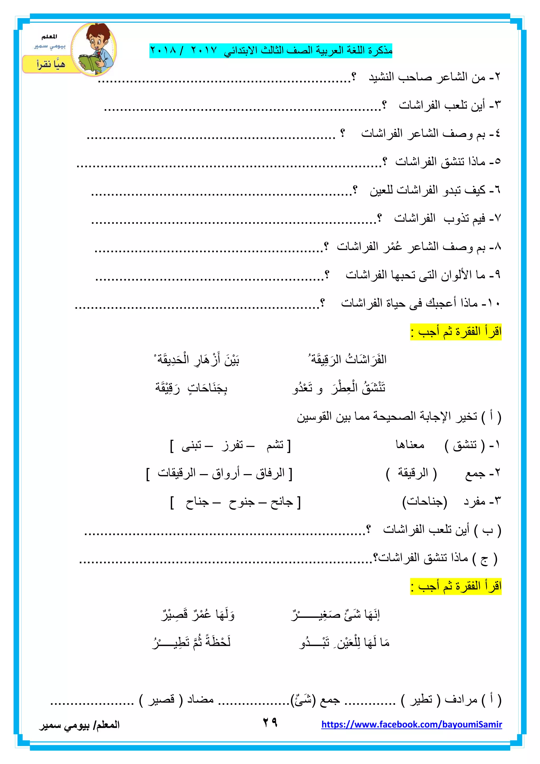 ‫مذكر‬‫ة‬‫اللغة‬‫العربٌة‬‫الصف‬‫الثالث‬ً‫االبتداب‬ٕٓٔ2/ٕٓٔ2
ٕ9‫ا‬‫لمعلم‬/ً‫بٌوم‬‫سمٌر‬ https://www.facebook.com/bayoumiSamir
ٕ-...............................................................‫؟‬ ‫النشٌد‬ ‫صاحب‬ ‫الشاعر‬ ‫من‬
ٖ-..................‫؟‬ ‫الفراشات‬ ‫تلعب‬ ‫أٌن‬...................................................
ٗ-.............................................................. ‫؟‬ ‫الفراشات‬ ‫الشاعر‬ ‫وصف‬ ‫بم‬
٘-............................................................................‫؟‬ ‫الفراشات‬ ‫تنشك‬ ‫ماذا‬
ٙ-‫تب‬ ‫كٌف‬.................................................................‫؟‬ ‫للعٌن‬ ‫الفراشات‬ ‫دو‬
2-.......................................................................‫؟‬ ‫الفراشات‬ ‫تذوب‬ ‫فٌم‬
2-......................................‫؟‬ ‫الفراشات‬ ‫ر‬ْ‫م‬ُ‫ع‬ ‫الشاعر‬ ‫وصف‬ ‫بم‬...................
9-.........................................................‫؟‬ ‫الفراشات‬ ‫تحبها‬ ‫التى‬ ‫األلوان‬ ‫ما‬
ٔٓ-.............................................................‫؟‬ ‫الفراشات‬ ‫حٌاة‬ ‫فى‬ ‫أعجبن‬ ‫ماذا‬
‫الرأ‬‫الفمرة‬‫ثم‬‫أجب‬:
َ‫م‬ٌِ‫ل‬ َ‫الر‬ ُ‫َات‬‫ش‬‫ا‬ َ‫ر‬َ‫ف‬‫ال‬ْ ‫ة‬َ‫م‬ٌِ‫د‬َ‫ح‬ْ‫ال‬ ِ‫َار‬‫ه‬ ْ‫ز‬َ‫أ‬ َ‫ْن‬ٌَ‫ب‬ ُ ‫ة‬
‫ة‬َ‫م‬ٌِْ‫ل‬ َ‫ر‬ ٍ‫ت‬‫ا‬َ‫ح‬‫َا‬‫ن‬َ‫ج‬ِ‫ب‬ ‫ُو‬‫د‬ْ‫ع‬َ‫ت‬ ‫و‬ َ‫ر‬ْ‫ط‬ِ‫ع‬ْ‫ال‬ ُ‫َك‬‫ش‬ْ‫ن‬َ‫ت‬
‫الموسٌن‬ ‫بٌن‬ ‫مما‬ ‫الصحٌحة‬ ‫اإلجابة‬ ‫تخٌر‬ ) ‫أ‬ (
ٔ-‫تشم‬ [ ‫معناها‬ ) ‫تنشك‬ (–‫تفرز‬–] ‫تبنى‬
ٕ-‫ال‬ ( ‫جمع‬‫الرفاق‬ [ ) ‫رلٌمة‬–‫أرواق‬–] ‫الرلٌمات‬
ٖ-‫جانح‬ [ )‫(جناحات‬ ‫مفرد‬–‫جنوح‬–] ‫جناح‬
......................................................................‫؟‬ ‫الفراشات‬ ‫تلعب‬ ‫أٌن‬ ) ‫ب‬ (
‫الفراشات؟‬ ‫تنشك‬ ‫ماذا‬ ) ‫ج‬ (.........................................................................
‫الرأ‬‫الفمرة‬‫ثم‬‫أجب‬:
ٌ‫ْر‬ٌ ِ‫ص‬َ‫ل‬ ٌ‫ر‬ْ‫م‬ُ‫ع‬ ‫ا‬َ‫ه‬َ‫ل‬ َ‫و‬ ٌ‫ر‬ْ‫ـ‬‫ٌــــــ‬ِ‫غ‬َ‫ص‬ ٌ‫ا‬َ‫ش‬ ‫ا‬َ‫ه‬َ‫ن‬‫إ‬
‫ْـــ‬‫ب‬َ‫ت‬ ِ ‫ْن‬ٌَ‫ع‬ْ‫ل‬ِ‫ل‬ ‫ا‬َ‫ه‬َ‫ل‬ ‫ا‬َ‫م‬ً‫ة‬َ‫ظ‬ْ‫ح‬َ‫ل‬ ‫ُو‬‫د‬‫ـ‬ُ‫ر‬ْ‫ـ‬‫ٌــــ‬ِ‫ط‬َ‫ت‬ َّ‫م‬ُ‫ث‬
‫أ‬ (‫تط‬ ( ‫مرادف‬ )..................)ٌ‫ا‬َ‫ش‬( ‫جمع‬ ............. ) ‫ٌر‬..................... ) ‫لصٌر‬ ( ‫مضاد‬
 