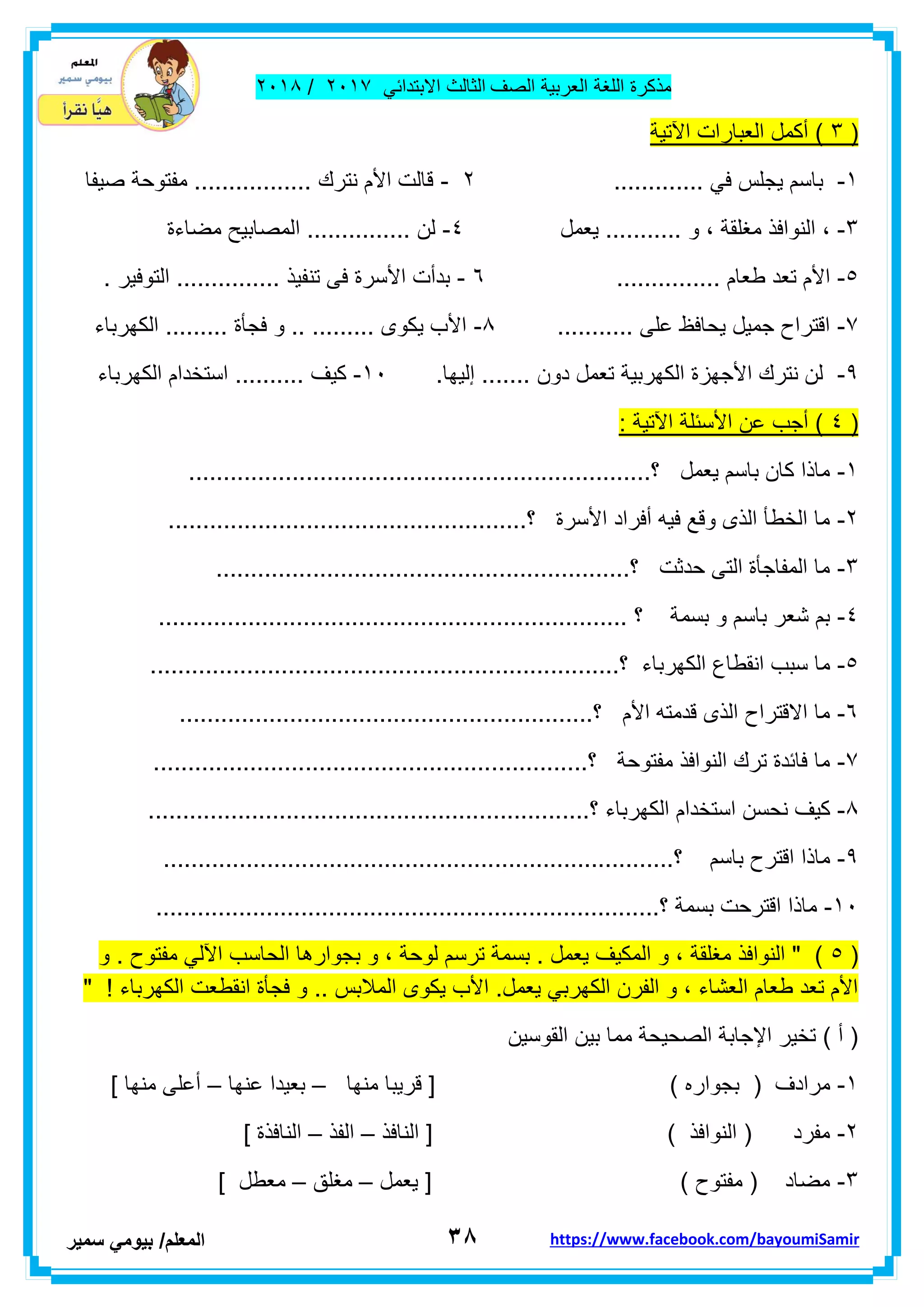 ‫مذكر‬‫ة‬‫اللغة‬‫العربٌة‬‫الصف‬‫الثالث‬ً‫االبتداب‬ٕٓٔ2/ٕٓٔ2
ٖ8‫ا‬‫لمعلم‬/ً‫بٌوم‬‫سمٌر‬ https://www.facebook.com/bayoumiSamir
(ٌٖ‫اآلت‬ ‫العبارات‬ ‫أكمل‬ )‫ة‬
ٔ-............. ً‫ف‬ ‫ٌجلس‬ ‫باسم‬ٕ-‫صٌفا‬ ‫مفتوحة‬ ................. ‫نترن‬ ‫األم‬ ‫لالت‬
ٖ-‫مغلمة‬ ‫النوافذ‬ ،‫ٌعمل‬ ........... ‫و‬ ،ٗ-‫ا‬ ............... ‫لن‬‫مضاءة‬ ‫لمصابٌح‬
٘-... ‫طعام‬ ‫تعد‬ ‫األم‬............ٙ-. ‫التوفٌر‬ ............... ‫تنفٌذ‬ ‫فى‬ ‫األسرة‬ ‫بدأت‬
2-........... ‫على‬ ‫ٌحافظ‬ ‫جمٌل‬ ‫التراح‬2-‫الكهرباء‬ ......... ‫فجأة‬ ‫و‬ .. ......... ‫ٌكوى‬ ‫األب‬
9-..... ‫دون‬ ‫تعمل‬ ‫الكهربٌة‬ ‫األجهزة‬ ‫نترن‬ ‫لن‬.‫إلٌها‬ ..ٔٓ-‫الكهرباء‬ ‫استخدام‬ .......... ‫كٌف‬
(ٗ: ‫اآلتٌة‬ ‫األسبلة‬ ‫عن‬ ‫أجب‬ )
ٔ-...................................................................‫؟‬ ‫ٌعمل‬ ‫باسم‬ ‫كان‬ ‫ماذا‬
ٕ-........................................‫؟‬ ‫األسرة‬ ‫أفراد‬ ‫فٌه‬ ‫ولع‬ ‫الذى‬ ‫الخطأ‬ ‫ما‬............
ٖ-............................................................‫؟‬ ‫حدثت‬ ‫التى‬ ‫المفاجأة‬ ‫ما‬
ٗ-.................................................................... ‫؟‬ ‫بسمة‬ ‫و‬ ‫باسم‬ ‫شعر‬ ‫بم‬
٘-..............................‫؟‬ ‫الكهرباء‬ ‫انمطاع‬ ‫سبب‬ ‫ما‬......................................
ٙ-............................................................‫؟‬ ‫األم‬ ‫لدمته‬ ‫الذى‬ ‫االلتراح‬ ‫ما‬
2-...............................................................‫؟‬ ‫مفتوحة‬ ‫النوافذ‬ ‫ترن‬ ‫فابدة‬ ‫ما‬
2-‫الكه‬ ‫استخدام‬ ‫نحسن‬ ‫كٌف‬......................‫؟‬ ‫رباء‬..........................................
9-...................................‫؟‬ ‫باسم‬ ‫الترح‬ ‫ماذا‬.......................................
ٔٓ-................................‫؟‬ ‫بسمة‬ ‫الترحت‬ ‫ماذا‬.........................................
(٘‫و‬ . ‫مفتوح‬ ً‫اآلل‬ ‫الحاسب‬ ‫بجوارها‬ ‫و‬ ، ‫لوحة‬ ‫ترسم‬ ‫بسمة‬ . ‫ٌعمل‬ ‫المكٌف‬ ‫و‬ ، ‫مغلمة‬ ‫النوافذ‬ " )
" ! ‫الكهرباء‬ ‫انمطعت‬ ‫فجأة‬ ‫و‬ .. ‫المالبس‬ ‫ٌكوى‬ ‫األب‬ .‫ٌعمل‬ ً‫الكهرب‬ ‫الفرن‬ ‫و‬ ، ‫العشاء‬ ‫طعام‬ ‫تعد‬ ‫األم‬
‫الموسٌن‬ ‫بٌن‬ ‫مما‬ ‫الصحٌحة‬ ‫اإلجابة‬ ‫تخٌر‬ ) ‫أ‬ (
ٔ-‫بجوار‬ ( ‫مرادف‬‫منه‬ ‫لرٌبا‬ [ ) ‫ه‬‫ا‬–‫عنها‬ ‫بعٌدا‬–] ‫منها‬ ‫أعلى‬
ٕ-‫النافذ‬ [ ) ‫النوافذ‬ ( ‫مفرد‬–‫الفذ‬–] ‫النافذة‬
ٖ-‫ٌعمل‬ [ ) ‫مفتوح‬ ( ‫مضاد‬–‫مغلك‬–] ‫معطل‬
 