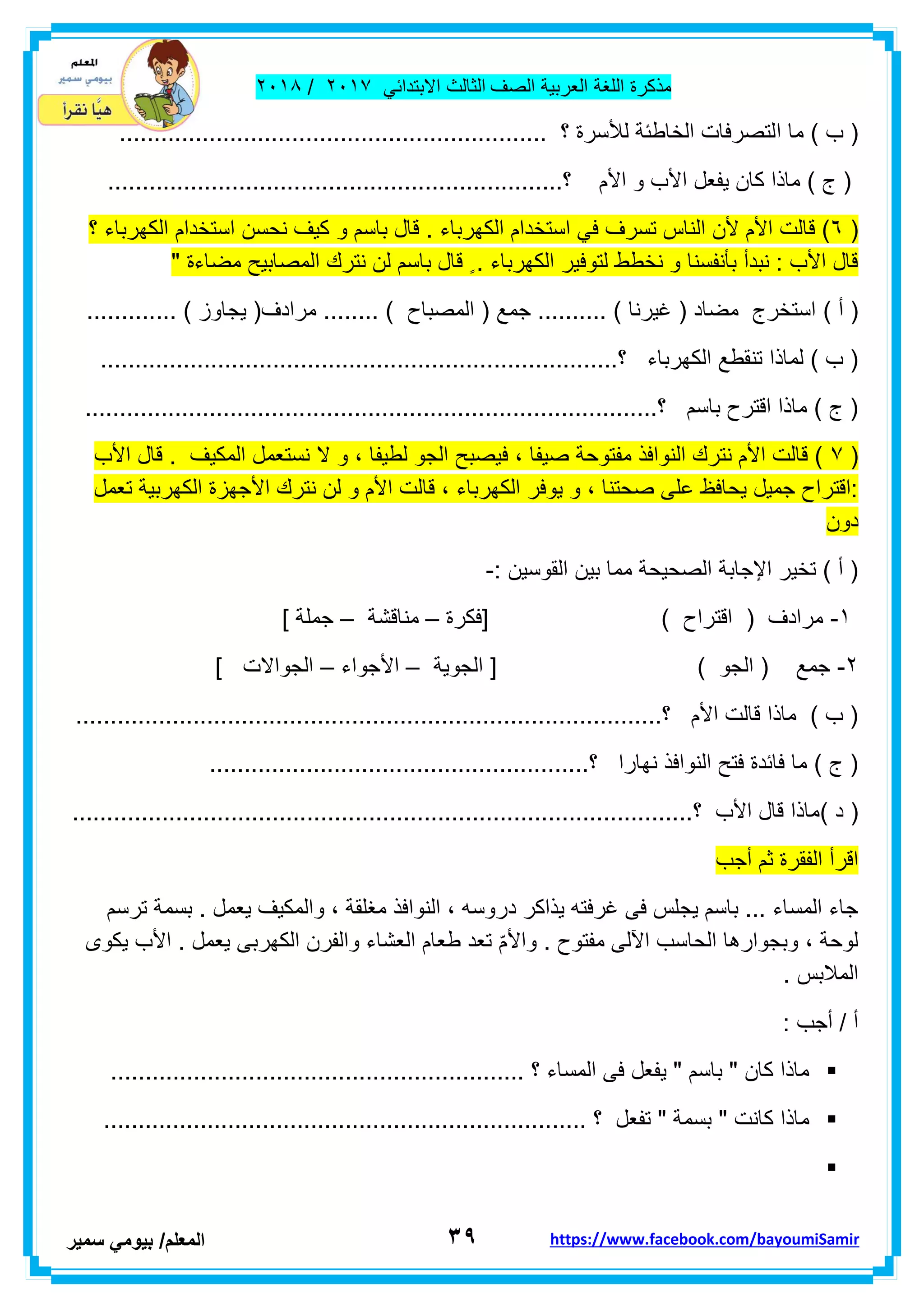 ‫مذكر‬‫ة‬‫اللغة‬‫العربٌة‬‫الصف‬‫الثالث‬ً‫االبتداب‬ٕٓٔ2/ٕٓٔ2
ٖ9‫ا‬‫لمعلم‬/ً‫بٌوم‬‫سمٌر‬ https://www.facebook.com/bayoumiSamir
‫ا‬ ‫ما‬ ) ‫ب‬ (.............................................................. ‫؟‬ ‫لألسرة‬ ‫الخاطبة‬ ‫لتصرفات‬
..................................................................‫؟‬ ‫األم‬ ‫و‬ ‫األب‬ ‫ٌفعل‬ ‫كان‬ ‫ماذا‬ ) ‫ج‬ (
(ٙ‫الكهربا‬ ‫استخدام‬ ً‫ف‬ ‫تسرف‬ ‫الناس‬ ‫ألن‬ ‫األم‬ ‫لالت‬ )‫ء‬‫و‬ ‫باسم‬ ‫لال‬ .‫؟‬ ‫الكهرباء‬ ‫استخدام‬ ‫نحسن‬ ‫كٌف‬
" ‫مضاءة‬ ‫المصابٌح‬ ‫نترن‬ ‫لن‬ ‫باسم‬ ‫لال‬ ٍ . ‫الكهرباء‬ ‫لتوفٌر‬ ‫نخطط‬ ‫و‬ ‫بأنفسنا‬ ‫نبدأ‬ : ‫األب‬ ‫لال‬
) ‫أ‬ (.... ) ‫المصباح‬ ( ‫جمع‬ .......... ) ‫غٌرنا‬ ( ‫مضاد‬ ‫استخرج‬............. ) ‫ٌجاوز‬ (‫مرادف‬ ....
..................‫؟‬ ‫الكهرباء‬ ‫تنمطع‬ ‫لماذا‬ ) ‫ب‬ (.........................................................
...................................................................................‫؟‬ ‫باسم‬ ‫الترح‬ ‫ماذا‬ ) ‫ج‬ (
(2‫لال‬ . ‫المكٌف‬ ‫نستعمل‬ ‫ال‬ ‫و‬ ، ‫لطٌفا‬ ‫الجو‬ ‫فٌصبح‬ ، ‫صٌفا‬ ‫مفتوحة‬ ‫النوافذ‬ ‫نترن‬ ‫األم‬ ‫لالت‬ )‫األب‬
‫تعمل‬ ‫الكهربٌة‬ ‫األجهزة‬ ‫نترن‬ ‫لن‬ ‫و‬ ‫األم‬ ‫لالت‬ ، ‫الكهرباء‬ ‫ٌوفر‬ ‫و‬ ، ‫صحتنا‬ ‫على‬ ‫ٌحافظ‬ ‫جمٌل‬ ‫:التراح‬
‫دون‬
: ‫الموسٌن‬ ‫بٌن‬ ‫مما‬ ‫الصحٌحة‬ ‫اإلجابة‬ ‫تخٌر‬ ) ‫أ‬ (-
ٔ-‫[فكرة‬ ) ‫التراح‬ ( ‫مرادف‬–‫منالشة‬–] ‫جملة‬
ٕ-) ‫الجو‬ ( ‫جمع‬‫الجوٌة‬ [–‫األجواء‬–] ‫الجواالت‬
.....................................................................................‫؟‬ ‫األم‬ ‫لالت‬ ‫ماذا‬ ) ‫ب‬ (
.......................................................‫؟‬ ‫نهارا‬ ‫النوافذ‬ ‫فتح‬ ‫فابدة‬ ‫ما‬ ) ‫ج‬ (
) ‫د‬ (..........................................................................................‫؟‬ ‫األب‬ ‫لال‬ ‫ماذا‬
‫أجب‬ ‫ثم‬ ‫الفمرة‬ ‫الرأ‬
‫ترسم‬ ‫بسمة‬ . ‫ٌعمل‬ ‫والمكٌف‬ ، ‫مغلمة‬ ‫النوافذ‬ ، ‫دروسه‬ ‫ٌذاكر‬ ‫غرفته‬ ‫فى‬ ‫ٌجلس‬ ‫باسم‬ ... ‫المساء‬ ‫جاء‬
‫واأل‬ . ‫مفتوح‬ ‫اآللى‬ ‫الحاسب‬ ‫وبجوارها‬ ، ‫لوحة‬‫ٌكوى‬ ‫األب‬ . ‫ٌعمل‬ ‫الكهربى‬ ‫والفرن‬ ‫العشاء‬ ‫طعام‬ ‫تعد‬ ّ‫م‬
. ‫المالبس‬
: ‫أجب‬ / ‫أ‬
............................................................ ‫؟‬ ‫المساء‬ ‫فى‬ ‫ٌفعل‬ " ‫باسم‬ " ‫كان‬ ‫ماذا‬
............................................................ ‫؟‬ ‫تفعل‬ " ‫بسمة‬ " ‫كانت‬ ‫ماذا‬..........

 