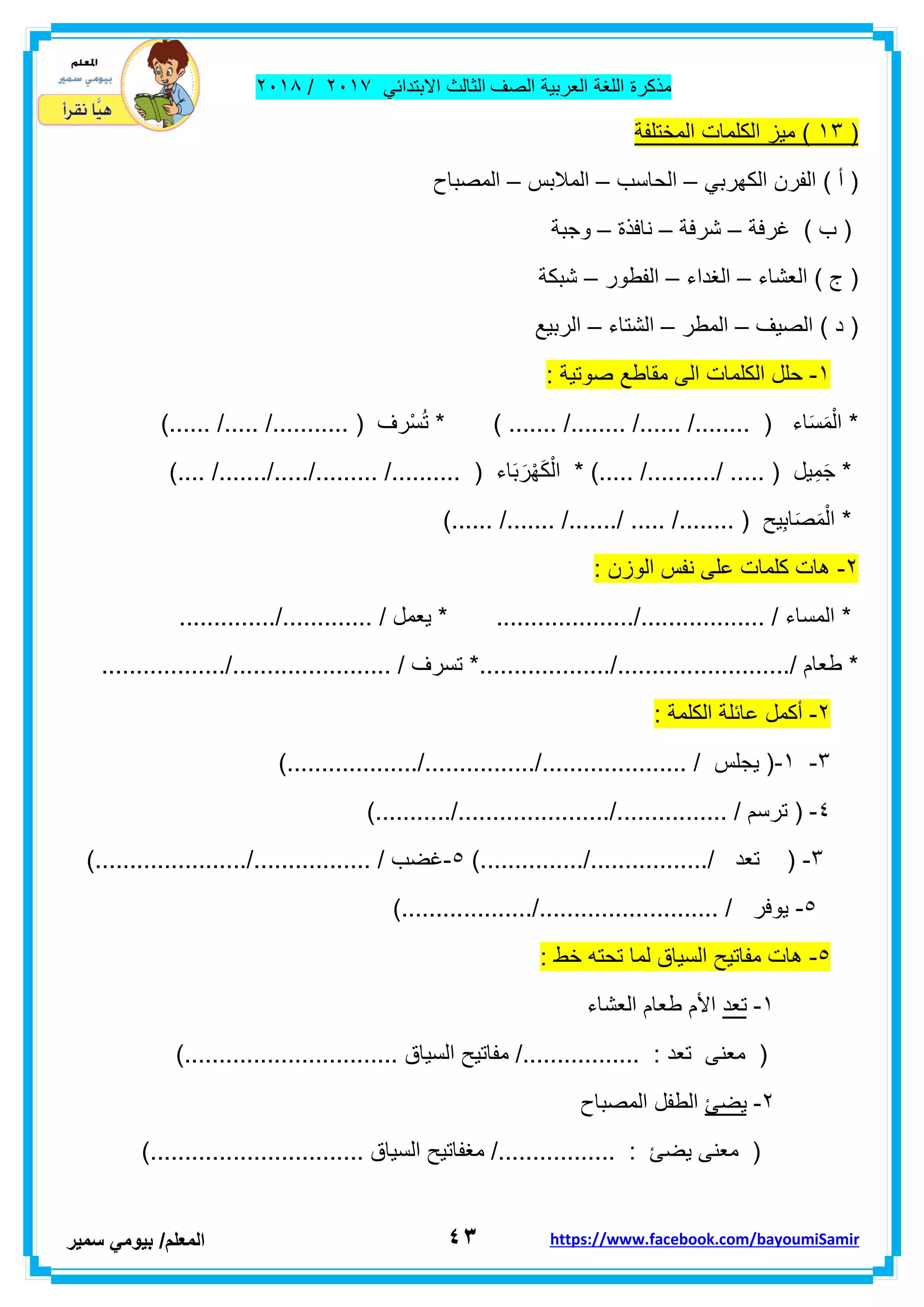 ‫مذكر‬‫ة‬‫اللغة‬‫العربٌة‬‫الصف‬‫الثالث‬ً‫االبتداب‬ٕٓٔ2/ٕٓٔ2
ٖٗ‫ا‬‫لمعلم‬/ً‫بٌوم‬‫سمٌر‬ https://www.facebook.com/bayoumiSamir
(ٖٔ‫المختلفة‬ ‫الكلمات‬ ‫مٌز‬ )
ً‫الكهرب‬ ‫الفرن‬ ) ‫أ‬ (–‫الحاسب‬–‫المالبس‬–‫المصباح‬
‫غرفة‬ ) ‫ب‬ (–‫شرفة‬–‫نافذة‬–‫و‬‫جبة‬
‫العشاء‬ ) ‫ج‬ (–‫الغداء‬–‫الفطور‬–‫شبكة‬
‫الصٌف‬ ) ‫د‬ (–‫المطر‬–‫الشتاء‬–‫الربٌع‬
ٔ-: ‫صوتٌة‬ ‫مماطع‬ ‫الى‬ ‫الكلمات‬ ‫حلل‬
.... /........ ( ‫اء‬َ‫س‬َ‫م‬ْ‫ال‬ *) ....... /........ /..)...... /..... /........... ( ‫ْرف‬‫س‬ُ‫ت‬ *
... ( ‫ٌل‬ِ‫م‬َ‫ج‬ *).... /......./...../......... /.......... ( ‫اء‬َ‫ب‬ َ‫ر‬ْ‫ه‬َ‫ك‬ْ‫ال‬ * )..... /........../ ..
)...... /....... /......./ ..... /........ ( ‫ٌح‬ِ‫ب‬‫ا‬َ‫ص‬َ‫م‬ْ‫ال‬ *
ٕ-: ‫الوزن‬ ‫نفس‬ ‫على‬ ‫كلمات‬ ‫هات‬
.... / ‫ٌعمل‬ * ..................../.................. / ‫المساء‬ *............../.........
......./........................./ ‫طعام‬ *............................../....................... / ‫تسرف‬ *
ٕ-: ‫الكلمة‬ ‫عابلة‬ ‫أكمل‬
ٖ-ٔ-).................../................/..................... / ‫ٌجلس‬ (
ٗ-....../................ / ‫ترسم‬ ().........../................
ٖ-).............../................./ ‫تعد‬ (٘-)....................../................. / ‫غضب‬
٘-).................../.......................... / ‫ٌوفر‬
٘-: ‫خط‬ ‫تحته‬ ‫لما‬ ‫السٌاق‬ ‫مفاتٌح‬ ‫هات‬
ٔ-‫تعد‬‫الع‬ ‫طعام‬ ‫األم‬‫شاء‬
)............................... ‫السٌاق‬ ‫مفاتٌح‬ /................. : ‫تعد‬ ‫معنى‬ (
ٕ-‫ٌضا‬‫المصباح‬ ‫الطفل‬
)............................... ‫السٌاق‬ ‫مغفاتٌح‬ /................. : ‫ٌضا‬ ‫معنى‬ (
 