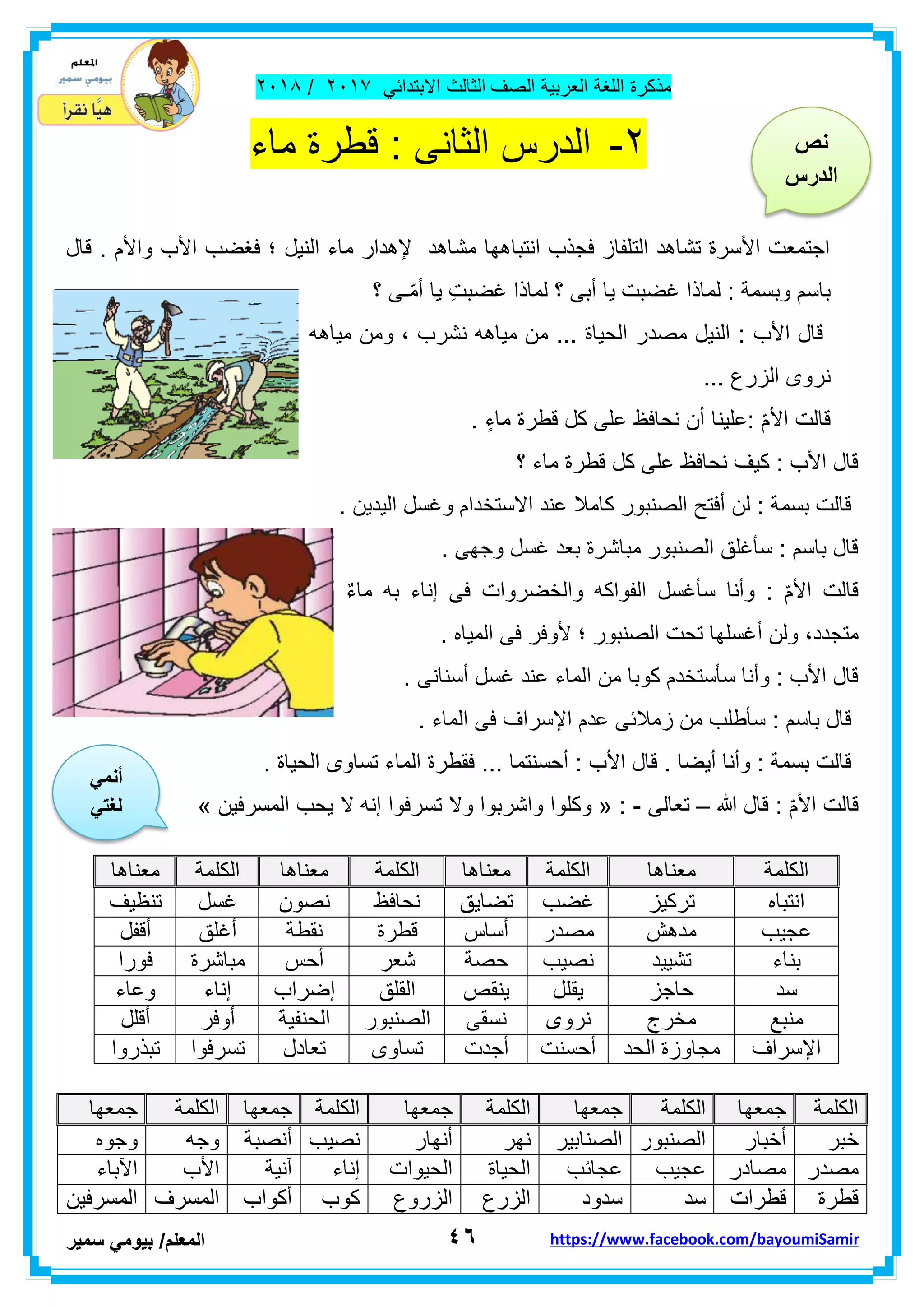 ‫مذكر‬‫ة‬‫اللغة‬‫العربٌة‬‫الصف‬‫الثالث‬ً‫االبتداب‬ٕٓٔ2/ٕٓٔ2
ٗٙ‫ا‬‫لمعلم‬/ً‫بٌوم‬‫سمٌر‬ https://www.facebook.com/bayoumiSamir
ٕ-‫الدرس‬‫الثانى‬:‫ماء‬ ‫لطرة‬
‫لال‬ . ‫واألم‬ ‫األب‬ ‫فغضب‬ ‫؛‬ ‫النٌل‬ ‫ماء‬ ‫إلهدار‬ ‫مشاهد‬ ‫انتباهها‬ ‫فجذب‬ ‫التلفاز‬ ‫تشاهد‬ ‫األسرة‬ ‫اجتمعت‬
‫؟‬ ‫ـى‬ّ‫م‬‫أ‬ ‫ٌا‬ ِ‫ت‬‫غضب‬ ‫لماذا‬ ‫؟‬ ‫أبى‬ ‫ٌا‬ ‫غضبت‬ ‫لماذا‬ : ‫وبسمة‬ ‫باسم‬
‫مٌاهه‬ ‫ومن‬ ، ‫نشرب‬ ‫مٌاهه‬ ‫من‬ ... ‫الحٌاة‬ ‫مصدر‬ ‫النٌل‬ : ‫األب‬ ‫لال‬
... ‫الزرع‬ ‫نروى‬
ّ‫م‬‫األ‬ ‫لالت‬. ٍ‫ماء‬ ‫لطرة‬ ‫كل‬ ‫على‬ ‫نحافظ‬ ‫أن‬ ‫:علٌنا‬
‫؟‬ ‫ماء‬ ‫لطرة‬ ‫كل‬ ‫على‬ ‫نحافظ‬ ‫كٌف‬ : ‫األب‬ ‫لال‬
. ‫الٌدٌن‬ ‫وغسل‬ ‫االستخدام‬ ‫عند‬ ‫كامال‬ ‫الصنبور‬ ‫أفتح‬ ‫لن‬ : ‫بسمة‬ ‫لالت‬
. ‫وجهى‬ ‫غسل‬ ‫بعد‬ ‫مباشرة‬ ‫الصنبور‬ ‫سأغلك‬ : ‫باسم‬ ‫لال‬
ٌ‫ء‬‫ما‬ ‫به‬ ‫إناء‬ ‫فى‬ ‫والخضروات‬ ‫الفواكه‬ ‫سأغسل‬ ‫وأنا‬ : ّ‫م‬‫األ‬ ‫لالت‬
‫أ‬ ‫ولن‬ ،‫متجدد‬. ‫المٌاه‬ ‫فى‬ ‫ألوفر‬ ‫؛‬ ‫الصنبور‬ ‫تحت‬ ‫غسلها‬
. ‫أسنانى‬ ‫غسل‬ ‫عند‬ ‫الماء‬ ‫من‬ ‫كوبا‬ ‫سأستخدم‬ ‫وأنا‬ : ‫األب‬ ‫لال‬
. ‫الماء‬ ‫فى‬ ‫اإلسراف‬ ‫عدم‬ ‫زمالبى‬ ‫من‬ ‫سأطلب‬ : ‫باسم‬ ‫لال‬
... ‫أحسنتما‬ : ‫األب‬ ‫لال‬ . ‫أٌضا‬ ‫وأنا‬ : ‫بسمة‬ ‫لالت‬. ‫الحٌاة‬ ‫تساوى‬ ‫الماء‬ ‫فمطرة‬
‫هللا‬ ‫لال‬ : ّ‫م‬‫األ‬ ‫لالت‬–‫تعالى‬-« :‫وكل‬‫المسرفٌن‬ ‫ٌحب‬ ‫ال‬ ‫إنه‬ ‫تسرفوا‬ ‫وال‬ ‫واشربوا‬ ‫وا‬»
‫اٌىٍّخ‬‫جّؼٙب‬‫اٌىٍّخ‬‫جّؼٙب‬‫اٌىٍّخ‬‫جّؼٙب‬‫اٌىٍّخ‬‫جّؼٙب‬‫اٌىٍّخ‬‫جّؼٙب‬
‫خجش‬‫أخجبس‬‫اٌصٕجٛس‬‫اٌصٕبث١ش‬‫ٔٙش‬‫أٔٙبس‬‫ٔص١ت‬‫أٔصجخ‬ٗ‫ٚج‬ٖٛ‫ٚج‬
‫ِصذس‬‫ِصبدس‬‫ػج١ت‬‫ػجبئت‬‫اٌذ١بح‬‫اٌذ١ٛاد‬‫إٔبء‬‫آٔ١خ‬‫األة‬‫ا٢ثبء‬
‫لطشح‬‫لطشاد‬‫عذ‬‫عذٚد‬‫اٌضسع‬‫اٌضسٚع‬‫وٛة‬‫أوٛاة‬‫اٌّغشف‬ٓ١‫اٌّغشف‬
‫اٌىٍّخ‬‫ِؼٕب٘ب‬‫اٌىٍّخ‬‫ِؼٕب٘ب‬‫اٌىٍّخ‬‫ِؼٕب٘ب‬‫اٌىٍّخ‬‫ِؼٕب٘ب‬
ٖ‫أزجب‬‫رشو١ض‬‫غضت‬‫رضب٠ك‬‫ٔذبفع‬ْٛ‫ٔص‬ً‫غغ‬‫رٕظ١ف‬
‫ػج١ت‬‫ِذ٘ش‬‫ِصذس‬‫أعبط‬‫لطشح‬‫ٔمط‬‫خ‬‫أغٍك‬ً‫ألف‬
‫ثٕبء‬‫رش١١ذ‬‫ٔص١ت‬‫دصخ‬‫شؼش‬‫أدظ‬‫ِجبششح‬‫فٛسا‬
‫عذ‬‫دبجض‬ًٍ‫٠م‬‫٠ٕمص‬‫اٌمٍك‬‫إ‬‫ضشاة‬‫إٔبء‬‫ٚػبء‬
‫ِٕجغ‬‫ِخشط‬ٜٚ‫ٔش‬ٝ‫ٔغم‬‫اٌصٕجٛس‬‫اٌذٕف١خ‬‫أٚفش‬ًٍ‫أل‬
‫اإلعشاف‬‫اٌذذ‬ ‫ِجبٚصح‬‫أدغٕذ‬‫أجذد‬ٜٚ‫رغب‬‫رؼبدي‬‫رغشفٛا‬‫رجزسٚا‬
‫نص‬
‫الدرس‬
ً‫أنم‬
ً‫لغت‬
 