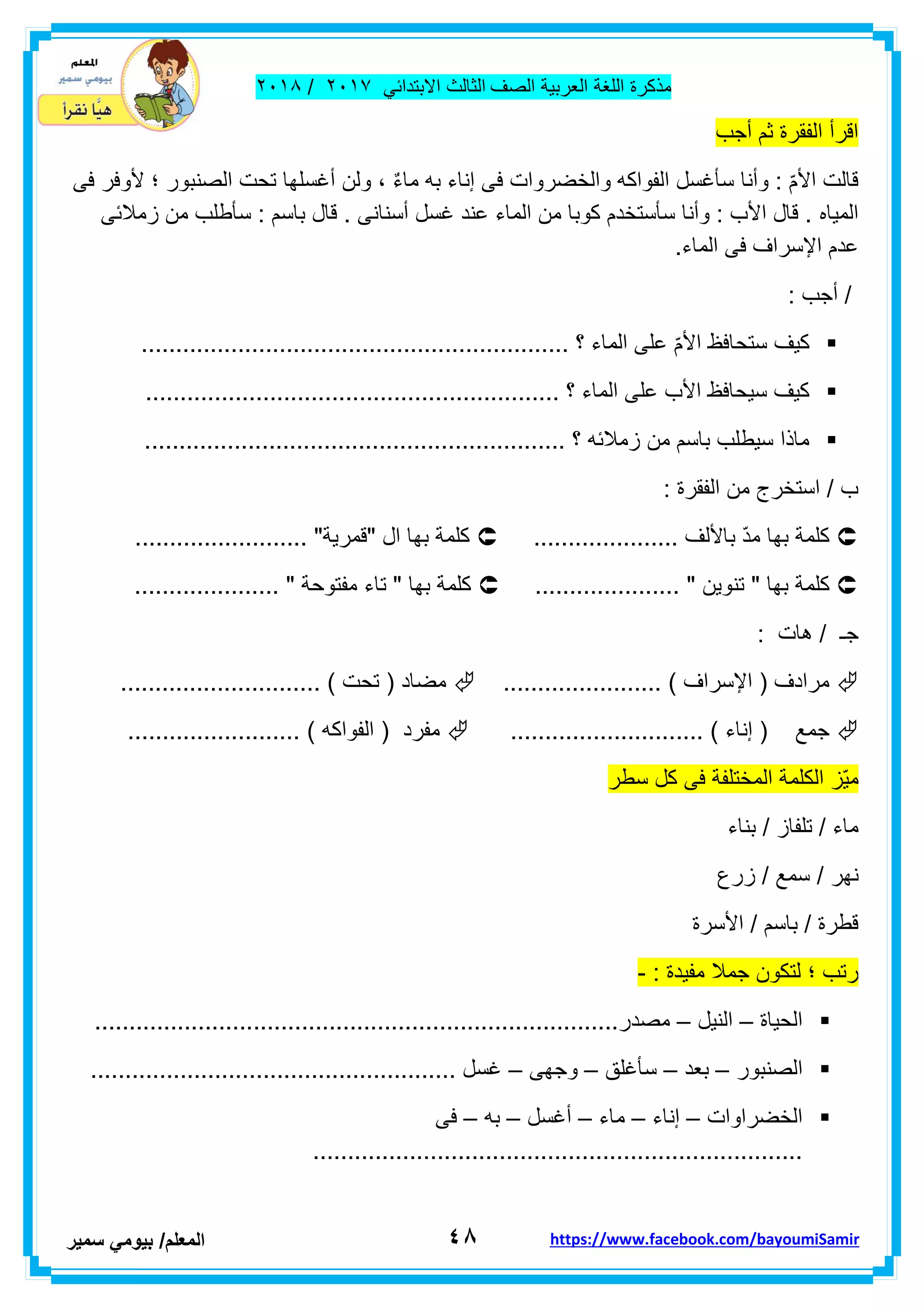 ‫مذكر‬‫ة‬‫اللغة‬‫العربٌة‬‫الصف‬‫الثالث‬ً‫االبتداب‬ٕٓٔ2/ٕٓٔ2
ٗ8‫ا‬‫لمعلم‬/ً‫بٌوم‬‫سمٌر‬ https://www.facebook.com/bayoumiSamir
‫أجب‬ ‫ثم‬ ‫الفمرة‬ ‫الرأ‬
‫فى‬ ‫ألوفر‬ ‫؛‬ ‫الصنبور‬ ‫تحت‬ ‫أغسلها‬ ‫ولن‬ ، ٌ‫ء‬‫ما‬ ‫به‬ ‫إناء‬ ‫فى‬ ‫والخضروات‬ ‫الفواكه‬ ‫سأغسل‬ ‫وأنا‬ : ّ‫م‬‫األ‬ ‫لالت‬
‫المٌاه‬‫زمالبى‬ ‫من‬ ‫سأطلب‬ : ‫باسم‬ ‫لال‬ . ‫أسنانى‬ ‫غسل‬ ‫عند‬ ‫الماء‬ ‫من‬ ‫كوبا‬ ‫سأستخدم‬ ‫وأنا‬ : ‫األب‬ ‫لال‬ .
.‫الماء‬ ‫فى‬ ‫اإلسراف‬ ‫عدم‬
: ‫أجب‬ /
.............................................................. ‫؟‬ ‫الماء‬ ‫على‬ ّ‫م‬‫األ‬ ‫ستحافظ‬ ‫كٌف‬
.................... ‫؟‬ ‫الماء‬ ‫على‬ ‫األب‬ ‫سٌحافظ‬ ‫كٌف‬........................................
............................................................. ‫؟‬ ‫زمالبه‬ ‫من‬ ‫باسم‬ ‫سٌطلب‬ ‫ماذا‬
: ‫الفمرة‬ ‫من‬ ‫استخرج‬ / ‫ب‬
..................... ‫باأللف‬ ّ‫د‬‫م‬ ‫بها‬ ‫كلمة‬......................... "‫"لمرٌة‬ ‫ال‬ ‫بها‬ ‫كلمة‬
‫كلم‬..................... " ‫تنوٌن‬ " ‫بها‬ ‫ة‬..................... " ‫مفتوحة‬ ‫تاء‬ " ‫بها‬ ‫كلمة‬
: ‫هات‬ / ‫جـ‬
....................... ) ‫اإلسراف‬ ( ‫مرادف‬............................. ) ‫تحت‬ ( ‫مضاد‬
............................ ) ‫إناء‬ ( ‫جمع‬‫مفرد‬......................... ) ‫الفواكه‬ (
‫سطر‬ ‫كل‬ ‫فى‬ ‫المختلفة‬ ‫الكلمة‬ ‫ّز‬ٌ‫م‬
‫بناء‬ / ‫تلفاز‬ / ‫ماء‬
‫زرع‬ / ‫سمع‬ / ‫نهر‬
‫األسرة‬ / ‫باسم‬ / ‫لطرة‬
: ‫مفٌدة‬ ‫جمال‬ ‫لتكون‬ ‫؛‬ ‫رتب‬-
‫الحٌاة‬–‫النٌل‬–............................................................................‫مصدر‬
‫الص‬‫نبور‬–‫بعد‬–‫سأغلك‬–‫وجهى‬–..................................................... ‫غسل‬
‫الخضراوات‬–‫إناء‬–‫ماء‬–‫أغسل‬–‫به‬–‫فى‬
.......................................................................
 
