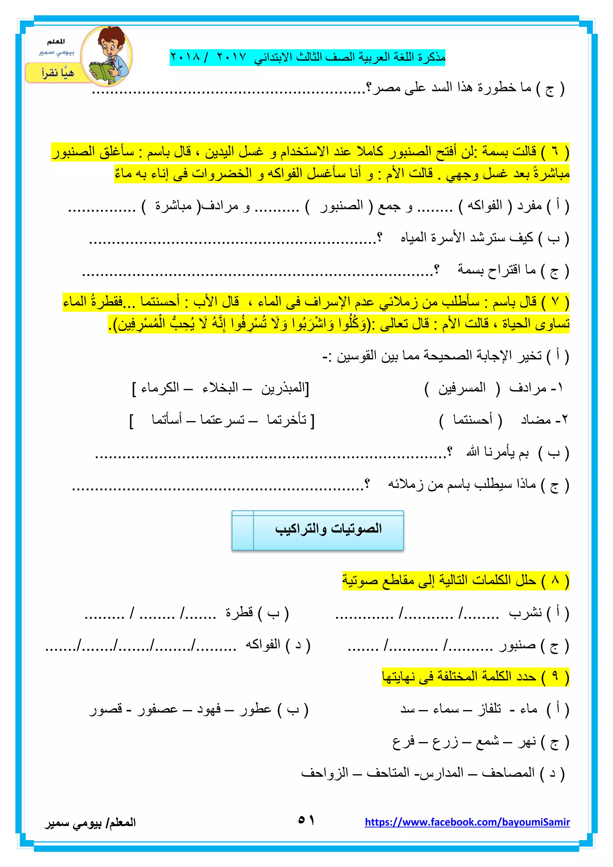 ‫مذكر‬‫ة‬‫اللغة‬‫العربٌة‬‫الصف‬‫الثالث‬ً‫االبتداب‬ٕٓٔ2/ٕٓٔ2
٘ٔ‫ا‬‫لمعلم‬/ً‫بٌوم‬‫سمٌر‬ https://www.facebook.com/bayoumiSamir
‫السد‬ ‫هذا‬ ‫خطورة‬ ‫ما‬ ) ‫ج‬ (............................................................‫مصر؟‬ ‫على‬
(ٙ‫الصنبور‬ ‫سأغلك‬ : ‫باسم‬ ‫لال‬ ، ‫الٌدٌن‬ ‫غسل‬ ‫و‬ ‫االستخدام‬ ‫عند‬ ‫كامال‬ ‫الصنبور‬ ‫أفتح‬ ‫:لن‬ ‫بسمة‬ ‫لالت‬ )
ٌ‫ء‬‫ما‬ ‫به‬ ‫إناء‬ ‫فى‬ ‫الخضروات‬ ‫و‬ ‫الفواكه‬ ‫سأغسل‬ ‫أنا‬ ‫و‬ : ‫األم‬ ‫لالت‬ . ً‫وجه‬ ‫غسل‬ ‫بعد‬ ً‫ة‬‫مباشر‬
‫مفرد‬ ) ‫أ‬ (... ) ‫الفواكه‬ (.... ) ‫الصنبور‬ ( ‫جمع‬ ‫و‬ .............. ) ‫مباشرة‬ (‫مرادف‬ ‫و‬ ............
...................................‫؟‬ ‫المٌاه‬ ‫األسرة‬ ‫سترشد‬ ‫كٌف‬ ) ‫ب‬ (............................
....................‫؟‬ ‫بسمة‬ ‫التراح‬ ‫ما‬ ) ‫ج‬ (.........................................................
(2‫الماء‬ ُ‫ة‬‫...فمطر‬ ‫أحسنتما‬ : ‫األب‬ ‫لال‬ ، ‫الماء‬ ‫فى‬ ‫اإلسراف‬ ‫عدم‬ ً‫زمالب‬ ‫من‬ ‫سأطلب‬ : ‫باسم‬ ‫لال‬ )
(: ‫تعالى‬ ‫لال‬ : ‫األم‬ ‫لالت‬ ، ‫الحٌاة‬ ‫تساوى‬ِ‫ْر‬‫س‬ُ‫م‬ْ‫ال‬ ُّ‫ب‬ ِ‫ُح‬ٌ َ‫ال‬ ُ‫ه‬َّ‫ن‬ِ‫إ‬ ‫وا‬ُ‫ف‬ ِ‫ْر‬‫س‬ُ‫ت‬ َ‫ال‬ َ‫و‬ ‫ُوا‬‫ب‬َ‫ر‬ْ‫ش‬‫ا‬ َ‫و‬ ‫وا‬ُ‫ل‬ُ‫ك‬ َ‫و‬‫ٌن‬ِ‫ف‬.)
: ‫الموسٌن‬ ‫بٌن‬ ‫مما‬ ‫الصحٌحة‬ ‫اإلجابة‬ ‫تخٌر‬ ) ‫أ‬ (-
ٔ-‫[المبذرٌن‬ ) ‫المسرفٌن‬ ( ‫مرادف‬–‫البخالء‬–] ‫الكرماء‬
ٕ-‫تأخرتما‬ [ ) ‫أحسنتما‬ ( ‫مضاد‬–‫تسرعتما‬–] ‫أسأتما‬
.......‫؟‬ ‫هللا‬ ‫ٌأمرنا‬ ‫بم‬ ) ‫ب‬ (......................................................................
‫سٌطل‬ ‫ماذا‬ ) ‫ج‬ (‫ب‬................................................................‫؟‬ ‫زمالبه‬ ‫من‬ ‫باسم‬
(2‫صوتٌة‬ ‫مماطع‬ ‫إلى‬ ‫التالٌة‬ ‫الكلمات‬ ‫حلل‬ )
........... /........ ‫نشرب‬ ) ‫أ‬ (......... / ........ /....... ‫لطرة‬ ) ‫ب‬ ( ............. /
......./......./......./......../......... ‫الفواكه‬ ) ‫د‬ ( ....... /........... /.......... ‫صنبور‬ ) ‫ج‬ (
(9‫نهاٌتها‬ ‫فى‬ ‫المختلفة‬ ‫الكلمة‬ ‫حدد‬ )
‫ماء‬ ) ‫أ‬ (-‫تلفاز‬–‫سماء‬–‫سد‬‫عطور‬ ) ‫ب‬ (–‫فهود‬–‫عصفور‬-‫لصور‬
‫نهر‬ ) ‫ج‬ (–‫شمع‬–‫زرع‬–‫فرع‬
‫المصاحف‬ ) ‫د‬ (–‫المدارس‬-‫المتاحف‬–‫الزواحف‬
‫والتراكٌب‬ ‫الصوتٌات‬
 