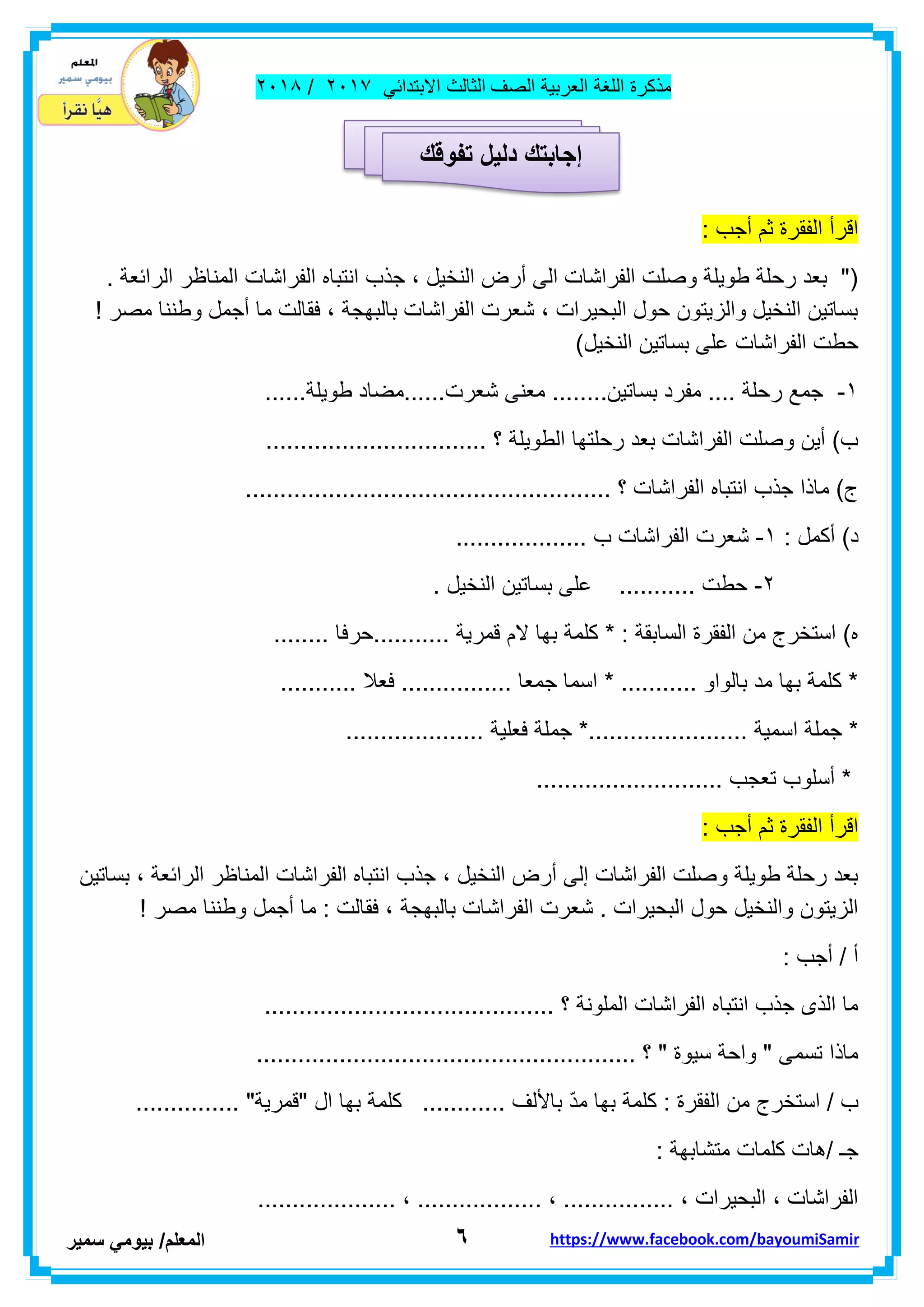 ‫مذكر‬‫ة‬‫اللغة‬‫العربٌة‬‫الصف‬‫الثالث‬ً‫االبتداب‬ٕٓٔ2/ٕٓٔ2
ٙ‫ا‬‫لمعلم‬/ً‫بٌوم‬‫سمٌر‬ https://www.facebook.com/bayoumiSamir
: ‫أجب‬ ‫ثم‬ ‫الفمرة‬ ‫الرأ‬
. ‫الرابعة‬ ‫المناظر‬ ‫الفراشات‬ ‫انتباه‬ ‫جذب‬ ، ‫النخٌل‬ ‫أرض‬ ‫الى‬ ‫الفراشات‬ ‫وصلت‬ ‫طوٌلة‬ ‫رحلة‬ ‫بعد‬ "(
! ‫مصر‬ ‫وطننا‬ ‫أجمل‬ ‫ما‬ ‫فمالت‬ ، ‫بالبهجة‬ ‫الفراشات‬ ‫شعرت‬ ، ‫البحٌرات‬ ‫حول‬ ‫والزٌتون‬ ‫النخٌل‬ ‫بساتٌن‬
‫النخ‬ ‫بساتٌن‬ ‫على‬ ‫الفراشات‬ ‫حطت‬)‫ٌل‬
ٔ-......‫طوٌلة‬ ‫شعرت......مضاد‬ ‫معنى‬ ........‫بساتٌن‬ ‫مفرد‬ .... ‫رحلة‬ ‫جمع‬
................................ ‫؟‬ ‫الطوٌلة‬ ‫رحلتها‬ ‫بعد‬ ‫الفراشات‬ ‫وصلت‬ ‫أٌن‬ )‫ب‬
..................................................... ‫؟‬ ‫الفراشات‬ ‫انتباه‬ ‫جذب‬ ‫ماذا‬ )‫ج‬
: ‫أكمل‬ )‫د‬ٔ-‫الفرا‬ ‫شعرت‬................... ‫ب‬ ‫شات‬
ٕ-. ‫النخٌل‬ ‫بساتٌن‬ ‫على‬ ........... ‫حطت‬
........ ‫...........حرفا‬ ‫لمرٌة‬ ‫الم‬ ‫بها‬ ‫كلمة‬ * : ‫السابمة‬ ‫الفمرة‬ ‫من‬ ‫استخرج‬ )‫ه‬
........... ‫فعال‬ ................ ‫جمعا‬ ‫اسما‬ * ........... ‫بالواو‬ ‫مد‬ ‫بها‬ ‫كلمة‬ *
........ ‫اسمٌة‬ ‫جملة‬ *.................... ‫فعلٌة‬ ‫جملة‬ *...............
........................... ‫تعجب‬ ‫أسلوب‬ *
: ‫أجب‬ ‫ثم‬ ‫الفمرة‬ ‫الرأ‬
‫بساتٌن‬ ، ‫الرابعة‬ ‫المناظر‬ ‫الفراشات‬ ‫انتباه‬ ‫جذب‬ ، ‫النخٌل‬ ‫أرض‬ ‫إلى‬ ‫الفراشات‬ ‫وصلت‬ ‫طوٌلة‬ ‫رحلة‬ ‫بعد‬
‫بالبهجة‬ ‫الفراشات‬ ‫شعرت‬ . ‫البحٌرات‬ ‫حول‬ ‫والنخٌل‬ ‫الزٌتون‬! ‫مصر‬ ‫وطننا‬ ‫أجمل‬ ‫ما‬ : ‫فمالت‬ ،
: ‫أجب‬ / ‫أ‬
.......................................... ‫؟‬ ‫الملونة‬ ‫الفراشات‬ ‫انتباه‬ ‫جذب‬ ‫الذى‬ ‫ما‬
....................................................... ‫؟‬ " ‫سٌوة‬ ‫واحة‬ " ‫تسمى‬ ‫ماذا‬
......... ‫باأللف‬ ّ‫د‬‫م‬ ‫بها‬ ‫كلمة‬ : ‫الفمرة‬ ‫من‬ ‫استخرج‬ / ‫ب‬............... "‫"لمرٌة‬ ‫ال‬ ‫بها‬ ‫كلمة‬ ...
: ‫متشابهة‬ ‫كلمات‬ ‫/هات‬ ‫جـ‬
.................... ، .................. ، ................ ، ‫البحٌرات‬ ، ‫الفراشات‬
‫إجابتك‬‫دلٌل‬‫تفوقك‬
 