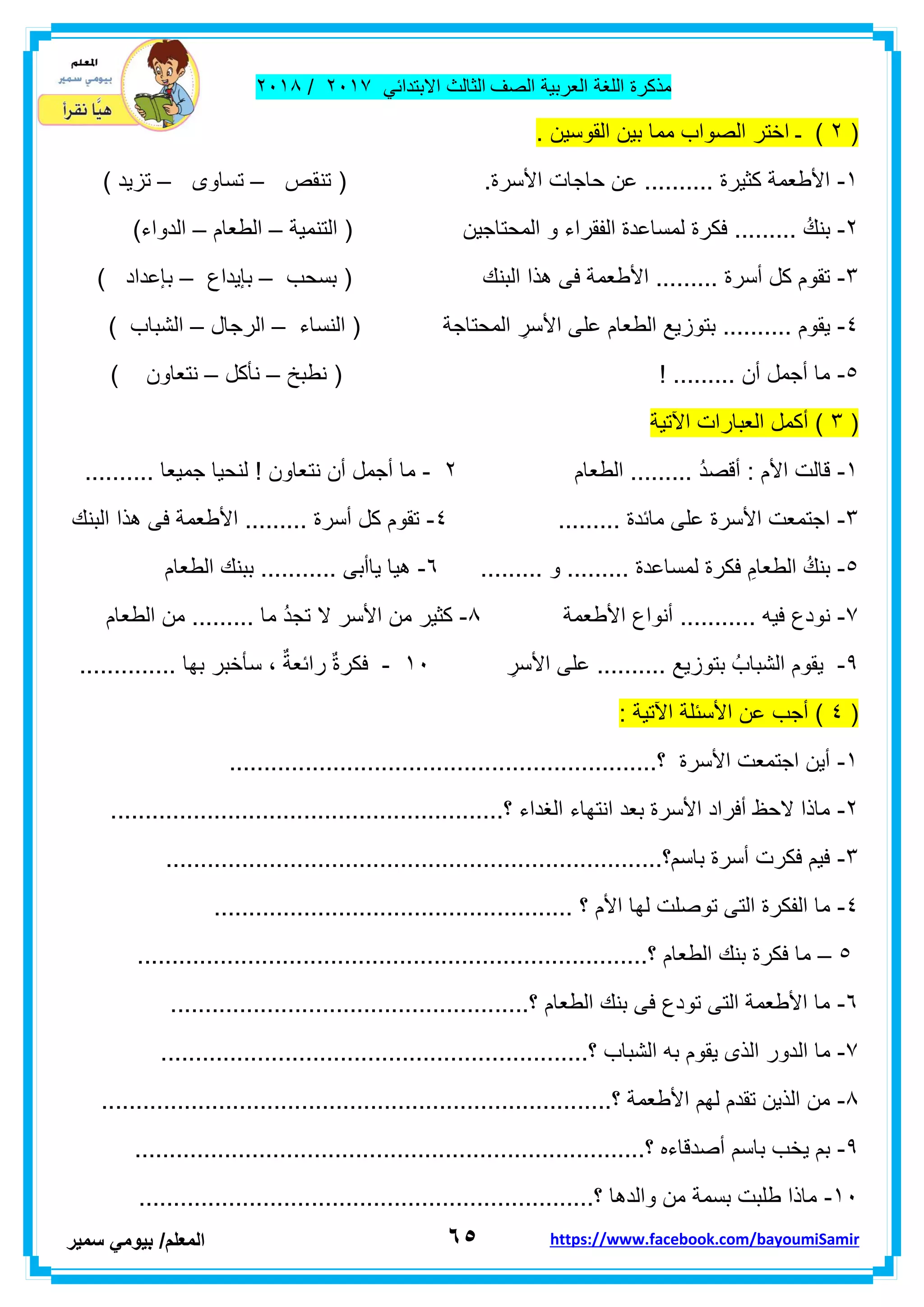 ‫مذكر‬‫ة‬‫اللغة‬‫العربٌة‬‫الصف‬‫الثالث‬ً‫االبتداب‬ٕٓٔ2/ٕٓٔ2
ٙ٘‫ا‬‫لمعلم‬/ً‫بٌوم‬‫سمٌر‬ https://www.facebook.com/bayoumiSamir
(ٕ. ‫الموسٌن‬ ‫بٌن‬ ‫مما‬ ‫الصواب‬ ‫اختر‬ ‫ـ‬ )
ٔ-‫تن‬ ( .‫األسرة‬ ‫حاجات‬ ‫عن‬ .......... ‫كثٌرة‬ ‫األطعمة‬‫مص‬–‫تساوى‬–) ‫تزٌد‬
ٕ-‫التنمٌة‬ ( ‫المحتاجٌن‬ ‫و‬ ‫الفمراء‬ ‫لمساعدة‬ ‫فكرة‬ ......... ُ‫بنن‬–‫الطعام‬–)‫الدواء‬
ٖ-‫بسحب‬ ( ‫البنن‬ ‫هذا‬ ‫فى‬ ‫األطعمة‬ ......... ‫أسرة‬ ‫كل‬ ‫تموم‬–‫بإٌداع‬–) ‫بإعداد‬
ٗ-‫األ‬ ‫على‬ ‫الطعام‬ ‫بتوزٌع‬ .......... ‫ٌموم‬‫النساء‬ ( ‫المحتاجة‬ ِ‫سر‬–‫الرجال‬–) ‫الشباب‬
٘-‫نطبخ‬ ( ! ......... ‫أن‬ ‫أجمل‬ ‫ما‬–‫نأكل‬–) ‫نتعاون‬
(ٖ‫اآلتٌة‬ ‫العبارات‬ ‫أكمل‬ )
ٔ-‫الطعام‬ ......... ُ‫د‬‫ألص‬ : ‫األم‬ ‫لالت‬ٕ-‫نت‬ ‫أن‬ ‫أجمل‬ ‫ما‬.......... ‫جمٌعا‬ ‫لنحٌا‬ ! ‫عاون‬
ٖ-......... ‫مابدة‬ ‫على‬ ‫األسرة‬ ‫اجتمعت‬ٗ-‫البنن‬ ‫هذا‬ ‫فى‬ ‫األطعمة‬ ......... ‫أسرة‬ ‫كل‬ ‫تموم‬
٘-......... ‫و‬ ......... ‫لمساعدة‬ ‫فكرة‬ ِ‫الطعام‬ ُ‫بنن‬ٙ-‫الطعام‬ ‫ببنن‬ ........... ‫ٌاأبى‬ ‫هٌا‬
2-‫األط‬ ‫أنواع‬ ........... ‫فٌه‬ ‫نودع‬‫عمة‬2-‫الطعام‬ ‫من‬ ......... ‫ما‬ ُ‫د‬‫تج‬ ‫ال‬ ‫األسر‬ ‫من‬ ‫كثٌر‬
9-ِ‫األسر‬ ‫على‬ .......... ‫بتوزٌع‬ ُ‫الشباب‬ ‫ٌموم‬ٔٓ-.............. ‫بها‬ ‫سأخبر‬ ، ٌ‫رابعة‬ ٌ‫ة‬‫فكر‬
(ٗ: ‫اآلتٌة‬ ‫األسبلة‬ ‫عن‬ ‫أجب‬ )
ٔ-.....................................‫؟‬ ‫األسرة‬ ‫اجتمعت‬ ‫أٌن‬.........................
ٕ-.........................................................‫؟‬ ‫الغداء‬ ‫انتهاء‬ ‫بعد‬ ‫األسرة‬ ‫أفراد‬ ‫الحظ‬ ‫ماذا‬
ٖ-........................................................................‫باسم؟‬ ‫أسرة‬ ‫فكرت‬ ‫فٌم‬
ٗ-‫األم‬ ‫لها‬ ‫توصلت‬ ‫التى‬ ‫الفكرة‬ ‫ما‬.................................................... ‫؟‬
٘–..........................................................................‫؟‬ ‫الطعام‬ ‫بنن‬ ‫فكرة‬ ‫ما‬
ٙ-....................................................‫؟‬ ‫الطعام‬ ‫بنن‬ ‫فى‬ ‫تودع‬ ‫التى‬ ‫األطعمة‬ ‫ما‬
2-‫ال‬ ‫ما‬..............................................................‫؟‬ ‫الشباب‬ ‫به‬ ‫ٌموم‬ ‫الذى‬ ‫دور‬
2-..........................................................................‫؟‬ ‫األطعمة‬ ‫لهم‬ ‫تمدم‬ ‫الذٌن‬ ‫من‬
9-.......................................‫؟‬ ‫أصدلاءه‬ ‫باسم‬ ‫ٌخب‬ ‫بم‬...................................
ٔٓ-..................................................................‫؟‬ ‫والدها‬ ‫من‬ ‫بسمة‬ ‫طلبت‬ ‫ماذا‬
 