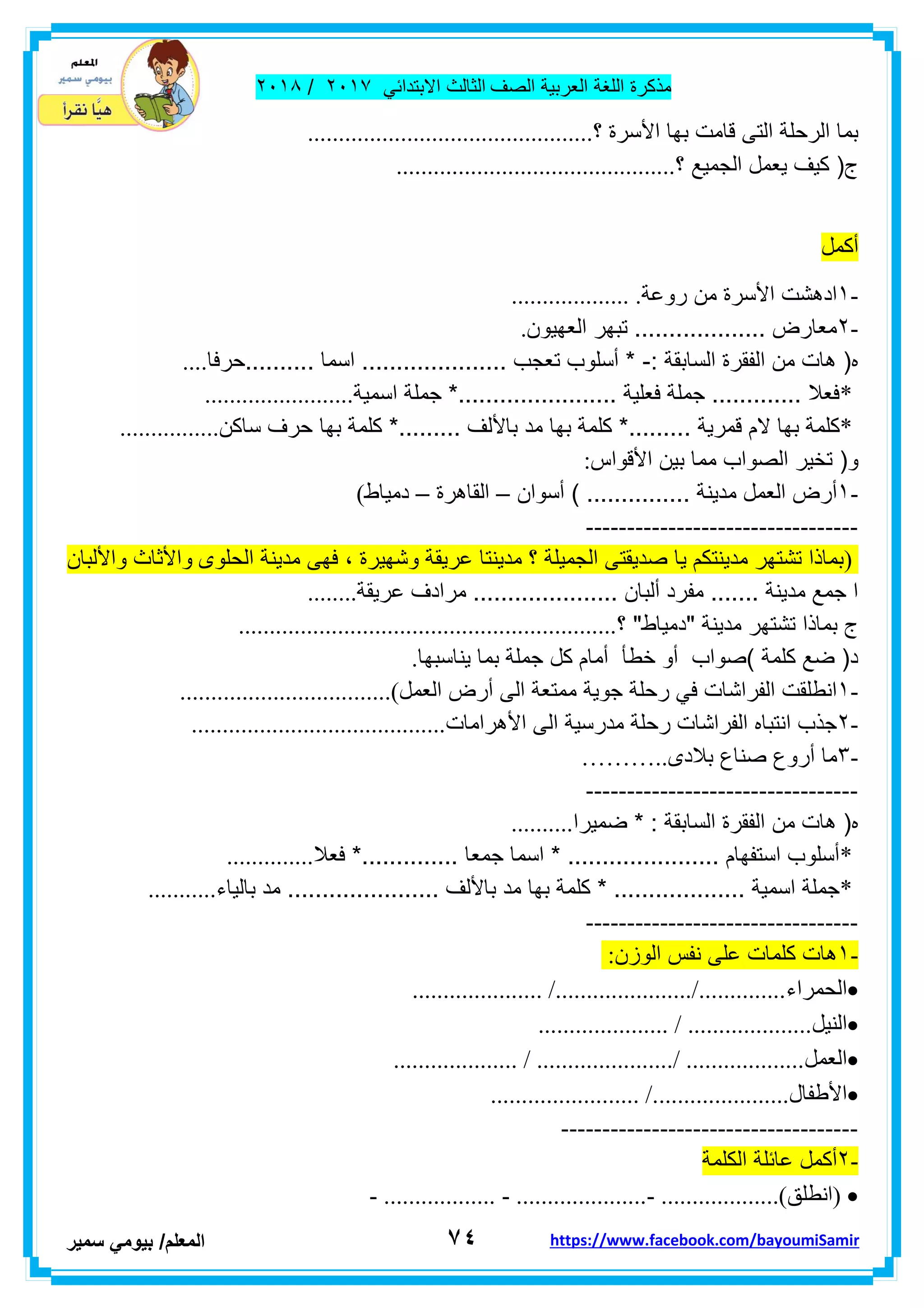 ‫مذكر‬‫ة‬‫اللغة‬‫العربٌة‬‫الصف‬‫الثالث‬ً‫االبتداب‬ٕٓٔ2/ٕٓٔ2
7ٗ‫ا‬‫لمعلم‬/ً‫بٌوم‬‫سمٌر‬ https://www.facebook.com/bayoumiSamir
‫؟‬ ‫األسرة‬ ‫بها‬ ‫لامت‬ ‫التى‬ ‫الرحلة‬ ‫بما‬..............................................
‫؟‬ ‫الجمٌع‬ ‫ٌعمل‬ ‫كٌف‬ (‫ج‬.............................................
‫أكمل‬
-ٔ‫روعة‬ ‫من‬ ‫األسرة‬ ‫ادهشت‬................... .
-ٕ‫العهٌون‬ ‫تبهر‬ ................... ‫معارض‬.
: ‫السابمة‬ ‫الفمرة‬ ‫من‬ ‫هات‬ (‫ه‬-‫..........حرفا‬ ‫اسما‬ ..................... ‫تعجب‬ ‫أسلوب‬ *....
*‫اسمٌة‬ ‫جملة‬ *....................... ‫فعلٌة‬ ‫جملة‬ ............. ‫فعال‬........................
*. ‫لمرٌة‬ ‫الم‬ ‫بها‬ ‫كلمة‬‫ساكن‬ ‫حرف‬ ‫بها‬ ‫كلمة‬ *......... ‫باأللف‬ ‫مد‬ ‫بها‬ ‫كلمة‬ *........................
‫األلواس‬ ‫بٌن‬ ‫مما‬ ‫الصواب‬ ‫تخٌر‬ (‫و‬:
-ٔ‫أسوان‬ ) ............... ‫مدٌنة‬ ‫العمل‬ ‫أرض‬–‫الماهرة‬–‫دمٌاط‬(
---------------------------------
)‫عرٌم‬ ‫مدٌنتا‬ ‫؟‬ ‫الجمٌلة‬ ‫صدٌمتى‬ ‫ٌا‬ ‫مدٌنتكم‬ ‫تشتهر‬ ‫بماذا‬‫الحلوى‬ ‫مدٌنة‬ ‫فهى‬ ، ‫وشهٌرة‬ ‫ة‬‫واأللبان‬ ‫واألثاث‬
‫عرٌمة‬ ‫مرادف‬ ..................... ‫ألبان‬ ‫مفرد‬ ....... ‫مدٌنة‬ ‫جمع‬ ‫ا‬........
‫؟‬ "‫"دمٌاط‬ ‫مدٌنة‬ ‫تشتهر‬ ‫بماذا‬ ‫ج‬.............................................................
‫ٌنا‬ ‫بما‬ ‫جملة‬ ‫كل‬ ‫أمام‬ ‫خطأ‬ ‫أو‬ ‫)صواب‬ ‫كلمة‬ ‫ضع‬ (‫د‬‫سبها‬.
-ٔ‫العمل‬ ‫أرض‬ ‫الى‬ ‫ممتعة‬ ‫جوٌة‬ ‫رحلة‬ ً‫ف‬ ‫الفراشات‬ ‫انطلمت‬..................................(
-ٕ‫األهرامات‬ ‫الى‬ ‫مدرسٌة‬ ‫رحلة‬ ‫الفراشات‬ ‫انتباه‬ ‫جذب‬.........................................
-ٖ‫بالدى‬ ‫صناع‬ ‫أروع‬ ‫ما‬………..
---------------------------------
‫من‬ ‫هات‬ (‫ه‬‫ضمٌرا‬ * : ‫السابمة‬ ‫الفمرة‬..........
*‫فعال‬ *.............. ‫جمعا‬ ‫اسما‬ * ...................... ‫استفهام‬ ‫أسلوب‬..............
*‫بالٌاء‬ ‫مد‬ ...................... ‫باأللف‬ ‫مد‬ ‫بها‬ ‫كلمة‬ * ................... ‫اسمٌة‬ ‫جملة‬...........
---------------------------------
-ٔ‫الوزن‬ ‫نفس‬ ‫على‬ ‫كلمات‬ ‫هات‬:
‫الحمراء‬..................... /....................../..............
‫النٌل‬..................... / ....................
‫العمل‬.................... / ....................../ ...................
‫األطفال‬........................ /......................
------------------------------------
-ٕ‫الكلمة‬ ‫عابلة‬ ‫أكمل‬
) ‫انطلك‬- .................. - .....................- ...................(
 