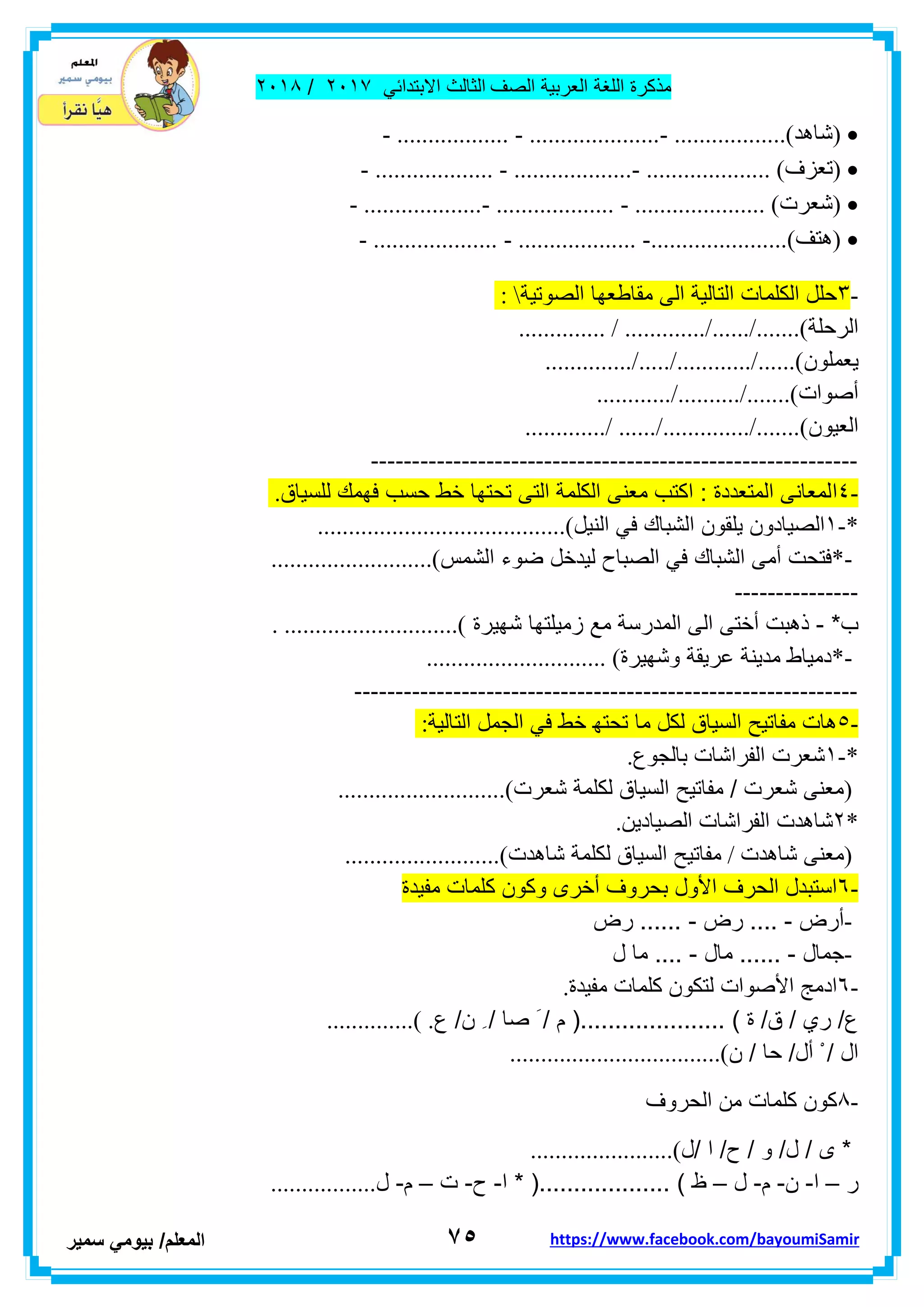 ‫مذكر‬‫ة‬‫اللغة‬‫العربٌة‬‫الصف‬‫الثالث‬ً‫االبتداب‬ٕٓٔ2/ٕٓٔ2
7٘‫ا‬‫لمعلم‬/ً‫بٌوم‬‫سمٌر‬ https://www.facebook.com/bayoumiSamir
) ‫شاهد‬- .................. - .....................- ..................(
) ‫تعزف‬- ................... - ...................- .................... (
) ‫شعرت‬- ...................- ................... - ..................... (
) ‫هتف‬- .................... - ................... -......................(
-ٖ‫الصوتٌة‬ ‫مماطعها‬ ‫الى‬ ‫التالٌة‬ ‫الكلمات‬ ‫حلل‬:
‫الر‬‫حلة‬.............. / ............./....../.......(
‫ٌعملون‬............../...../............/......(
‫أصوات‬............/........../.......(
‫العٌون‬............./ ....../............../.......(
-----------------------------------------------------------
-ٗ‫ا‬‫للسٌاق‬ ‫فهمن‬ ‫حسب‬ ‫خط‬ ‫تحتها‬ ‫التى‬ ‫الكلمة‬ ‫معنى‬ ‫اكتب‬ : ‫المتعددة‬ ‫لمعانى‬.
-*ٔ‫ٌلمون‬ ‫الصٌادون‬‫الشبان‬ٌ‫الن‬ ً‫ف‬‫ل‬........................................(
*-‫أمى‬ ‫فتحت‬‫الشبان‬‫الشمس‬ ‫ضوء‬ ‫لٌدخل‬ ‫الصباح‬ ً‫ف‬..........................(
---------------
*‫ب‬-‫المد‬ ‫الى‬ ‫أختى‬ ‫ذهبت‬‫زمٌلتها‬ ‫مع‬ ‫رسة‬‫شهٌرة‬. ............................(
*-‫و‬ ‫عرٌمة‬ ‫مدٌنة‬ ‫دمٌاط‬‫شهٌرة‬............................. (
-------------------------------------------------------------
-٘‫التالٌة‬ ‫الجمل‬ ً‫ف‬ ‫خط‬ ‫تحته‬ ‫ما‬ ‫لكل‬ ‫السٌاق‬ ‫مفاتٌح‬ ‫هات‬:
-*ٔ‫شعرت‬‫بالجوع‬ ‫الفراشات‬.
)‫شعرت‬ ‫لكلمة‬ ‫السٌاق‬ ‫مفاتٌح‬ / ‫شعرت‬ ‫معنى‬...........................(
*ٕ‫شاهدت‬‫الصٌادٌن‬ ‫الفراشات‬.
)‫شاهدت‬ ‫معنى‬/‫شاهدت‬ ‫لكلمة‬ ‫السٌاق‬ ‫مفاتٌح‬.........................(
-ٙ‫وكو‬ ‫أخرى‬ ‫بحروف‬ ‫األول‬ ‫الحرف‬ ‫استبدل‬‫مفٌدة‬ ‫كلمات‬ ‫ن‬
-‫أرض‬-‫رض‬ ....-‫رض‬ ......
-‫جمال‬-‫مال‬ ......-‫ل‬ ‫ما‬ ....
-ٙ‫مفٌدة‬ ‫كلمات‬ ‫لتكون‬ ‫األصوات‬ ‫ادمج‬.
‫ع‬ /‫ن‬ ِ / ‫صا‬ َ / ‫م‬ (..................... ) ‫ة‬ /‫ق‬ / ‫ري‬ /‫ع‬..............( .
‫ن‬ / ‫حا‬ /‫أل‬ ْ / ‫ال‬..................................(
-2‫الحروف‬ ‫من‬ ‫كلمات‬ ‫كون‬
‫/ل‬ ‫ا‬ /‫ح‬ / ‫و‬ /‫ل‬ / ‫ى‬ *.......................(
‫ر‬–‫ا‬-‫ن‬-‫م‬-‫ل‬–‫ا‬ * (................... ) ‫ظ‬-‫ح‬-‫ت‬–‫م‬-‫ل‬.................
 