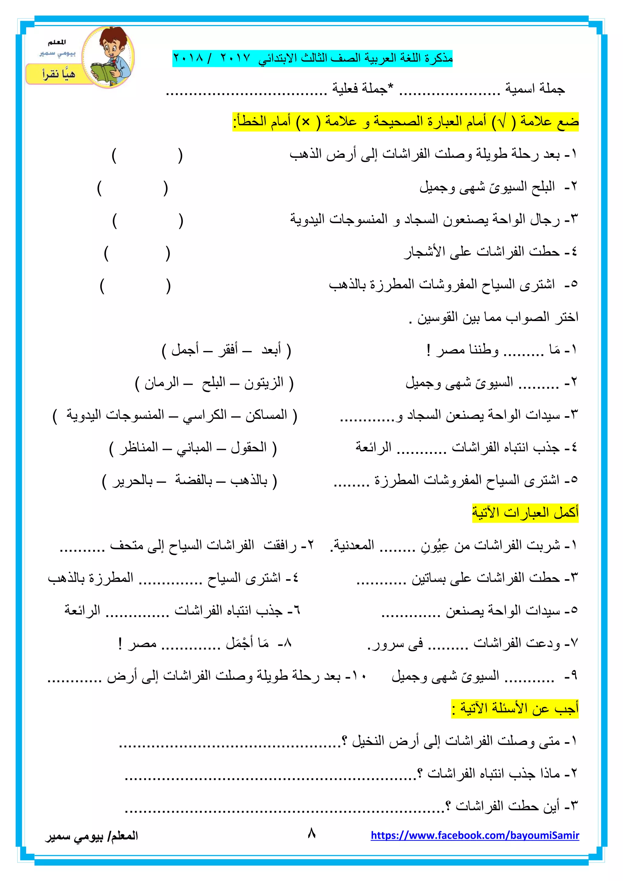 ‫مذكر‬‫ة‬‫اللغة‬‫العربٌة‬‫الصف‬‫الثالث‬ً‫االبتداب‬ٕٓٔ2/ٕٓٔ2
8‫ا‬‫لمعلم‬/ً‫بٌوم‬‫سمٌر‬ https://www.facebook.com/bayoumiSamir
..... ‫اسمٌة‬ ‫جملة‬................................... ‫فعلٌة‬ ‫*جملة‬ .................
( ‫عالمة‬ ‫ضع‬)√( ‫عالمة‬ ‫و‬ ‫الصحٌحة‬ ‫العبارة‬ ‫أمام‬)×:‫الخطأ‬ ‫أمام‬
ٔ-) ( ‫الذهب‬ ‫أرض‬ ‫إلى‬ ‫الفراشات‬ ‫وصلت‬ ‫طوٌلة‬ ‫رحلة‬ ‫بعد‬
ٕ-‫وجمٌل‬ ‫شهى‬ ّ‫ى‬‫السٌو‬ ‫البلح‬) (
ٖ-) ( ‫الٌدوٌة‬ ‫المنسوجات‬ ‫و‬ ‫السجاد‬ ‫ٌصنعون‬ ‫الواحة‬ ‫رجال‬
ٗ-) ( ‫األشجار‬ ‫على‬ ‫الفراشات‬ ‫حطت‬
٘-‫المفروشا‬ ‫السٌاح‬ ‫اشترى‬) ( ‫بالذهب‬ ‫المطرزة‬ ‫ت‬
. ‫الموسٌن‬ ‫بٌن‬ ‫مما‬ ‫الصواب‬ ‫اختر‬
ٔ-‫مصر‬ ‫وطننا‬ ......... ‫ا‬َ‫م‬!‫أبعد‬ (–‫أفمر‬–) ‫أجمل‬
ٕ-‫وجمٌل‬ ‫شهى‬ ّ‫ى‬‫السٌو‬ .........‫الزٌتون‬ (–‫البلح‬–‫الرم‬) ‫ان‬
ٖ-‫و‬ ‫السجاد‬ ‫ٌصنعن‬ ‫الواحة‬ ‫سٌدات‬............‫المساكن‬ (–ً‫الكراس‬–) ‫الٌدوٌة‬ ‫المنسوجات‬
ٗ-‫الحمول‬ ( ‫الرابعة‬ ........... ‫الفراشات‬ ‫انتباه‬ ‫جذب‬–ً‫المبان‬–) ‫المناظر‬
٘-‫بالذهب‬ ( ........ ‫المطرزة‬ ‫المفروشات‬ ‫السٌاح‬ ‫اشترى‬–‫ب‬‫الفضة‬–) ‫بالحرٌر‬
‫اآلتٌة‬ ‫العبارات‬ ‫أكمل‬
ٔ-ِ‫ُون‬ٌِ‫ع‬ ‫من‬ ‫الفراشات‬ ‫شربت‬........‫المعدنٌة‬.ٕ-.......... ‫متحف‬ ‫إلى‬ ‫السٌاح‬ ‫الفراشات‬ ‫رافمت‬
ٖ-‫بساتٌن‬ ‫على‬ ‫الفراشات‬ ‫حطت‬...........ٗ-‫بالذهب‬ ‫المطرزة‬ .............. ‫السٌاح‬ ‫اشترى‬
٘-‫ٌصنعن‬ ‫الواحة‬ ‫سٌدات‬.............ٙ-‫الرابعة‬ .............. ‫الفراشات‬ ‫انتباه‬ ‫جذب‬
2-.‫سرور‬ ‫فى‬ ......... ‫الفراشات‬ ‫ودعت‬2-! ‫مصر‬ ............. ‫ل‬َ‫م‬ْ‫أج‬ ‫ا‬َ‫م‬
9-‫وجمٌل‬ ‫شهى‬ ّ‫ى‬‫السٌو‬ ...........ٔٓ-............ ‫أرض‬ ‫إلى‬ ‫الفراشات‬ ‫وصلت‬ ‫طوٌلة‬ ‫رحلة‬ ‫بعد‬
: ‫اآلتٌة‬ ‫األسبلة‬ ‫عن‬ ‫أجب‬
ٔ-................................................‫؟‬ ‫النخٌل‬ ‫أرض‬ ‫إلى‬ ‫الفراشات‬ ‫وصلت‬ ‫متى‬
ٕ-...............................................................‫؟‬ ‫الفراشات‬ ‫انتباه‬ ‫جذب‬ ‫ماذا‬
ٖ-................................‫؟‬ ‫الفراشات‬ ‫حطت‬ ‫أٌن‬.....................................
 