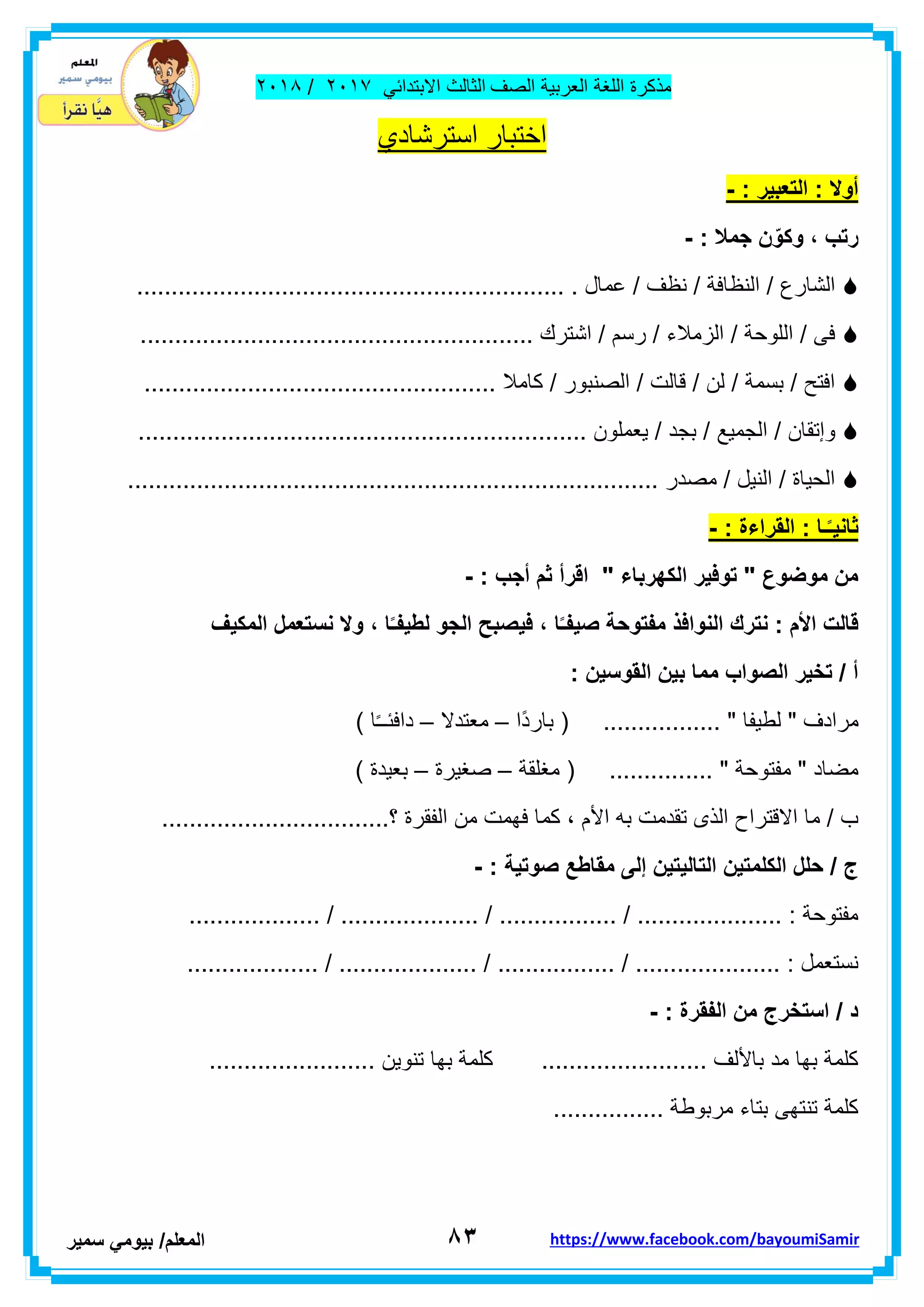 ‫مذكر‬‫ة‬‫اللغة‬‫العربٌة‬‫الصف‬‫الثالث‬ً‫االبتداب‬ٕٓٔ2/ٕٓٔ2
8ٖ‫ا‬‫لمعلم‬/ً‫بٌوم‬‫سمٌر‬ https://www.facebook.com/bayoumiSamir
‫استرشادي‬ ‫اختبار‬
: ‫التعبٌر‬ : ‫أوال‬-
: ‫جمال‬ ‫ن‬ّ‫وكو‬ ، ‫رتب‬-
....................................... . ‫عمال‬ / ‫نظف‬ / ‫النظافة‬ / ‫الشارع‬.......................
......................................................... ‫اشترن‬ / ‫رسم‬ / ‫الزمالء‬ / ‫اللوحة‬ / ‫فى‬
................................................... ‫كامال‬ / ‫الصنبور‬ / ‫لالت‬ / ‫لن‬ / ‫بسمة‬ / ‫افتح‬
....... ‫ٌعملون‬ / ‫بجد‬ / ‫الجمٌع‬ / ‫وإتمان‬..........................................................
............................................................................. ‫مصدر‬ / ‫النٌل‬ / ‫الحٌاة‬
: ‫القراءة‬ : ‫ـا‬ً‫ـ‬ٌ‫ثان‬-
: ‫أجب‬ ‫ثم‬ ‫اقرأ‬ " ‫الكهرباء‬ ‫توفٌر‬ " ‫موضوع‬ ‫من‬-
‫النوافذ‬ ‫نترك‬ : ‫األم‬ ‫قالت‬‫المكٌف‬ ‫نستعمل‬ ‫وال‬ ، ‫ا‬ً‫ـ‬‫لطٌف‬ ‫الجو‬ ‫فٌصبح‬ ، ‫ا‬ً‫ـ‬‫صٌف‬ ‫مفتوحة‬
: ‫القوسٌن‬ ‫بٌن‬ ‫مما‬ ‫الصواب‬ ‫تخٌر‬ / ‫أ‬
‫ًا‬‫د‬‫بار‬ ( ................. " ‫لطٌفا‬ " ‫مرادف‬–‫معتدال‬–) ‫ا‬ً‫ـ‬‫دافبـ‬
‫مغلمة‬ ( ............... " ‫مفتوحة‬ " ‫مضاد‬–‫صغٌرة‬–) ‫بعٌدة‬
‫األ‬ ‫به‬ ‫تمدمت‬ ‫الذى‬ ‫االلتراح‬ ‫ما‬ / ‫ب‬.................................‫؟‬ ‫الفمرة‬ ‫من‬ ‫فهمت‬ ‫كما‬ ، ‫م‬
: ‫صوتٌة‬ ‫مقاطع‬ ‫إلى‬ ‫التالٌتٌن‬ ‫الكلمتٌن‬ ‫حلل‬ / ‫ج‬-
................... / .................... / ................. / ..................... : ‫مفتوحة‬
. / ................. / ..................... : ‫نستعمل‬................... / ...................
: ‫الفقرة‬ ‫من‬ ‫استخرج‬ / ‫د‬-
........................ ‫تنوٌن‬ ‫بها‬ ‫كلمة‬ ........................ ‫باأللف‬ ‫مد‬ ‫بها‬ ‫كلمة‬
................ ‫مربوطة‬ ‫بتاء‬ ‫تنتهى‬ ‫كلمة‬
 