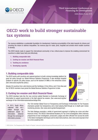 1. Building comparable data
The OECD works with countries and regional partners to build a strong knowledge platform for
good tax policy through our Global Revenue Statistics Programme. It also develops targeted
analysis on specific tax policy issues, such as the taxation of SMEs or the extractives sector.
(See www.oecd.org/tax/tax-policy )
Already 20 countries from Latin America and the Caribbean, 8 from Africa, and 3 from Asia and
the 34 OECD members have joined the Global Revenue Statistics Programme to date.
2. Curbing tax evasion and illicit financial flows
The OECD develops tools like the new common global Standard on Automatic Exchange of
Information to support governments in the fight against tax evasion. (See www.oecd.org/tax/
exchange-of-tax-information/automaticexchange.htm)
The 126-member Global Forum on Transparency and Exchange of Information for Tax Purposes
champions greater tax transparency and a level playing field through an in-depth peer review
monitoring process. (See www.oecd.org/tax/transparency/)
The Oslo Dialogue promotes a whole of government approach to fighting tax crime and other
financial crimes. The OECD’s International Academy for Tax Crime Investigation offers intensive
programmes to train investigators, prosecutors, judges and other officials from across the world
in the latest investigative techniques and to share best practices. (See www.oecd.org/ctp/crime/
tax-crime-academy.htm)
Third International Conference on
Financing for Development
Addis Ababa • July 2015
OECD work to build stronger sustainable
tax systems
Tax revenue establishes a sustainable foundation for development, fostering accountability of the state towards its citizens and
providing the means to address inequalities. Tax revenue pays for roads, ports, hospitals and schools which enable countries
to develop.
The OECD stands ready to support the international community in four critical areas to improve the enabling environment for
countries to collect taxes fairly and effectively:
1.	 Building comparable data
2.	 	Curbing tax evasion and illicit financial flows
3.	 	Tackling tax avoidance
4.	 	Developing capacity
In 2013, South Africa
collected USD 62.2
million through one
settlement based on
information obtained
through the exchange of
information process.1
AvAilAble on line/disponible en ligne
RevenueStatistics1965-2013
Statistiquesdesrecettespubliques1965-2013
2014
Revenue Statistics
SPECIAL FEATURE: TREndS In TAx
REvEnUES FoLLowIng ThE CRISIS
1965-2013
data on government sector receipts, and on taxes
in particular, are basic inputs to most structural
economic descriptions and economic analyses and
are increasingly used in international comparisons.
This annual publication presents a unique set of
detailed and internationally comparable tax data in
a common format for all oeCd countries from 1965
onwards. it also gives a conceptual framework to
define which government receipts should be regarded
as taxes and to classify different types of taxes.
ALSo AvAILAbLE on Cd-Rom And on LInE
The data in this publication are also available on line
via www.oecd-ilibrary.org under the title OECD Tax
Statistics (http://dx.doi.org/10.1787/tax-data-en).
An offline edition of the database, providing data
in Csv format is available on Cd-RoM under the
title OECD Tax Statistics 2014, Volume I, Revenue
Statistics.
Statistiques des recettes
publiques
ÉTUDE SPÉCIALE : TENDANCES
DE L’ÉVOLUTION DES RECETTES
FISCALES APRÈS LA CRISE
1965-2013
Les données sur les recettes des administrations
publiques, et sur le produit de la fiscalité en particulier,
constituent la base de la plupart des travaux de
description des structures économiques et d’analyse
économique, et sont de plus en plus utilisées pour
les comparaisons internationales. Cette publication
annuelle présente un ensemble unique de statistiques
fiscales détaillées et comparables au niveau
international, utilisant une présentation identique pour
tous les pays de l’OCDE depuis 1965. Elle constitue
également un cadre conceptuel dont le but est de
définir les recettes publiques devant être assimilées à
des impôts et de classifier les différentes catégories
d’impôts.
ÉgALEmEnT dISPonIbLE En LIgnE
ET SUR Cd-Rom
Cette publication est également disponible sous
forme de base de données en ligne via
www.oecd-ilibrary.org sous le titre statistiques
fiscales de l’oCde
(http://dx.doi.org/10.1787/tax-data-fr).
La base de données existe aussi en version CD-ROM
sous le titre statistiques fiscales de l’oCde 2014,
volume i, statistiques des recettes publiques.
Les données sont fournies en format CSV.
2014
Revenue
Statistics
1965-2013
Statistiques
des recettes
publiques
1965-2013
2014
ISSn 1560-3660
ISbn 978-92-64-22088-1
23 2014 34 3 P 9HSTCQE*ccaiib+
Consult this publication on line at http://dx.doi.org/10.1787/rev_stats-2014-en-fr:
This work is published on the oeCd ilibrary, which gathers all oeCd books, periodicals and statistical databases.visit
www.oecd-ilibrary.org for more information.
veuillez consulter cet ouvrage en ligne : http://dx.doi.org/10.1787/rev_stats-2014-en-fr:
Cet ouvrage est publié sur oeCd ilibrary, la bibliothèque en ligne de l’oCde, qui regroupe tous les livres, périodiques
et bases de données statistiques de l’organisation.
Rendez-vous sur le site www.oecd-ilibrary.org pour plus d’informations.
1. OECD (2014), “Tax Transparency 2014: Report on Progress”,www.oecd.org/tax/transparency/GFannualreport2014.pdf, accessed 20 May 2015.
 