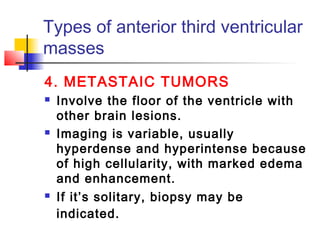 Types of anterior third ventricular
masses
4. METASTAIC TUMORS
 Involve the floor of the ventricle with
other brain lesions.
 Imaging is variable, usually
hyperdense and hyperintense because
of high cellularity, with marked edema
and enhancement.
 If it’s solitary, biopsy may be
indicated.
 