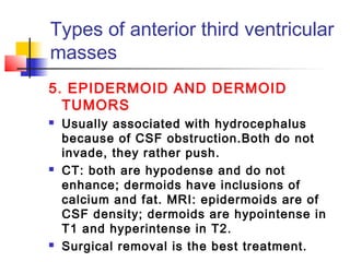 Types of anterior third ventricular
masses
5. EPIDERMOID AND DERMOID
TUMORS
 Usually associated with hydrocephalus
because of CSF obstruction.Both do not
invade, they rather push.
 CT: both are hypodense and do not
enhance; dermoids have inclusions of
calcium and fat. MRI: epidermoids are of
CSF density; dermoids are hypointense in
T1 and hyperintense in T2.
 Surgical removal is the best treatment.
 