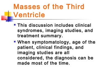  This discussion includes clinical
syndromes, imaging studies, and
treatment summary.
 When symptomatology, age of the
patient, clinical findings, and
imaging studies are all
considered, the diagnosis can be
made most of the time.
Masses of the Third
Ventricle
 