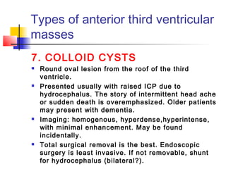 7. COLLOID CYSTS
 Round oval lesion from the roof of the third
ventricle.
 Presented usually with raised ICP due to
hydrocephalus. The story of intermittent head ache
or sudden death is overemphasized. Older patients
may present with dementia.
 Imaging: homogenous, hyperdense,hyperintense,
with minimal enhancement. May be found
incidentally.
 Total surgical removal is the best. Endoscopic
surgery is least invasive. If not removable, shunt
for hydrocephalus (bilateral?).
Types of anterior third ventricular
masses
 