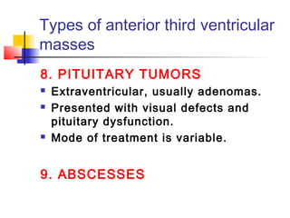 Types of anterior third ventricular
masses
8. PITUITARY TUMORS
 Extraventricular, usually adenomas.
 Presented with visual defects and
pituitary dysfunction.
 Mode of treatment is variable.
9. ABSCESSES
 