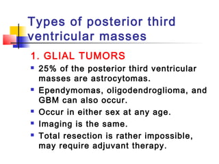 Types of posterior third
ventricular masses
1. GLIAL TUMORS
 25% of the posterior third ventricular
masses are astrocytomas.
 Ependymomas, oligodendroglioma, and
GBM can also occur.
 Occur in either sex at any age.
 Imaging is the same.
 Total resection is rather impossible,
may require adjuvant therapy.
 