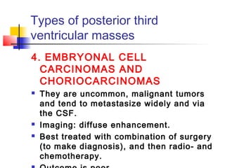 Types of posterior third
ventricular masses
4. EMBRYONAL CELL
CARCINOMAS AND
CHORIOCARCINOMAS
 They are uncommon, malignant tumors
and tend to metastasize widely and via
the CSF.
 Imaging: diffuse enhancement.
 Best treated with combination of surgery
(to make diagnosis), and then radio- and
chemotherapy.
 