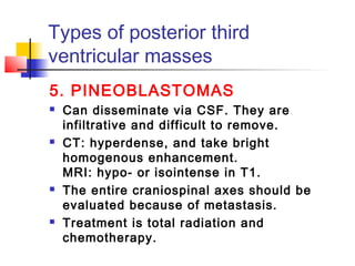 Types of posterior third
ventricular masses
5. PINEOBLASTOMAS
 Can disseminate via CSF. They are
infiltrative and difficult to remove.
 CT: hyperdense, and take bright
homogenous enhancement.
MRI: hypo- or isointense in T1.
 The entire craniospinal axes should be
evaluated because of metastasis.
 Treatment is total radiation and
chemotherapy.
 
