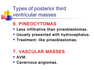 Types of posterior third
ventricular masses
6. PINEOCYTOMAS
 Less infiltrative than pineoblastomas.
 Usually presented with hydrocephalus.
 Treatment: like pineoblastomas.
7. VASCULAR MASSES
 AVM.
 Cavernous angiomas.
 