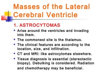 Masses of the Lateral
Cerebral Ventricle
1. ASTROCYTOMAS
 Arise around the ventricles and invading
into them.
 The commonest site is the thalamus.
 The clinical features are according to the
location, size, and infiltration.
 CT and MRI: like astrocytomas elsewhere.
 Tissue diagnosis is essential (stereotactic
biopsy). Debulking is considered. Radiation
and chemotherapy may be beneficial.
 