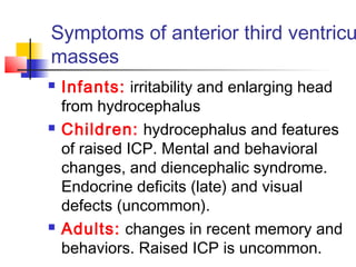 Symptoms of anterior third ventricu
masses
 Infants: irritability and enlarging head
from hydrocephalus
 Children: hydrocephalus and features
of raised ICP. Mental and behavioral
changes, and diencephalic syndrome.
Endocrine deficits (late) and visual
defects (uncommon).
 Adults: changes in recent memory and
behaviors. Raised ICP is uncommon.
 