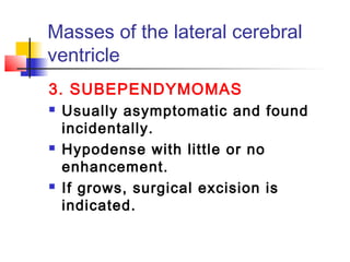 Masses of the lateral cerebral
ventricle
3. SUBEPENDYMOMAS
 Usually asymptomatic and found
incidentally.
 Hypodense with little or no
enhancement.
 If grows, surgical excision is
indicated.
 