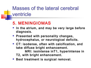 Masses of the lateral cerebral
ventricle
5. MENINGIOMAS
 In the atrium, and may be very large before
diagnosis.
 Presented with personality changes,
hydrocephalus, or neurological deficits.
 CT: isodense, often with calcification, and
take diffuse bright enhancement.
MRI: isointense inT1, hyperintense in
T2, with bright enhancement.
 Best treatment is surgical removal.
 