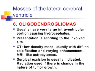 Masses of the lateral cerebral
ventricle
6. OLIGODENDROGLIOMAS
 Usually have very large intraventricular
portion causing hydrocephalus.
 Presentation is accrding to the involved
site.
 CT: low density mass, usually with diffuse
calcification and varying enhancement.
MRI: like astrocytomas.
 Surgical excision is usually indicated.
Radiation used if there is change in the
nature of tumor growth.
 