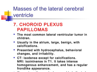 Masses of the lateral cerebral
ventricle
7. CHOROID PLEXUS
PAPILLOMAS
 The most common lateral ventricular tumor in
children.
 Usually in the atrium, large, benign, with
calcifications.
 Presented with hydrocephalus, behavioral
changes, and irritability.
 CT: isodense except for calcifications.
MRI: isointnense in T1. It takes intense
homogenous enhancement, and has a regular
frondlike appearance.
 