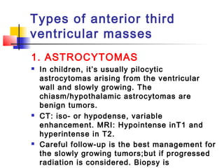 Types of anterior third
ventricular masses
1. ASTROCYTOMAS
 In children, it’s usually pilocytic
astrocytomas arising from the ventricular
wall and slowly growing. The
chiasm/hypothalamic astrocytomas are
benign tumors.
 CT: iso- or hypodense, variable
enhancement. MRI: Hypointense inT1 and
hyperintense in T2.
 Careful follow-up is the best management for
the slowly growing tumors;but if progressed
radiation is considered. Biopsy is
 