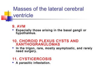 Masses of the lateral cerebral
ventricle
9. AVM
 Especially those arising in the basal gangli or
hypothalmus.
10. CHOROID PLEXUS CYSTS AND
XANTHOGRANULOMAS
 In the trigon, rare, mostly asymptoatic, and rarely
need surgery.
11. CYSTICERCOSIS
 A parasitic infestation.
 