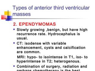 Types of anterior third ventricular
masses
2. EPENDYMOMAS
 Slowly growing ,benign, but have high
recurrence rate. Hydrocephalus is
usual.
 CT: isodense with variable
enhancement, cysts and calcification
are common.
MRI: hypo- to isointense in T1, iso- to
hyperintense in T2; heterogenous.
 Combination of surgery, radiation and
 