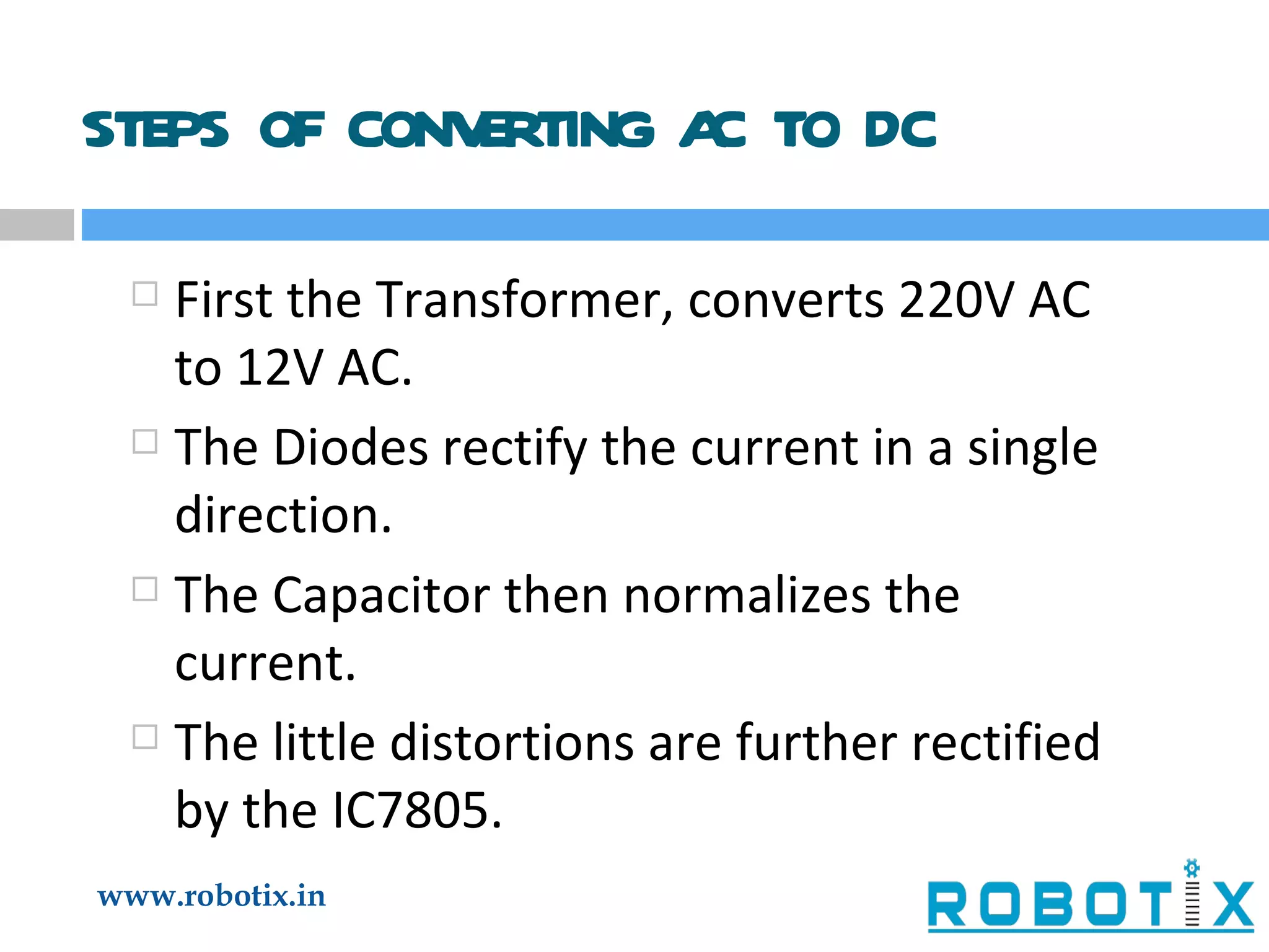 STEPS OF CONVERTING AC TO DC First the Transformer, converts 220V AC to 12V AC. The Diodes rectify the current in a single direction. The Capacitor then normalizes the current. The little distortions are further rectified by the IC7805. 