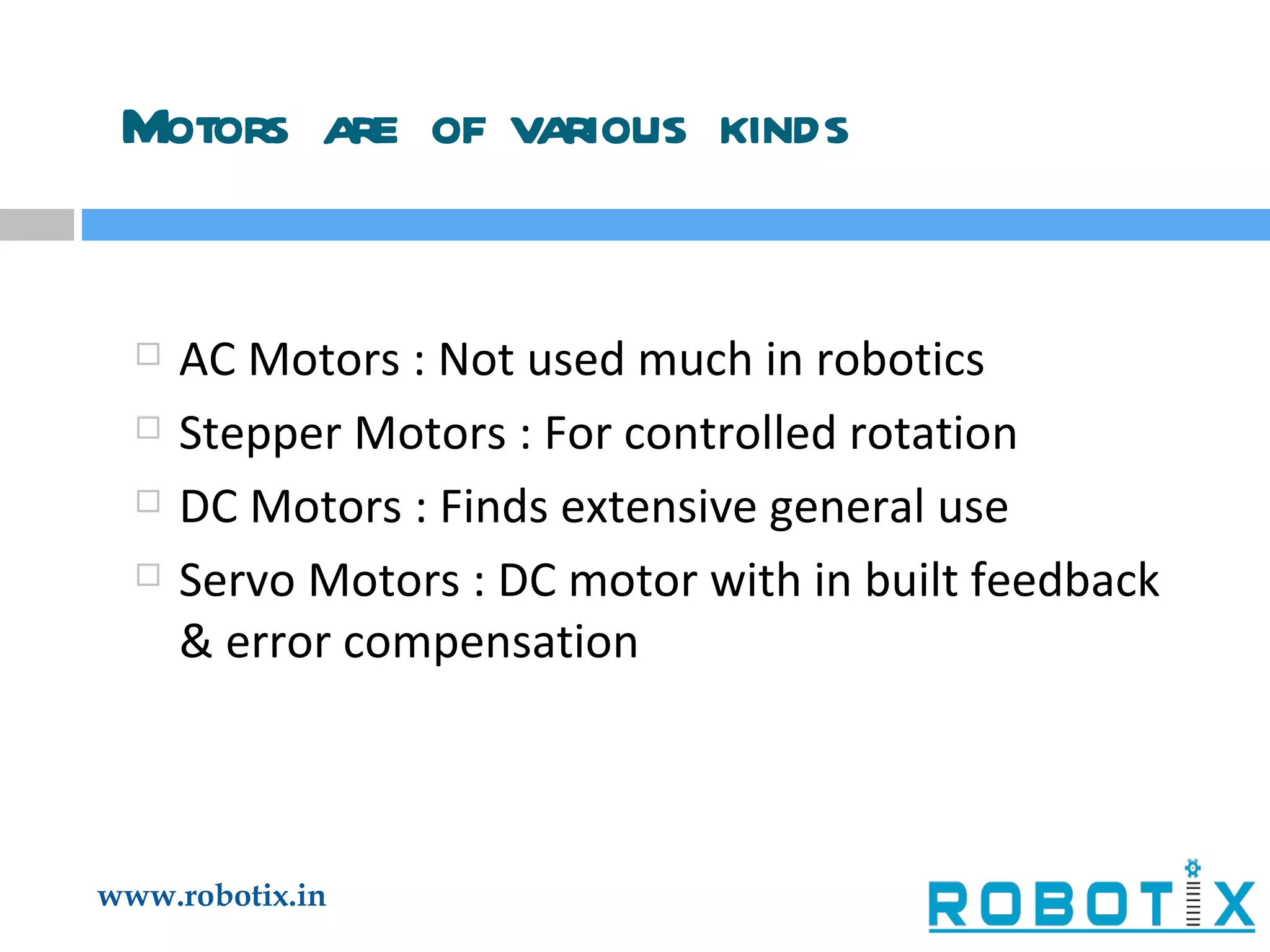 Motors are of various kinds AC Motors : Not used much in robotics Stepper Motors : For controlled rotation DC Motors : Finds extensive general use Servo Motors : DC motor with in built feedback & error compensation 