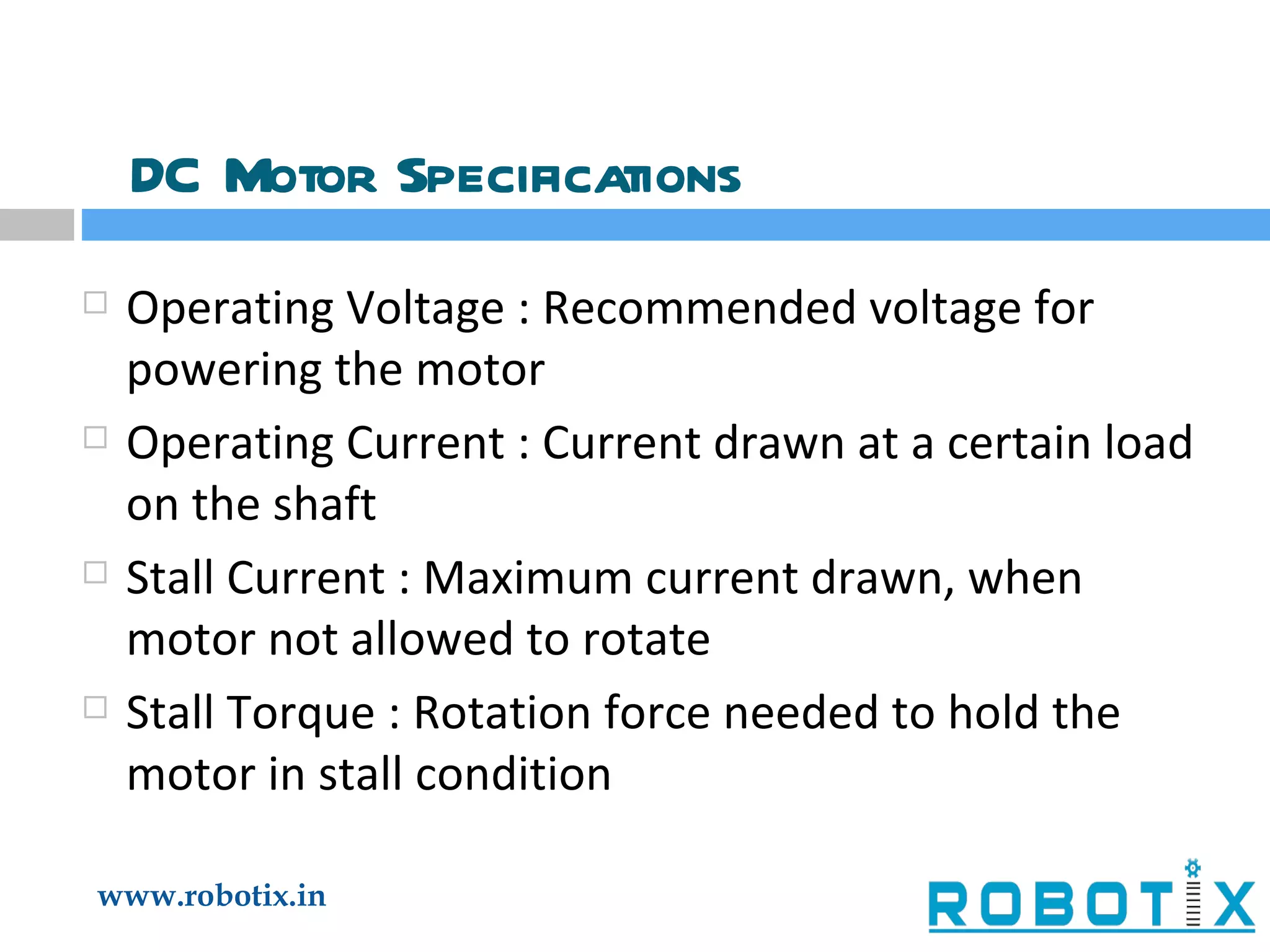 DC Motor Specifications Operating Voltage : Recommended voltage for powering the motor Operating Current : Current drawn at a certain load on the shaft Stall Current : Maximum current drawn, when motor not allowed to rotate Stall Torque : Rotation force needed to hold the motor in stall condition 