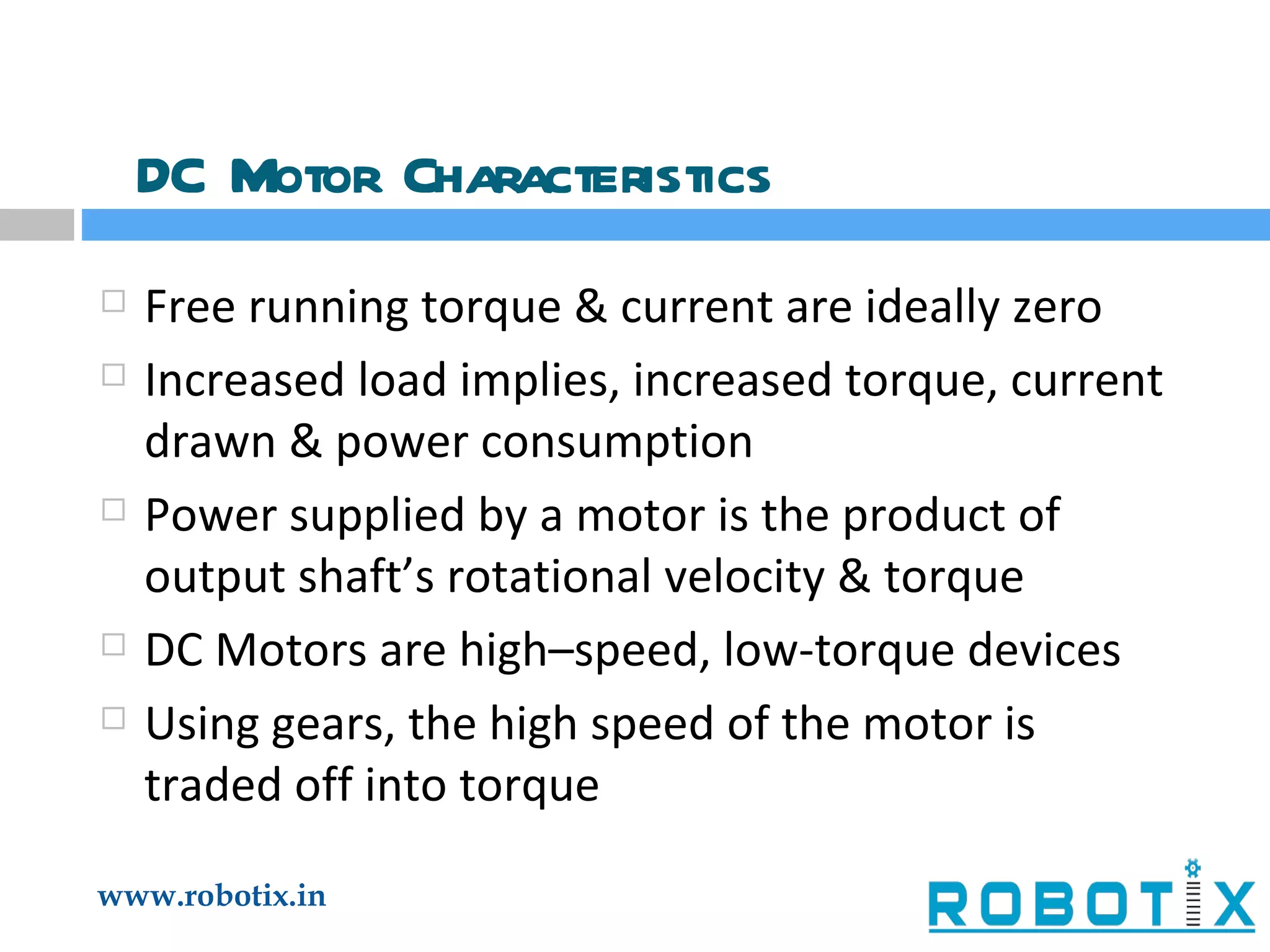 DC Motor Characteristics Free running torque & current are ideally zero Increased load implies, increased torque, current drawn & power consumption Power supplied by a motor is the product of output shaft’s rotational velocity & torque DC Motors are high–speed, low-torque devices Using gears, the high speed of the motor is traded off into torque 