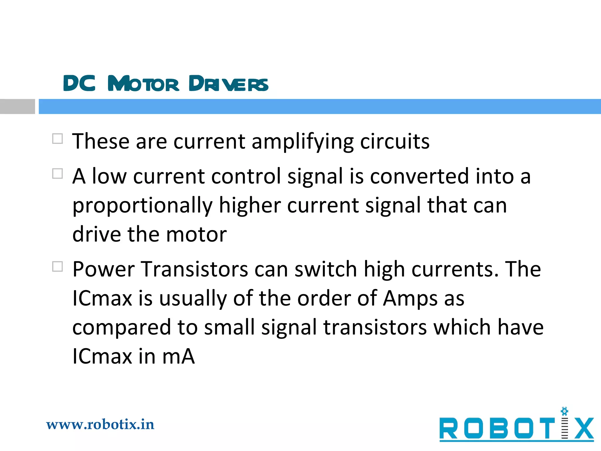 DC Motor Drivers These are current amplifying circuits A low current control signal is converted into a proportionally higher current signal that can drive the motor Power Transistors can switch high currents. The ICmax is usually of the order of Amps as compared to small signal transistors which have ICmax in mA 