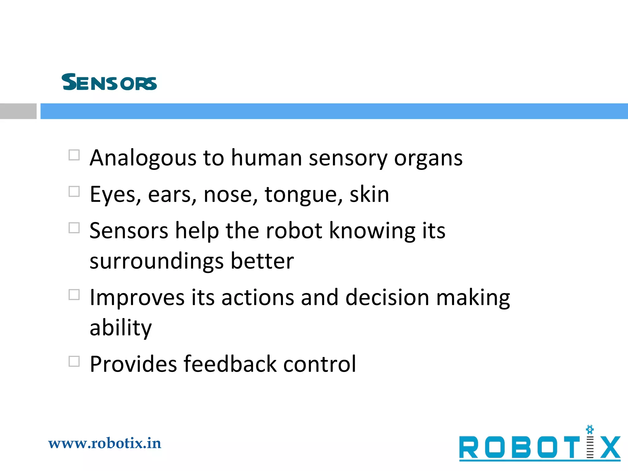 Sensors Analogous to human sensory organs Eyes, ears, nose, tongue, skin Sensors help the robot knowing its surroundings better Improves its actions and decision making ability Provides feedback control 