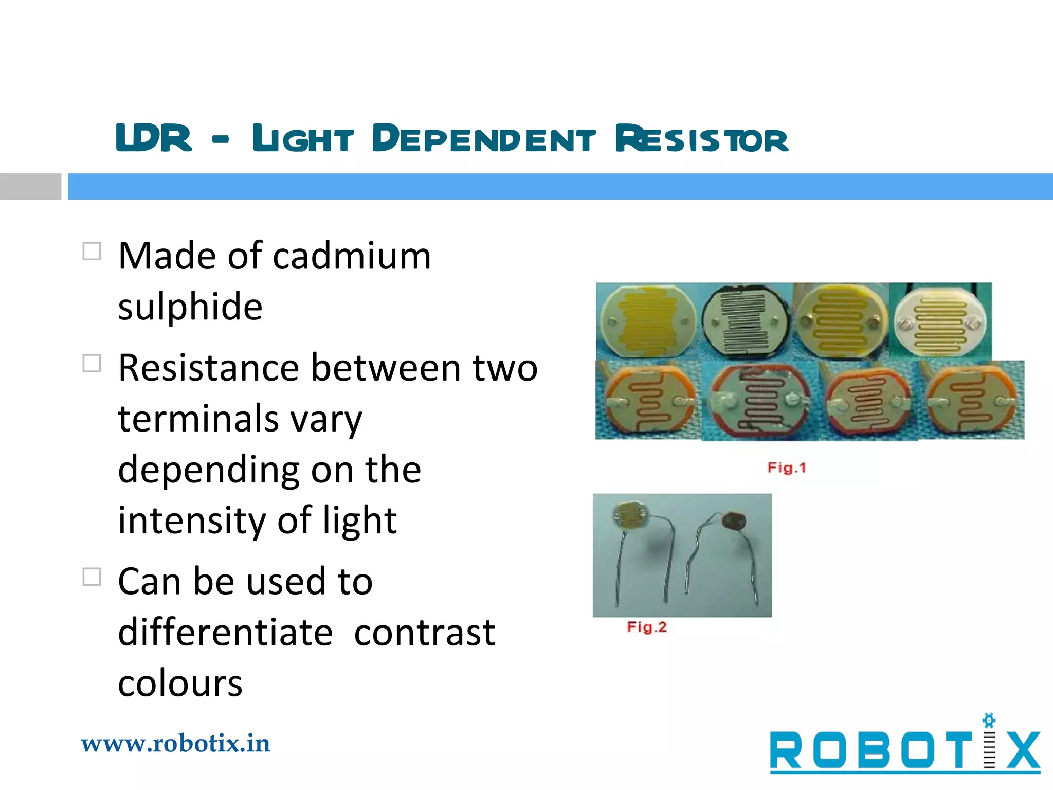 LDR - Light Dependent Resistor Made of cadmium sulphide Resistance between two terminals vary depending on the intensity of light Can be used to differentiate  contrast colours 